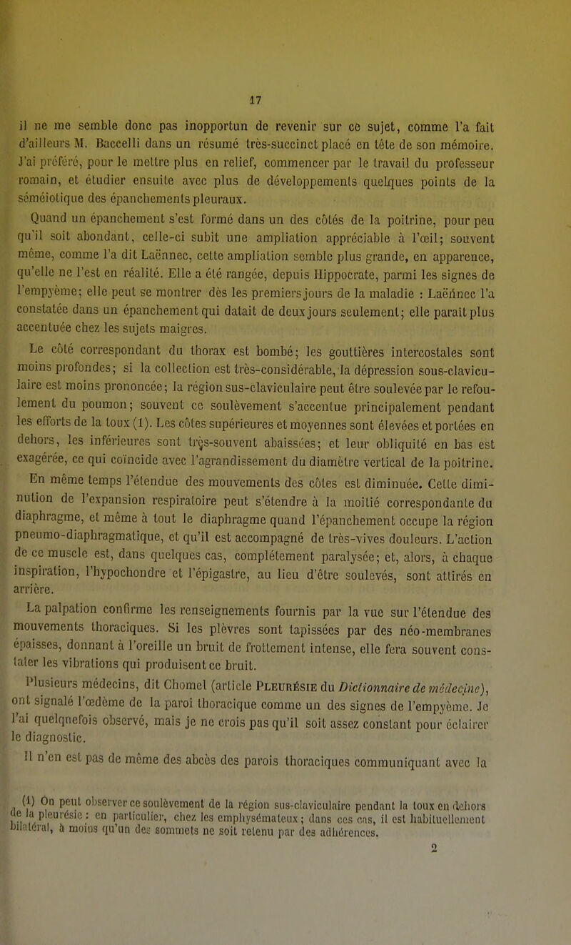 il ne me semble donc pas inopportun de revenir sur ce sujet, comme l'a fait d'ailleurs M. Baccelli dans un résumé très-succinct placé en tête de son mémoire. J'ai préféré, pour le mettre plus en relief, commencer par le travail du professeur romain, et étudier ensuite avec plus de développements quelques points de la séméiolique des épanchemenls pleuraux. Quand un épanchement s'est formé dans un des côtés de la poitrine, pour peu qu'il soit abondant, celle-ci subit une ampliation appréciable à l'œil; souvent même, comme l'a dit Lacnnec, cette ampliation semble plus grande, en apparence, qu'elle ne l'est en réalité. Elle a été rangée, depuis Hippocrate, parmi les signes de l'cmpyème; elle peut se montrer dès les premiers jours de la maladie : Laëhnec l'a constatée dans un épanchement qui datait de deux jours seulement; elle parait plus accentuée chez les sujets maigres. Le côté correspondant du thorax est bombé; les gouttières intercostales sont moins profondes; si la collection est très-considérable, la dépression sous-clavicu- laire est moins prononcée; la région sus-claviculaire peut être soulevée par le refou- lement du poumon; souvent ce soulèvement s'accentue principalement pendant les efforts de la toux (1). Les côtes supérieures et moyennes sont élevées et portées en dehors, les inférieures sont trçs-souvent abaissées; et leur obliquité en bas est exagérée, ce qui coïncide avec l'agrandissement du diamètre vertical de la poitrine. En même temps l'étendue des mouvements des côtes esL diminuée. Cette dimi- nution de l'expansion respiratoire peut s'étendre à la moitié correspondante du diaphragme, et même à tout le diaphragme quand l'épanchement occupe la région pneumo-diaphragmatique, et qu'il est accompagné de très-vives douleurs. L'action de ce muscle est, dans quelques cas, complètement paralysée; et, alors, à chaque inspiration, l'bypochondre et l'épigaslre, au lieu d'être soulevés, sont attirés en arrière. La palpation confirme les renseignements fournis par la vue sur l'étendue des mouvements thoraciques. Si les plèvres sont tapissées par des néo-membranes épaisses, donnant a l'oreille un bruit de frottement intense, elle fera souvent cons- tater les vibrations qui produisent ce bruit. Plusieurs médecins, dit Chomel (article Pleurésie du Dictionnaire de médecine), ont signalé l'œdème de la paroi thoracique comme un des signes de l'empyème. Je l'ai quelquefois observé, mais je ne crois pas qu'il soit assez constant pour éclairer le diagnostic. Il n'en est pas de même des abcès des parois thoraciques communiquant avec la (1) On peut observer ce soulèvement de la région sus-claviculaire pendant la toux en dehors ue la pleurésie : en particulier, chez les emphysémateux; dans ces cas, il est habituellement Bilatéral, à moius qu'un des sommets ne soit retenu par des adhérences. 2