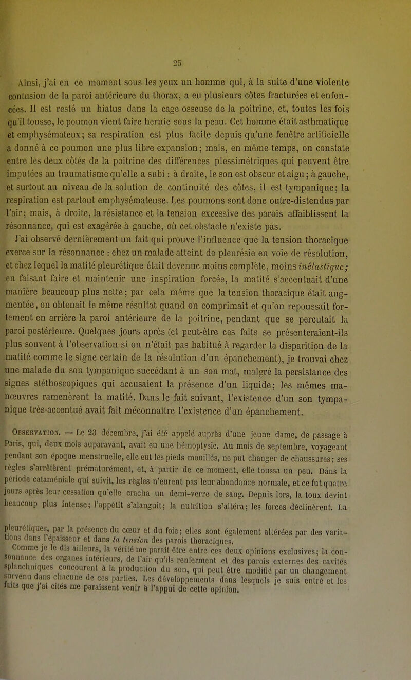 Ainsi, j'ai en ce moment sous les yeux un homme qui, à la suite d'une violente contusion de la paroi antérieure du thorax, a eu plusieurs côtes fracturées et enfon- cées. 11 est resté un hiatus dans la cage osseuse de la poitrine, et, toutes les fois qu'il tousse, le poumon vient faire hernie sous la peau. Cet homme était asthmatique et emphysémateux; sa respiration est plus facile depuis qu'une fenêtre artificielle a donné à ce poumon une plus libre expansion; mais, en même temps, on constate entre les deux côtés de la poitrine des différences plessimétriques qui peuvent être imputées au traumatisme qu'elle a subi : à droite, le son est obscur et aigu ; à gauche, et surtout au niveau de la solution de continuité des côtes, il est tympanique; la respiration est partout emphysémateuse. Les poumons sont donc outre-distendus par l'air; mais, à droite, la résistance et la tension excessive des parois affaiblissent la résonnance, qui est exagérée à gauche, où cet obstacle n'existe pas. J'ai observé dernièrement un fait qui prouve l'influence que la tension thoracique exerce sur la résonnance : chez un malade atteint de pleurésie en voie de résolution, et chez lequel la matité pleurétique était devenue moins complète, moins inélastique; en faisant faire et maintenir une inspiration forcée, la matité s'accentuait d'une manière beaucoup plus nette; par cela même que la tension thoracique était aug- mentée, on obtenait le même résultat quand on comprimait et qu'on repoussait for- tement en arrière la paroi antérieure de la poitrine, pendant que se percutait la paroi postérieure. Quelques jours après (et peut-être ces faits se présenteraient-ils plus souvent à l'observation si on n'était pas habitué à regarder la disparition de la matité comme le signe certain de la résolution d'un épanchement), je trouvai chez une malade du son tympanique succédant à un son mat, malgré la persistance des signes stéthoscopiques qui accusaient la présence d'un liquide; les mêmes ma- nœuvres ramenèrent la matité. Dans le fait suivant, l'existence d'un son tympa- nique très-accentué avait fait méconnaître l'existence d'un épanchement. Observation. — Le 23 décembre, j'ai été appelé auprès d'une jeune dame, de passage à Paris, qui, deux mois auparavant, avait eu une hémoptysie. Au mois de septembre, voyageant pendant son époque menstruelle, elle eut les pieds mouillés, ne put changer de chaussures; ses règles s'arrêtèrent prématurément, et, à partir de ce moment, elle toussa un peu. Dans la période cataménialc qui suivit, les règles n'eurent pas leur abondance normale, et ce fut quatre jours après leur cessation qu'elle cracha un demi-verre de sang. Depuis lors, la toux devint beaucoup plus intense; l'appétit s'alanguil; la nutrition s'altéra; les forces déclinèrent. La plcuréliques, par la présence du cœur et du foie; elles sont également altérées par des varia- lions dans 1 épaisseur et dans la tension des parois tboraciques. Comme je le dis ailleurs, la vérité me paraît être entre ces deux opinions exclusives; la con- sonnance des organes intérieurs, de l'air qu'ils renferment et des parois exlernes des cavités mianchniques concourent à la production du son, qui peut être modilié par un changement survenu dans chacune de ces parties. Les développements dans lesquels je suis entré cl les laits que j ai cités me paraissent venir à l'appui de celle opinion.