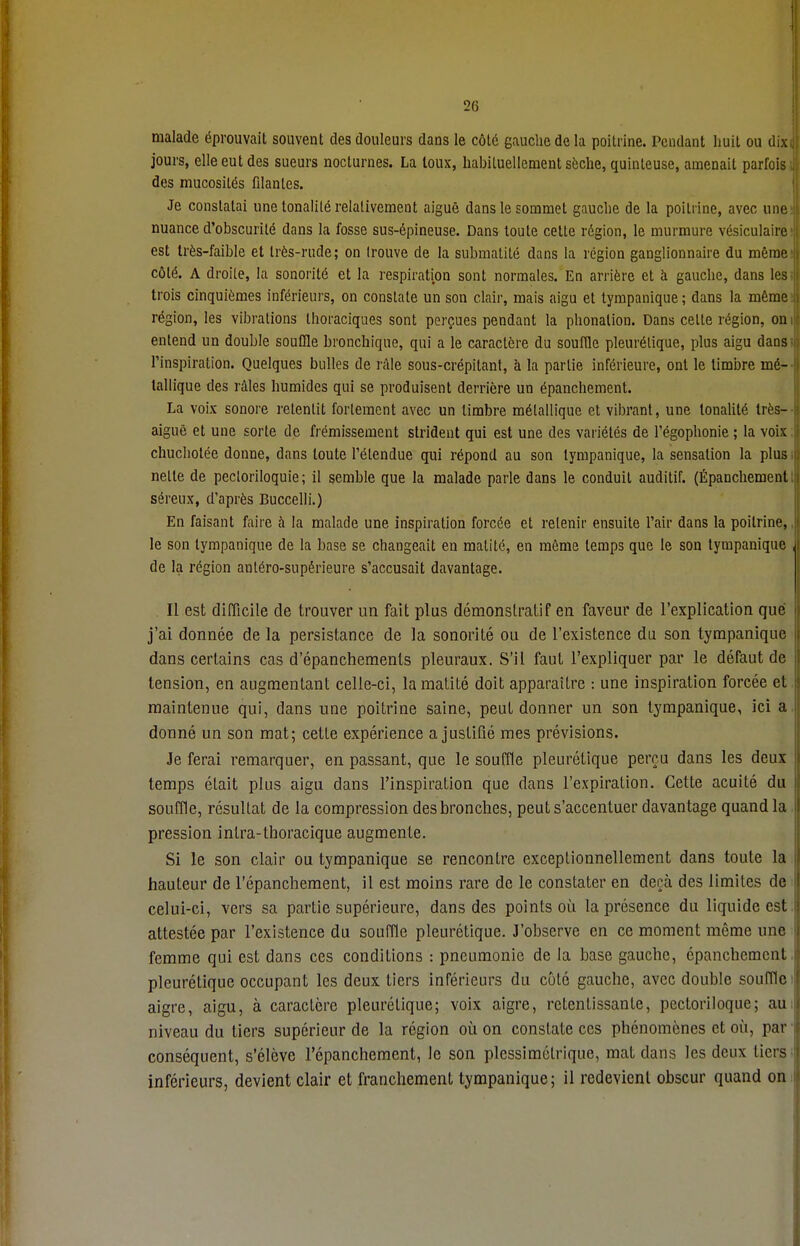 malade éprouvait souvent des douleurs dans le côté gauche de la poitrine. Pendant huit ou dix jours, elle eut des sueurs nocturnes. La loux, habituellement sèche, quinteuse, amenait parfois des mucosités filantes. Je constatai une tonalité relativement aiguë dans le sommet gauche de la poitrine, avec une nuance d'obscurité dans la fosse sus-épineuse. Dans toute cette région, le murmure vésiculaire est très-faible et très-rude; on (rouve de la submatité dans la région ganglionnaire du même côté. A droite, la sonorité et la respiration sont normales. En arrière et à gauche, dans les trois cinquièmes inférieurs, on constate un son clair, mais aigu et tympanique ; dans la même région, les vibrations thoraciques sont perçues pendant la phonation. Dans celte région, on entend un double souffle bronchique, qui a le caractère du souffle pleurétique, plus aigu dans l'inspiration. Quelques bulles de râle sous-crépitant, à la partie inférieure, ont le timbre mé- tallique des râles humides qui se produisent derrière un épanchement. La voix sonore retentit fortement avec un timbre métallique et vibrant, une tonalité très- aiguê et une sorte de frémissement strident qui est une des variétés de l'égophonie ; la voix chuchotée donne, dans toute l'étendue qui répond au son tympanique, la sensation la plus nette de pecloriloquie ; il semble que la malade parle dans le conduit auditif. (Épanchement séreux, d'après Buccelli.) En faisant faire h la malade une inspiration forcée et retenir ensuite l'air dans la poitrine, le son tympanique de la base se changeait en matité, en même temps que le son tympanique de la région antéro-supérieure s'accusait davantage. Il est difficile de trouver un fait plus démonstratif en faveur de l'explication que j'ai donnée de la persistance de la sonorité ou de l'existence du son tympanique dans certains cas d'épanchemenls pleuraux. S'il faut l'expliquer par le défaut de tension, en augmentant celle-ci, la matité doit apparaître : une inspiration forcée et maintenue qui, dans une poitrine saine, peut donner un son tympanique, ici a donné un son mat; cette expérience a justifié mes prévisions. Je ferai remarquer, en passant, que le souffle pleurétique perçu dans les deux temps était plus aigu dans l'inspiration que dans l'expiration. Cette acuité du souffle, résultat de la compression des bronches, peut s'accentuer davantage quand la pression inlra-thoracique augmente. Si le son clair ou tympanique se rencontre exceptionnellement dans toute la hauteur de l'épanchement, il est moins rare de le constater en deçà des limites de celui-ci, vers sa partie supérieure, dans des points où la présence du liquide est attestée par l'existence du souffle pleurétique. J'observe en ce moment même une femme qui est dans ces conditions : pneumonie de la base gauche, épanchement pleurétique occupant les deux tiers inférieurs du côté gauche, avec double souffle aigre, aigu, à caractère pleurétique; voix aigre, retentissante, pectoriloque; au niveau du tiers supérieur de la région où on constate ces phénomènes et où, par conséquent, s'élève l'épanchement, Je son plessimélrique, mat dans les deux tiers inférieurs, devient clair et franchement tympanique; il redevient obscur quand on