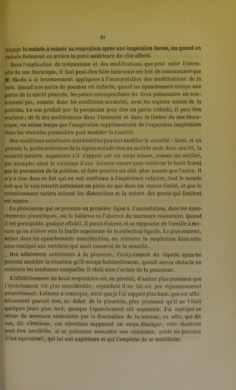 57 Engage la malade à retenir sa respiration après une inspiration forcée, ou quand on refoule fortement en arrière la paroi antérieure du côté affecté. Dans l'explication du tympanisme et des modifications que peut subir l'inten- sité du son thoracique, il faut peut-être faire intervenir ces lois de consonnance que M. Skoda a si heureusement appliquées à l'interprétation des modifications de la voix. Quand une partie du poumon est indurée, quand un épanchement occupe une partie de la cavité pleurale, les points correspondants du tissu pulmonaire ne con- sonnent pas, comme dans les conditions normales, avec les régions saines de la poitrine. Le son produit par la percussion peut être en partie réfléchi, il peut être renforcé ;-de là des modifications dans l'intensité et dans le timbre du son thora- cique, en même temps que l'exagération supplémentaire de l'expansion inspiratoire dans les vésicules perméables peut modifier la tonalité. Des conditions extérieures accidentelles peuvent modifier la sonorité : ainsi, si on percute la partie antérieure de la région malade chez un malade assis dans son lit, la sonorité paraîtra augmentée s'il s'appuie sur un corps sonore, comme un oreiller, par exemple; ainsi le voisinage d'une boiserie sonore peut renforcer le bruit fourni par la percussion de la poitrine, et faire paraître un côté plus sonore que l'autre. Il n'y a rien dans ce fait qui ne soit conforme à l'expérience vulgaire; tout le monde sait que la voix retentit autrement en plein air que dans un espace limité, et que le retentissement variera suivant les dimensions et la nature des parois qui limitent cet espace. Le phénomène qui se présente en première ligne à l'auscultation, dans les épan- chements pleurétiques, est la faiblesse ou l'absence du murmure vésiculaire. Quand il est perceptible, quoique affaibli, il paraît éloigné, et se rapproche de l'oreille à me- sure qu'on s'élève vers la limite supérieure de la collection liquide. Le plus souvent, même dans les épanchements considérables, on retrouve la respiration dans cette zone conliguë aux vertèbres qui avait conservé de la sonorité. . Des adhérences antérieures à la pleurésie, l'enkystement du liquide épanché peuvent modifier la situation qu'il occupe habituellement, quand aucun obstacle ne contrarie les tendances auxquelles il obéit sous l'action de la pesanteur. L'affaiblissement du bruit respiratoire est, en général, d'autant plus prononcé que l'épanchement est plus considérable; cependant il ne lui est pas rigoureusement proportionnel. Laënnec a remarqué, ainsi que je l'ai rappelé plus haut, que cet affai- blissement pouvait être, au début de la pleurésie, plus prononcé qu'il ne l'était quelques jours plus tard, quoique l'épanchement eût augmenté. J'ai expliqué ce retour du murmure vésiculaire par la diminution de la tension; en effet, qui dit son, dit vibrations; ces vibrations supposent un corps élastique; cette élasticité peut cire annihilée, si sa puissance rencontre une résistance, poids ou pression (c'est équivalent), qui lui soit supérieure et qui l'empêche de se manifester.