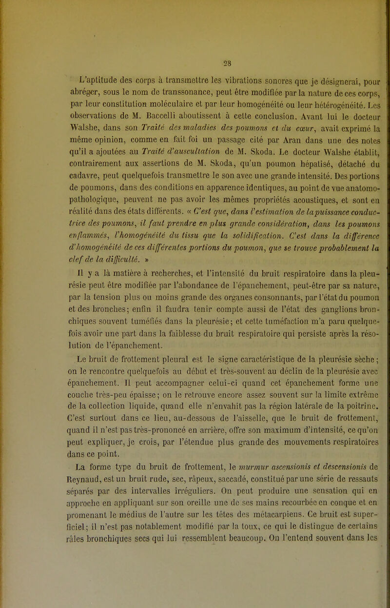 L'aptitude des corps à transmettre les vibrations sonores que je désignerai, pour abréger, sous le nom de transsonance, peut être modifiée parla nature de ces corps, par leur constitution moléculaire et par leur homogénéité ou leur hétérogénéité. Les observations de M. Baccelli aboutissent à celte conclusion. Avant lui le docteur Walshe, dans son Traité des maladies des poumons cl du cœur, avait exprimé la même opinion, comme en fait foi un passage cité par Aran dans une des notes qu'il a ajoutées au Traité d'auscultation de M. Skoda. Le docteur Walshe établit, contrairement aux assertions de M. Skoda, qu'un poumon hépatisé, détaché du cadavre, peut quelquefois transmettre le son avec une grande intensité. Des portions de poumons, dans des conditions en apparence identiques, au point de vue anatomo- pathologique, peuvent ne pas avoir les mêmes propriétés acoustiques, et sont en réalité dans des états différents. « C'est que, dans l'estimation de lapuissance conduc- trice des poumons, il faut prendre en plus grande considération, dans les poumons enflammés, l'homogénéité du tissu que la solidification. C'est dans la différence d'homogénéité de ces différentes portions du poumon, que se trouve probablement la clef de la difficulté. » Il y a là matière à recherches, et l'intensité du bruit respiratoire dans la pleu- résie peut être modifiée par l'abondance de l'épanchement, peut-être par sa nature, par la tension plus ou moins grande des organes consonnants, par l'état du poumon et des bronches ; enfin il faudra tenir compte aussi de l'état des ganglions bron- chiques souvent tuméfiés dans la pleurésie; et cette tuméfaction m'a paru quelque- fois avoir une part dans la faiblesse du bruit respiratoire qui persiste après la réso- lution de l'épanchement. Le bruit de frottement pleural est le signe caractéristique de la pleurésie sèche ; on le rencontre quelquefois au début et très-souvent au déclin de la pleurésie avec épanchement. Il peut accompagner celui-ci quand cet épanchement forme une couche très-peu épaisse; on le retrouve encore assez souvent sur la limite extrême de la collection liquide, quand elle n'envahit pas la région latérale de la poitrine. C'est surtout dans ce lieu, au-dessous de l'aisselle, que le bruit de frottement, quand il n'est pas très-prononcé en arrière, offre son maximum d'intensité, ce qu'on peut expliquer, je crois, par l'étendue plus grande des mouvements respiratoires dans ce point. La forme type du bruit de frottement, le murmur ascensionis et descensionis de Reynaud, est un bruit rude, sec, râpeux, saccadé, constitué par une série de ressauts séparés par des intervalles irréguliers. On peut produire une scnsalion qui en approche en appliquant sur son oreille une de ses mains recourbée en conque et en promenant le médius de l'autre sur les têtes des métacarpiens. Ce bruit est super- ficiel; il n'est pas notablement modifié par la toux, ce qui le dislingue de certains râles bronchiques secs qui lui ressemblent beaucoup. On l'entend souvent dans les