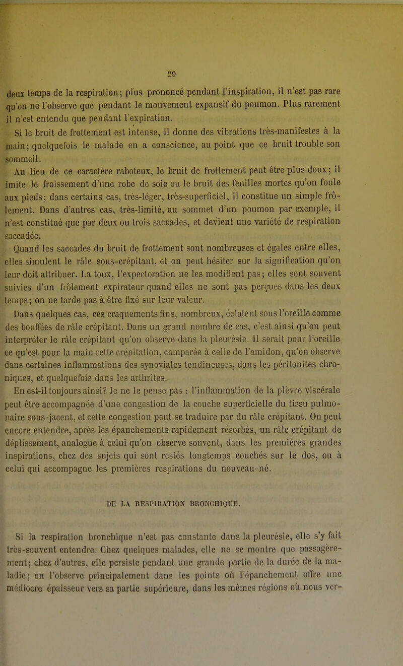 deux temps de la respiration; plus prononcé pendant l'inspiration, il n'est pas rare qu'on ne l'observe que pendant le mouvement expansif du poumon. Plus rarement il n'est entendu que pendant l'expiration. Si le bruit de frottement est intense, il donne des vibrations très-manifestes à la main; quelquefois le malade en a conscience, au point que ce bruit trouble son sommeil. Au lieu de ce caractère raboteux, le bruit de frottement peut être plus doux; il imite le froissement d'une robe de soie ou le bruit des feuilles mortes qu'on foule aux pieds; dans certains cas, très-léger, très-superficiel, il constitue un simple frô- lement. Dans d'autres cas, très-limité, au sommet d'un poumon par exemple, il n'est constitué que par deux ou trois saccades, et devient une variété de respiration saccadée. Quand les saccades du bruit de frottement sont nombreuses et égales entre elles, elles simulent le râle sous-crépitant, et on peut hésiter sur la signification qu'on leur doit attribuer. La toux, l'expectoration ne les modifient pas; elles sont souvent suivies d'un frôlement expirateur quand elles ne sont pas perçues dans les deux temps; on ne larde pas à être fixé sur leur valeur. Dans quelques cas, ces craquements fins, nombreux, éclatent sous l'oreille comme des bouffées de râle crépitant. Dans un grand nombre de cas, c'est ainsi qu'on peut interpréter le râle crépitant qu'on observe dans la pleurésie. 11 serait pour l'oreille ce qu'est pour la main celte crépitation, comparée à celle de l'amidon, qu'on observe dans certaines inflammations des synoviales tendineuses, dans les péritonites chro- niques, et quelquefois dans les arthrites. En est-il toujours ainsi? Je ne le pense pas : l'inflammation de la plèvre viscérale peut être accompagnée d'une congestion de la couche superficielle du tissu pulmo- naire sous-jacent, et cette congestion peut se traduire par du râle crépitant. On peut encore entendre, après les épanchemenls rapidement résorbés, un râle crépitant de déplissement, analogue à celui qu'on observe souvent, dans les premières grandes inspirations, chez des sujets qui sont restés longtemps couchés sur le dos, ou à celui qui accompagne les premières respirations du nouveau-né. DE LA RESPI1UTION BRONCHIQUE. Si la respiration bronchique n'est pas constante dans la pleurésie, elle s'y fait très-souvent entendre. Chez quelques malades, elle ne se montre que passagère- ment; chez d'autres, elle persiste pendant une grande partie de la durée de la ma- ladie; on l'observe principalement dans les points où répanchement offre une médiocre épaisseur vers sa partie supérieure, dans les mômes régions où nous ver-