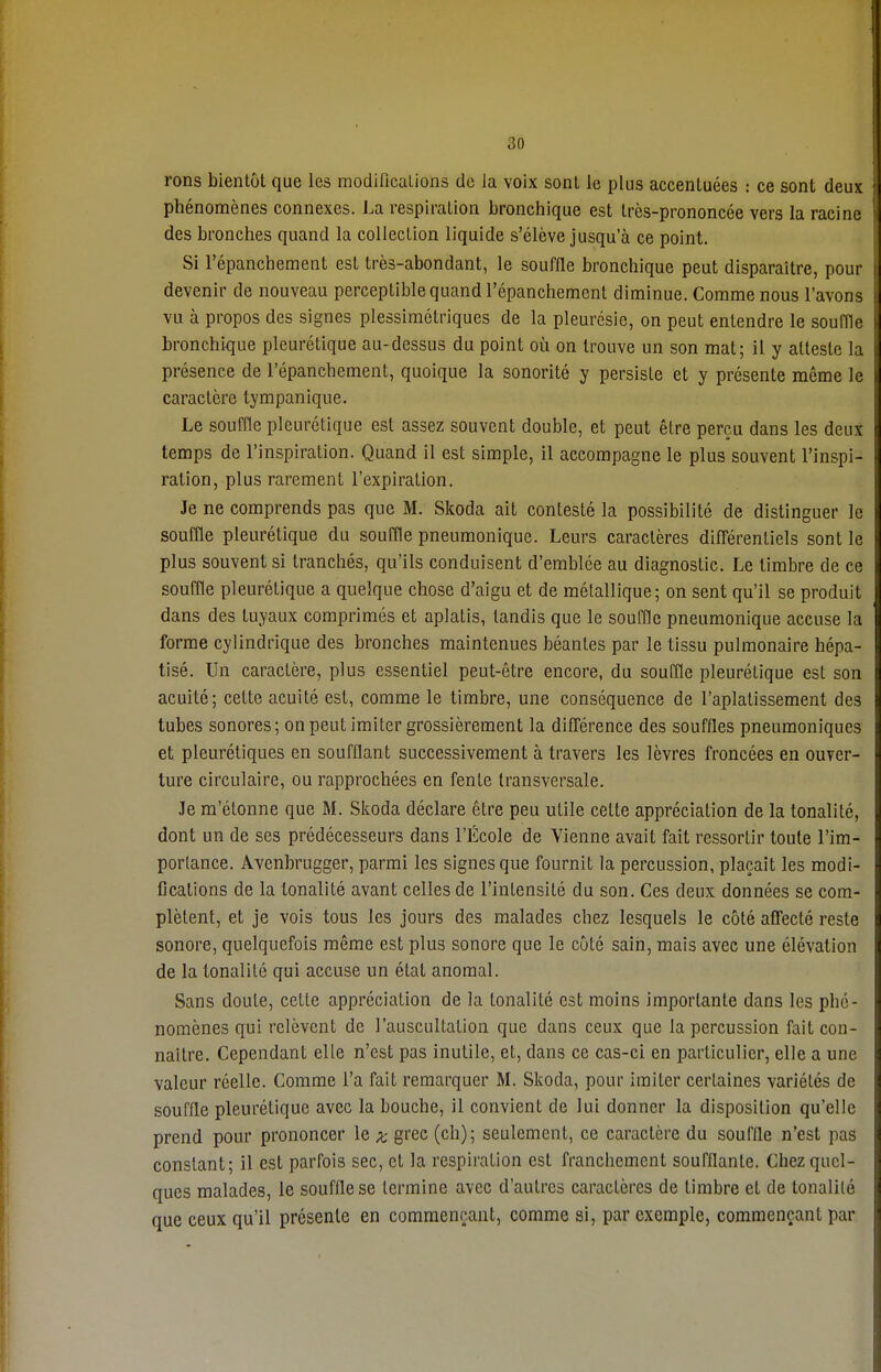 rons bientôt que les modifications de ia voix sont le plus accentuées : ce sont deux phénomènes connexes. La respiration bronchique est très-prononcée vers la racine des bronches quand la collection liquide s'élève jusqu'à ce point. Si l'épanchement est très-abondant, le souffle bronchique peut disparaître, pour devenir de nouveau perceptible quand l'épanchement diminue. Comme nous l'avons vu à propos des signes plessimétriques de la pleurésie, on peut entendre le souffle bronchique pleurétique au-dessus du point où on trouve un son mat; il y atteste la présence de l'épanchement, quoique la sonorité y persiste et y présente même le caractère lympanique. Le souffle pleurétique est assez souvent double, et peut être perçu dans les deux temps de l'inspiration. Quand il est simple, il accompagne le plus souvent l'inspi- ration, plus rarement l'expiration. Je ne comprends pas que M. Skoda ait contesté la possibilité de distinguer le souffle pleurétique du souffle pneumoniquc. Leurs caractères différentiels sont le plus souvent si tranchés, qu'ils conduisent d'emblée au diagnostic. Le timbre de ce souffle pleurétique a quelque chose d'aigu et de métallique; on sent qu'il se produit dans des tuyaux comprimés et aplatis, tandis que le souffle pneumonique accuse la forme cylindrique des bronches maintenues béantes par le tissu pulmonaire hépa- tisé. Un caractère, plus essentiel peut-être encore, du souffle pleurétique est son acuité; cette acuité est, comme le timbre, une conséquence de l'aplatissement des tubes sonores; on peut imiter grossièrement la différence des souffles pneumoniques et pleurétiques en soufflant successivement à travers les lèvres froncées en ouver- ture circulaire, ou rapprochées en fente transversale. Je m'étonne que M. Skoda déclare être peu utile celte appréciation de la tonalité, dont un de ses prédécesseurs dans l'École de Vienne avait fait ressortir toute l'im- portance. Àvenbrugger, parmi les signes que fournit la percussion, plaçait les modi- fications de la tonalité avant celles de l'intensité du son. Ces deux données se com- plètent, et je vois tous les jours des malades chez lesquels le côté affecté reste sonore, quelquefois même est plus sonore que le côté sain, mais avec une élévation de la tonalité qui accuse un état anomal. Sans doute, celte appréciation de la tonalité est moins importante dans les phé- nomènes qui relèvent de l'auscultation que dans ceux que la percussion fait con- naître. Cependant elle n'est pas inutile, et, dans ce cas-ci en particulier, elle a une valeur réelle. Comme l'a fait remarquer M. Skoda, pour imiter certaines variétés de souffle pleurétique avec la bouche, il convient de lui donner la disposition qu'elle prend pour prononcer le x grec (ch); seulement, ce caractère du souffle n'est pas constant; il est parfois sec, cl la respiration est franchement soufflante. Chez quel- ques malades, le souffle se termine avec d'autres caractères de timbre et de tonalité que ceux qu'il présente en commençant, comme si, par exemple, commençant par