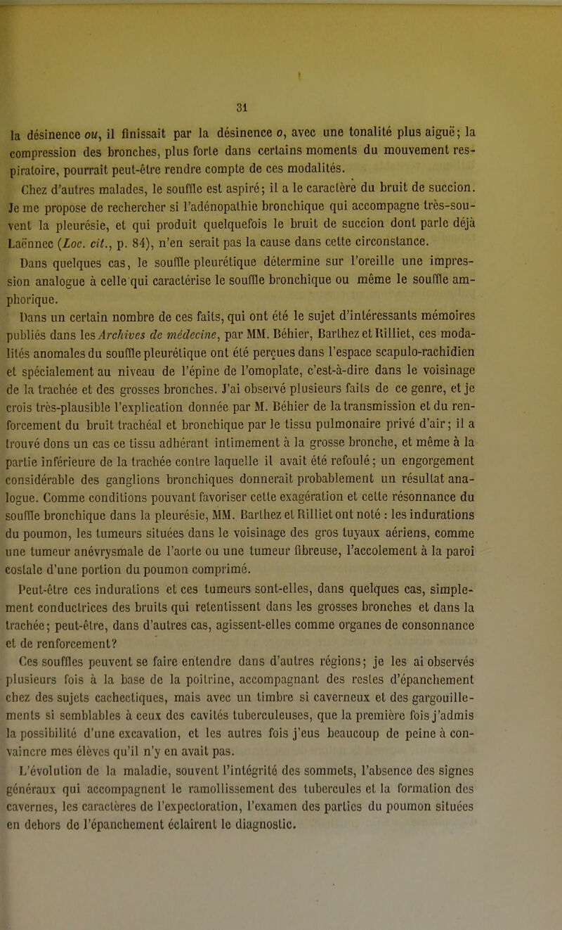 > 31 la désinence ou, il finissait par la désinence o, avec une tonalité plus aiguë; la compression des bronches, plus forte dans certains moments du mouvement res- piratoire, pourrait peut-être rendre compte de ces modalités. Chez d'autres malades, le souffle est aspiré; il a le caractère du bruit de succion. Je me propose de rechercher si l'adénopathie bronchique qui accompagne très-sou- vent la pleurésie, et qui produit quelquefois le bruit de succion dont parle déjà Laënnec {Loc. cit., p. 84), n'en serait pas la cause dans cette circonstance. Dans quelques cas, le souffle pleurétique détermine sur l'oreille une impres- sion analogue à celle qui caractérise le souffle bronchique ou même le souffle am- phorique. Dans un certain nombre de ces faits, qui ont été le sujet d'intéressants mémoires publiés dans les Archives de médecine, par MM. Béhier, Barthez et Iiilliet, ces moda- lités anomales du souffle pleurétique ont été perçues dans l'espace scapulo-rachidien et spécialement au niveau de l'épine de l'omoplate, c'est-à-dire dans le voisinage de la trachée et des grosses bronches. J'ai observé plusieurs faits de ce genre, et je crois très-plausible l'explication donnée par M. Béhier de la transmission et du ren- forcement du bruit trachéal et bronchique par le tissu pulmonaire privé d'air; il a trouvé dons un cas ce tissu adhérant intimement à la grosse bronche, et même à la partie inférieure de la trachée contre laquelle il avait été refoulé; un engorgement considérable des ganglions bronchiques donnerait probablement un résultat ana- logue. Comme conditions pouvant favoriser celte exagération et celle résonnance du souffle bronchique dans la pleurésie, MM. Barlhez el Billiet ont noté : les indurations du poumon, les tumeurs situées dans le voisinage des gros tuyaux aériens, comme une tumeur anévrysmale de l'aorte ou une tumeur fibreuse, l'accotement à la paroi costale d'une porlion du poumon comprimé. Peut-être ces indurations et ces tumeurs sont-elles, dans quelques cas, simple- ment conductrices des bruits qui retentissent dans les grosses bronches et dans la trachée; peut-être, dans d'autres cas, agissent-elles comme organes de consonnance et de renforcement? Ces souffles peuvent se faire entendre dans d'autres régions; je les ai observés plusieurs fois à la base de la poitrine, accompagnant des restes d'épanchement chez des sujets cachectiques, mais avec un timbre si caverneux et des gargouille- ments si semblables à ceux des cavités tuberculeuses, que la première fois j'admis la possibilité d'une excavation, et les autres fois j'eus beaucoup de peine à con- vaincre mes élèves qu'il n'y en avait pas. L'évolution de la maladie, souvent l'intégrité des sommets, l'absence des signes généraux qui accompagnent le ramollissement des tubercules et la formation des cavernes, les caractères de l'expectoration, l'examen des parties du poumon situées en dehors de l'épanchement éclairent le diagnostic.