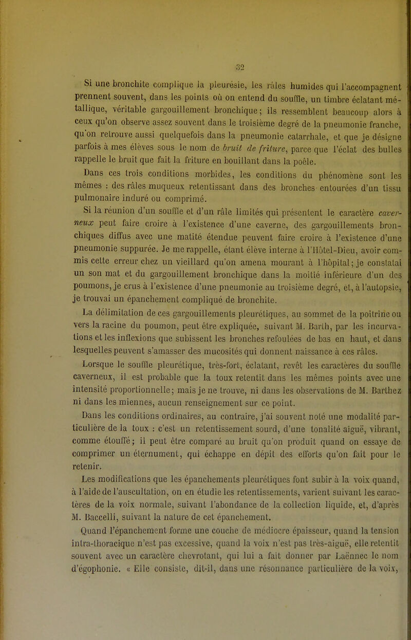 Si une bronchite complique ia pleurésie, les raies humides qui l'accompagnent prennent souvent, dans les points où on entend du souffle, un timbre éclatant mé- tallique, véritable gargouillement bronchique; ils ressemblent beaucoup alors à ceux qu'on observe assez souvent dans le troisième degré de la pneumonie franche, qu'on retrouve aussi quelquefois dans la pneumonie catarrhale, et que je désigne parfois à mes élèves sous le nom de bruit de friture, parce que l'éclat des bulles rappelle le bruit que fait la friture en bouillant dans la poêle. Dans ces trois conditions morbides, les conditions du phénomène sont les mêmes : des râles muqueux retentissant dans des bronches entourées d'un tissu pulmonaire induré ou comprimé. Si la réunion d'un souffle et d'un râle limités qui présentent le caractère caver- neux peut faire croire à l'existence d'une caverne, des gargouillements bron- chiques diffus avec une matité étendue peuvent faire croire à l'existence d'une pneumonie suppurée. Je me rappelle, étant élève interne à l'Hôtel-Dieu, avoir com- mis cette erreur chez un vieillard qu'on amena mourant à l'hôpital; je constatai un son mat et du gargouillement bronchique dans la moitié inférieure d'un des poumons, je crus à l'existence d'une pneumonie au troisième degré, et, à l'autopsie, je trouvai un épanchement compliqué de bronchite. La délimitation de ces gargouillements pleuréliques, au sommet de la poitrine ou vers la racine du poumon, peut être expliquée, suivant M. Barth, par les incurva- tions et les inflexions que subissent les bronches refoulées de bas en haut, et dans lesquelles peuvent s'amasser des mucosités qui donnent naissance à ces râles. Lorsque le souffle pleurétique, très-fort, éclatant, revêt les caractères du souffle caverneux, il est probable que la toux retentit dans les mêmes points avec une intensité proportionnelle; mais je ne trouve, ni dans les observations de M. Barthez ni dans les miennes, aucun renseignement sur ce point. Dans les conditions ordinaires, au contraire, j'ai souvent noté une modalité par- ticulière de la toux : c'est un retentissement sourd, d'une tonalité aiguë, vibrant, comme étouffé ; ii peut être comparé au bruit qu'on produit quand on essaye de comprimer un élernument, qui échappe en dépit des efforts qu'on fait pour le retenir. Les modifications que les épanchements pleuréliques font subir à la voix quand, à l'aide de l'auscultation, on en étudie les retentissements, varient suivant les carac- tères de la voix normale, suivant l'abondance de la collection liquide, et, d'après M. Baccelli, suivant la nature de cet épanchement. Quand l'épanchement forme une couche de médiocre épaisseur, quand la tension inlra-Lhoracique n'est pas excessive, quand la voix n'est pas très-aiguë, elle retentit souvent avec un caractère chevrotant, qui lui a fait donner par Laënnec le nom d'égophonie. « Elle consiste, dit-il, dans une résonnance particulière de la voix,