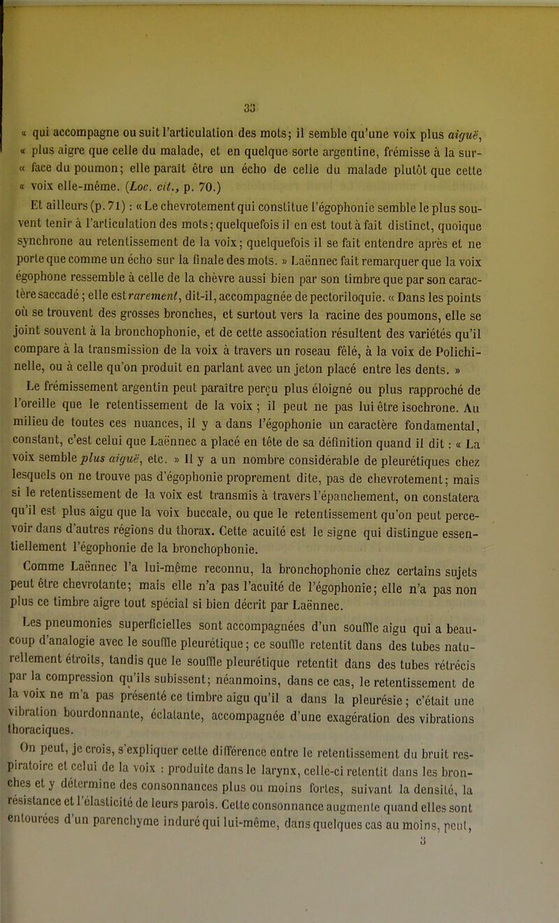 « qui accompagne ou suit l'articulalion des mois; il semble qu'une voix plus aiguë, « plus aigre que celle du malade, et en quelque sorte argentine, frémisse à la sur- ce face du poumon; elle paraît être un écho de celle du malade plutôt que cette « voix elle-même. (Loc. cit., p. 70.) Et ailleurs (p. 71) : « Le chevrotement qui constitue l'égophonie semble le plus sou- vent tenir à l'articulation des mots; quelquefois il en est tout à fait distinct, quoique synchrone au retentissement de la voix; quelquefois il se fait entendre après et ne porte que comme un écho sur la finale des mots. » Laënnec fait remarquer que la voix égophone ressemble à celle de la chèvre aussi bien par son timbre que par son carac- tère saccadé ; elle esirarement, dit-il, accompagnée de pectoriloquie. « Dans les points où se trouvent des grosses bronches, et surtout vers la racine des poumons, elle se joint souvent à la bronchophonie, et de cette association résultent des variétés qu'il compare à la transmission de la voix à travers un roseau fêlé, à la voix de Polichi- nelle, ou à celle qu'on produit en parlant avec un jeton placé entre les dents. » Le frémissement argentin peut paraître perçu plus éloigné ou plus rapproché de l'oreille que le retentissement de la voix ; il peut ne pas lui être isochrone. Au milieu de toutes ces nuances, il y a dans l'égophonie un caractère fondamental, constant, c'est celui que Laënnec a placé en tête de sa définition quand il dit : « La voix semble plus aiguë, etc. » Il y a un nombre considérable de pleurétiques chez lesquels on ne trouve pas d'égophonie proprement dite, pas de chevrotement; mais si le retentissement de la voix est transmis à travers l'épanchement, on constatera qu'il est plus aigu que la voix buccale, ou que le retentissement qu'on peut perce- voir dans d'autres régions du thorax. Cette acuité est le signe qui distingue essen- tiellement l'égophonie de la bronchophonie. Comme Laënnec l'a lui-même reconnu, la bronchophonie chez certains sujets peut être chevrotante; mais elle n'a pas l'acuité de l'égophonie; elle n'a pas non plus ce timbre aigre tout spécial si bien décrit par Laënnec. Les pneumonies superficielles sont accompagnées d'un souffle aigu qui a beau- coup d'analogie avec le souffle pleurétique ; ce souffle retentit dans des tubes natu- rellement étroits, tandis que le souffle pleurétique retentit dans des tubes rétrécis par la compression qu'ils subissent; néanmoins, dans ce cas, le retentissement de la voix ne m'a pas présenté ce timbre aigu qu'il a dans la pleurésie ; c'était une vibration bourdonnante, éclatante, accompagnée d'une exagération des vibrations thoraciques. On peut, je crois, s'expliquer cette différence entre le retentissement du bruit res- piratoire et celui de la voix : produite dans le larynx, celle-ci retentit dans les bron- ches et y détermine des consonnances plus ou moins fortes, suivant la densité, la résistance et l'élasticité de leurs parois. Cette consonnance augmente quand elles sont entourées d'un parenchyme induré qui lui-même, dans quelques cas au moins, peut, 3