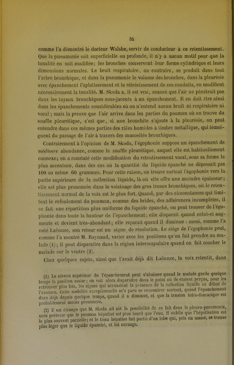 comme l'a démontré le docteur Walshe, servir de conducteur à ce retentissement. Que la pneumonie soit superficielle ou profonde, il n'y a aucun motif pour que la tonalité en soit modifiée; les bronches conservent leur forme cylindrique et leurs dimensions normales. Le bruit respiratoire, au contraire, se produit dans tout l'arbre bronchique, et dans la pneumonie le volume des bronches, dans la pleurésie avec épanchement l'aplatissement et le rétrécissement de ces conduits, en modifient nécessairement la tonalité. M. Skoda a, il est vrai, avancé que l'air ne pénétrait pas dans les tuyaux bronchiques sous-jacents à un épanchement. Il en doit être ainsi dans les épanchements considérables où on n'entend aucun bruit ni respiratoire ni vocal ; mais la preuve que l'air arrive dans les parties du poumon où on trouve du souffle pleurétique, c'est que, si une bronchite s'ajoute à la pleurésie, on peut entendre dans ces mêmes parties des râles humides à timbre métallique, qui témoi- gnent du passage de l'air à travers des mucosités bronchiques. Contrairement à l'opinion de M. Skoda, l'égophonie suppose un épanchement de médiocre abondance, comme le souffle pleurétique, auquel elle est habituellement connexe; on a constaté cette modification du retentissement vocal, sous sa forme la plus accentuée, dans des cas où la quantité du liquide épanché ne dépassait pas 100 ou même 60 grammes. Pour cette raison, on trouve surtout l'égophonie vers la partie supérieure de la collection liquide, là où elle offre une moindre épaisseur ; elle est plus prononcée dans le voisinage des gros troncs bronchiques, où le reten- tissement normal de la voix est le plus fort. Quand, par des circonstances qui limi- tent le refoulement du poumon, comme des brides, des adhérences incomplètes, il se fait une répartition plus uniforme du liquide épanché, on peut trouver de l'égo- phonie dans toute la hauteur de l'épanchement; elle disparaît quand celui-ci aug- mente et devient très-abondant; elle reparaît quand il diminue : aussi, comme l'a noté Laënnec, son retour est un signe, de résolution. Le siège de l'égophonie peut, comme l'a montré M. Raynaud, varier avec les positions qu'on fait prendre au ma- lade (1) ; il peut disparaître dans la région interscapulaire quand on fait coucher le malade sur le ventre (2). Chez quelques sujets, ainsi que l'avait déjà dit Laënnec, la voix retentit, dans II) Le niveau supérieur de l'épanchement peut s'abaisser quand le malade garde quelque lemp« la position assise; on voit alors disparaître dans le point où ils étaient perçus, pour les retrouver plus bas, les signes qui accusaient la piésence de la collection liquide au début de l'examen Cette mobilité exceptionnelle m'a paru se rencontrer surtout, quand 1 épanchement dure déjà depuis quelque temps, quand il a diminué, et que la tension intra-thoracique est probablement moins prononcée. (2) Il est étrange que M. Skoda ait nié la possibilité de ce fait dans la pleuro-pneumonie, sous prétexte que le poumon hépatisé est plus lourd que l'eau. Il oublie que l'hépatisalion est le plus souvent partielle; et le tissu hépatisé fait partie d'un lobe qui, pris en masse, se trouve, plus léger que le liquide épanché, et lui surnage.