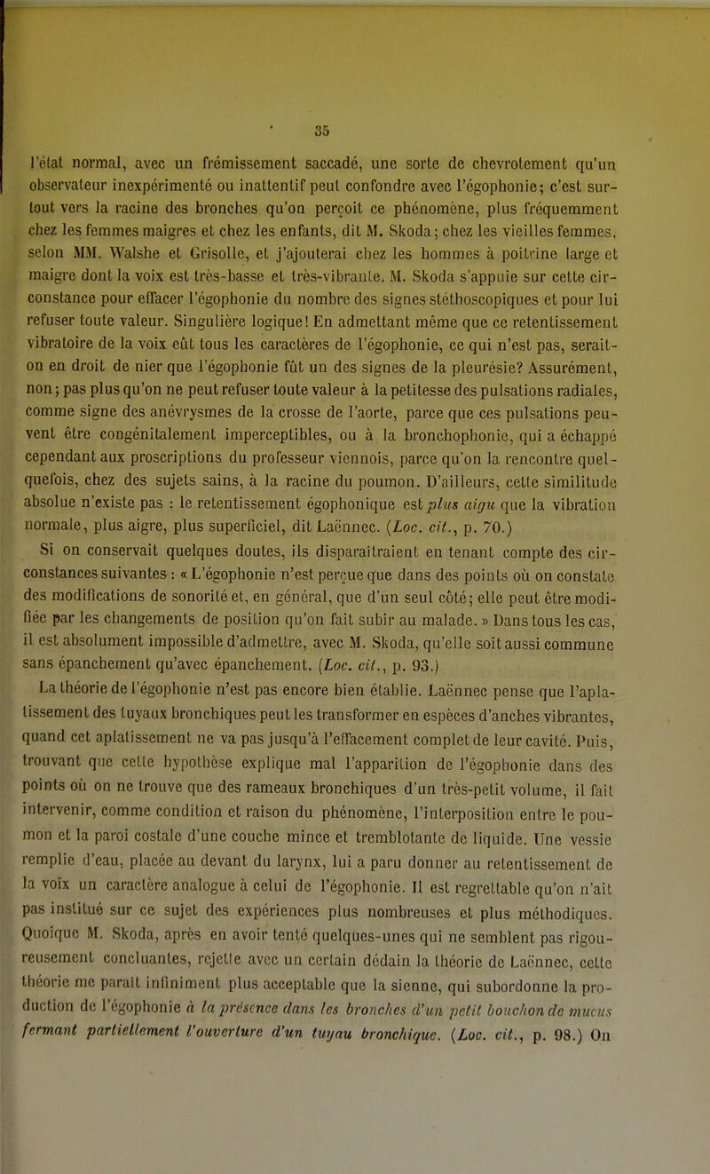 l'état normal, avec un frémissement saccadé, une sorte de chevrotement qu'un observateur inexpérimenté ou inatlentif peut confondre avec l'égophonie; c'est sur- tout vers la racine des bronches qu'on perçoit ce phénomène, plus fréquemment chez les femmes maigres et chez les enfants, dit M. Skoda ; chez les vieilles femmes, selon MM. Walshe et Grisolle, et j'ajouterai chez les hommes à poitrine large et maigre dont la voix est très-basse et très-vibrante. M. Skoda s'appuie sur cette cir- constance pour effacer l'égophonie du nombre des signes stéthoscopiques et pour lui refuser toute valeur. Singulière logique! En admettant même que ce retentissement vibratoire de la voix eût tous les caractères de l'égophonie, ce qui n'est pas, serait- on en droit de nier que l'égophonie fût un des signes de la pleurésie? Assurément, non ; pas plus qu'on ne peut refuser toute valeur à la petitesse des pulsations radiales, comme signe des anévrysmes de la crosse de l'aorte, parce que ces pulsations peu- vent être congénitalement imperceptibles, ou à la bronchophonic, qui a échappé cependant aux proscriptions du professeur viennois, parce qu'on la rencontre quel- quefois, chez des sujets sains, à la racine du poumon. D'ailleurs, cette similitude absolue n'existe pas : le retentissement égophonique est plus aigu que la vibration normale, plus aigre, plus superficiel, dit JLaënnec. (Loc. cit., p. 70.) Si on conservait quelques doutes, ils disparaîtraient en tenant compte des cir- constances suivantes : « L'égophonie n'est perçue que dans des points où on constate des modifications de sonorité et, en général, que d'un seul côté; elle peut être modi- fiée par les changements de position qu'on fait subir au malade. » Danstous les cas, il est absolument impossible d'admettre, avec M. Skoda, qu'elle soit aussi commune sans épanchement qu'avec épanchement. (Loc. cil., p. 93.) La théorie de l'égophonie n'est pas encore bien établie. Laënnec pense que l'apla- tissement des tuyaux bronchiques peut les transformer en espèces d'anches vibrantes, quand cet aplatissement ne va pas jusqu'à l'effacement complet de leur cavité. Puis, trouvant que celle hypolhèse explique mal l'apparition de l'égophonie dans des points où on ne trouve que des rameaux bronchiques d'un très-petit volume, il fait intervenir, comme condition et raison du phénomène, l'inLerposition entre le pou- mon et la paroi costale d'une couche mince et tremblotante de liquide. Une vessie remplie d'eau, placée au devant du larynx, lui a paru donner au retentissement de la voix un caractère analogue à celui de l'égophonie. Il est regrettable qu'on n'ait pas inslilué sur ce sujet des expériences plus nombreuses et plus méthodiques. Quoique M. Skoda, après en avoir tenlô quelques-unes qui ne semblent pas rigou- reusement concluantes, rejette avec un certain dédain la théorie de Laënnec, celle théorie me paraît infiniment plus acceptable que la sienne, qui subordonne la pro- duction de l'égophonie à la présence dans les bronches d'un petit bouchon de mucus fermant partiellement l'ouverture d'un tuyau bronchique. {Loc. cit., p. 98.) On