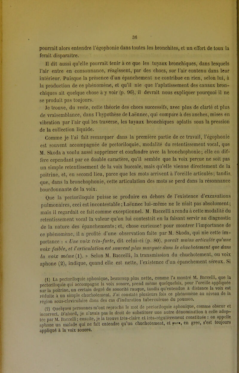 pourrait alors entendre l'égophonie dans toutes les bronchites, et un effort de toux la ferait disparaître. Il dit aussi qu'elle pourrait tenir à ce que les tuyaux bronchiques, dans lesquels l'air entre en consonnance, réagissent, par des chocs, sur l'air contenu dans leur intérieur. Puisque la présence d'un épanchement ne contribue en rien, selon lui, à la production de ce phénomène, et qu'il nie que l'aplatissement des canaux bron- chiques ait quelque chose à y voir (p. 96), il devrait nous expliquer pourquoi il ne se produit pas toujours. Je trouve, du reste, celte théorie des chocs successifs, avec plus de clarté et plus de vraisemblance, dans l'hypothèse de Laënnec, qui compare à des anches, mises en vibration par l'air qui les traverse, les tuyaux bronchiques aplatis sous la pression de la collection liquide. Comme je l'ai fait remarquer dans la première partie de ce travail, l'égophonie est souvent accompagnée de pectoriloquie, modalité du retentissement vocal, que M. Skoda a voulu aussi supprimer et confondre avec la bronchophonie ; elle en dif- fère cependant par ce double caractère, qu'il semble que la voix perçue ne soit pas un simple retentissement de la voix buccale, mais qu'elle vienne directement de la poitrine, et, en second lieu, parce que les mots arrivent à l'oreille articulés; tandis, que, dans la bronchophonie, celte articulation des mots se perd dans la résonnance bourdonnante de la voix. Que la pectoriloquie puisse se produire en dehors de l'existence d'excavations pulmonaires, ceci est incontestable; Laënnec lui-même ne le niait pas absolument; mais il regardait ce fait comme exceptionnel. M. Baccelliarendu à celte modalité du retentissement vocal la valeur qu'on lui contestait en la faisant servir au diagnostic de la nature des épanchemenls; et, chose curieuse! pour montrer l'importance de ce phénomène, il a profilé d'une observation faile par M. Skoda, qui nie cette im- portance : « Une voix très-forte, dit celui-ci (p. 80), paraît moins articulée qu'une voix faible, et l'articulation est souvent plus marquée dans le chuchotement que dans la voix même (1). » Selon M. Baccelli, la transmission du chuchotement, ou voix aphone (2), indique, quand elle est nette, l'existence d'un épanchement séreux. Si (1) La pectoriloquie aphonique, beaucoup plus nette, comme l'a montré M. Baccelli, que la pectoriloquie qui accompagne la voix sonore, prend môme quelquefois, pour l'oreille appliquée sur la poitrine, un certain degré de sonorité rauque, tandis qu'entendue à distance la voix est réduite à un simple chuchotement. J'ai constaté plusieurs fois ce phénomène au niveau de la région sous-claviculaire dans des cas d'induration tuberculeuse du poumon. (2) Quelques personnes m'ont reproché le mot de pectoriloquie aphonique, comme obscur et incorrect D'abord, je n'avais pas le droit de substituer une autre dénomination à celle adop- tée par M. Baccelli; ensuite, je la trouve très-claire et très-régulièrement constituée : on appelle aphone un malade qui ne fait entendre qu'un chuchotement, et jww, en grec, s'est toujours appliqué à la voix sonore.