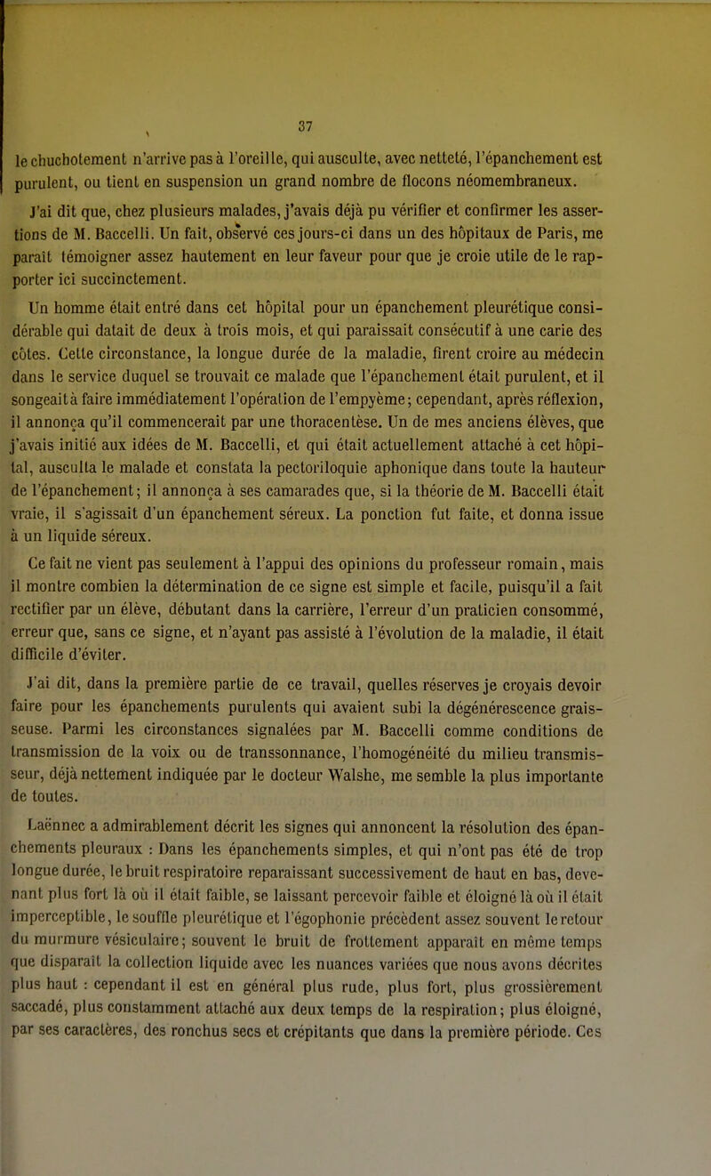 le chuchotement n'arrive pas à l'oreil le, qui ausculte, avec netteté, l'épanchement est purulent, ou tient en suspension un grand nombre de flocons néomembraneux. J'ai dit que, chez plusieurs malades, j'avais déjà pu vérifier et confirmer les asser- tions de M. Baccelli. Un fait, obs*ervé ces jours-ci dans un des hôpitaux de Paris, me parait témoigner assez hautement en leur faveur pour que je croie utile de le rap- porter ici succinctement. Un homme était entré dans cet hôpital pour un épanchement pleurétique consi- dérable qui datait de deux à trois mois, et qui paraissait consécutif à une carie des côtes. Cette circonstance, la longue durée de la maladie, firent croire au médecin dans le service duquel se trouvait ce malade que l'épanchement était purulent, et il songeaità faire immédiatement l'opération de l'empyème; cependant, après réflexion, il annonça qu'il commencerait par une thoracenlèse. Un de mes anciens élèves, que j'avais initié aux idées de M. Baccelli, et qui était actuellement attaché à cet hôpi- tal, ausculta le malade et constata la pectoriloquie aphonique dans toute la hauteur- de l'épanchement; il annonça à ses camarades que, si la théorie de M. Baccelli était vraie, il s'agissait d'un épanchement séreux. La ponction fut faite, et donna issue à un liquide séreux. Ce fait ne vient pas seulement à l'appui des opinions du professeur romain, mais il montre combien la détermination de ce signe est simple et facile, puisqu'il a fait rectifier par un élève, débutant dans la carrière, l'erreur d'un praticien consommé, erreur que, sans ce signe, et n'ayant pas assisté à l'évolution de la maladie, il était difficile d'éviter. J'ai dit, dans la première partie de ce travail, quelles réserves je croyais devoir faire pour les épanchements purulents qui avaient subi la dégénérescence grais- seuse. Parmi les circonstances signalées par M. Baccelli comme conditions de transmission de la voix ou de transsonnance, l'homogénéité du milieu transmis- seur, déjà nettement indiquée par le docteur Walshe, me semble la plus importante de toutes. Laënnec a admirablement décrit les signes qui annoncent la résolution des épan- chements pleuraux : Dans les épanchements simples, et qui n'ont pas été de trop longue durée, le bruit respiratoire reparaissant successivement de haut en bas, deve- nant plus fort là où il était faible, se laissant percevoir faible et éloigné là où il était imperceptible, le souffle pleurétique et l'égophonie précèdent assez souvent le retour du murmure vésiculaire; souvent le bruit de frottement apparaît en même temps que disparait la collection liquide avec les nuances variées que nous avons décrites plus haut : cependant il est en général plus rude, plus fort, plus grossièrement saccadé, plus constamment attaché aux deux temps de la respiration; plus éloigné, par ses caractères, des ronchus secs et crépitants que dans la première période. Ces