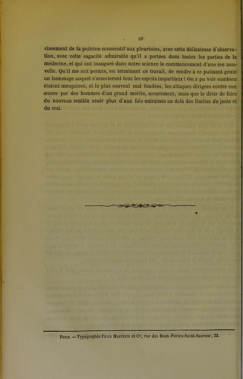 cissement de la poitrine consécutif aux pleurésies, avec cette délicatesse d'observa- tion, avec cette sagacité admirable qu'il a portées dans toutes les parties de la médecine, et qui ont inauguré dans notre science le commencement d'une ère nou- velle. Qu'il me soit permis, en terminant ce travail, de rendre à ce puissant génie un hommage auquel s'associeront tous les esprits impartiaux ! On a pu voir combien étaient mesquines, et le plus souvent mal fondées, les attaques dirigées contre son œuvre par des hommes d'un grand mérite, assurément, mais que le désir de faire du nouveau semble avoir plus d'une fois entraînés au delà des limites du juste et du vrai. — v^^g^^ Paris. —Typographie Feux Malteste etCe, rue des Deux-Portes-Saint-Sauveur, 22.