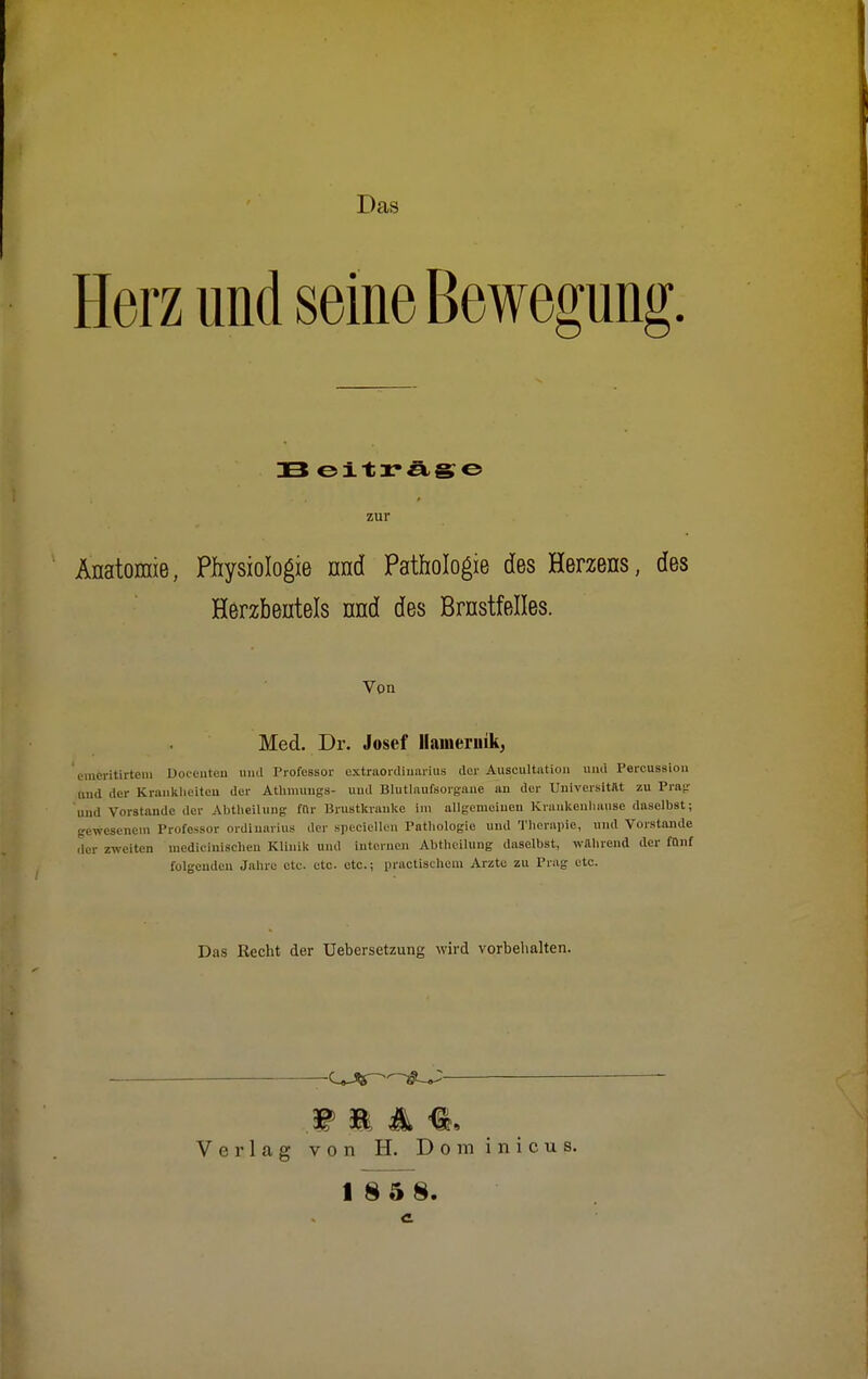 Das Herz und seine Bewegung 33 eiträge zur Anatomie, Physiologie und Pathologie des Herzens, des Herzbeutels nnd des Brustfelles. Von Med. Dr. Josef llauieruik, emeritirteni Docenten und Professor cxtraordiuarius der Auscultation und Percussion (md der Krankheiten der Athmungs- und Blutlaufsorgaue an der Universität zu Prag und Vorstande der Abtheilung für Brustkranke im allgemeinen Kraukenhanse daselbst; gewesenem Professor Ordinarius der specicllon Pathologie und Therapie, und Vorstände der zweiten medicinischen Klinik und internen Abthoilung daselbst, wahrend der fünf folgenden Jahre etc. etc. otc.; practischem Arzte zu Prag etc. Das Hecht der Uebersetzung wird vorbehalten. Verlag von H. Dom inicus.