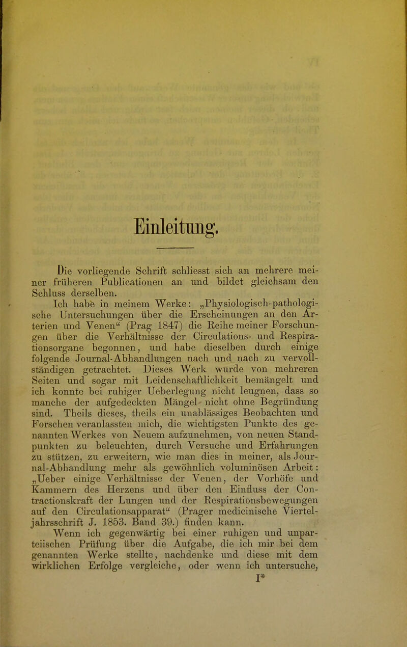 Einleitung. Die vorliegende Schrift schliesst sich an mehrere mei- ner früheren Publicationen an und bildet gleichsam den Schluss derselben. Ich habe in meinem Werke: „Physiologisch-pathologi- sche Untersuchungen über die Erscheinungen an den Ar- terien und Venen (Prag 1847) die Reihe meiner Forschun- gen über die Verhältnisse der Circulations- und Respira- tionsorgane begonnen, und habe dieselben durch einige folgende Journal-Abhandlungen nach und nach zu vervoll- ständigen getrachtet. Dieses Werk wurde von mehreren Seiten und sogar mit Leidenschaftlichkeit bemängelt und ich konnte bei ruhiger Ueberlegung nicht leugnen, dass so manche der aufgedeckten Mängel nicht ohne Begründung sind. Theils dieses, theils ein unablässiges Beobachten und Forschen veranlassten mich, die wichtigsten Punkte des ge- nannten Werkes von Neuem aufzunehmen, von neuen Stand- punkten zu beleuchten, durch Versuche und Erfahrungen zu stützen, zu erweitern, wie man dies in meiner, als Jour- nal-Abhandlung mehr als gewöhnlich voluminösen Arbeit: „Ueber einige Verhältnisse der Venen, der Vorhöfe und Kammern des Herzens und über den Einnuss der Con- tractionskraft der Lungen und der Respirationsbewegungen auf den Circulationsapparat (Prager medicinische Viertel- jahrsschrift J. 1853. Band 39.) finden kann. Wenn ich gegenwärtig bei einer ruhigen und unpar- teiischen Prüfung über die Aufgabe, die ich mir bei dem genannten Werke stellte, nachdenke und diese mit dem wirklichen Erfolge vergleiche, oder wenn ich untersuche, I*
