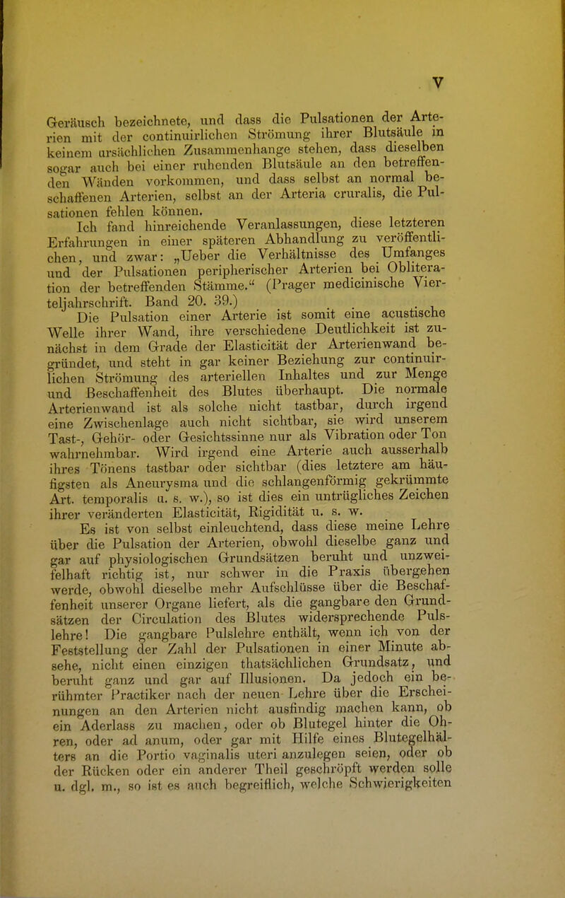 Geräusch bezeichnete, und dass die Pulsationen der Arte- rien mit der continuirlichen Strömung ihrer Blutsäule in keinem ursächlichen Zusammenhange stehen, dass dieselben sogar auch bei einer ruhenden Blutsäule an den betreffen- den Wänden vorkommen, und dass selbst an normal be- schaffenen Arterien, selbst an der Arteria cruralis, die Pul- sationen fehlen können. Ich fand hinreichende Veranlassungen, diese letzteren Erfahrungen in einer späteren Abhandlung zu veröffentli- chen, und zwar: „Ueber die Verhältnisse des Umfanges und der Pulsationen peripherischer Arterien bei Obhtera- tion der betreffenden Stämme. (Prager medicinische Vier- teljahrschrift. Band 20. 39.) . Die Pulsation einer Arterie ist somit eine acustische Welle ihrer Wand, ihre verschiedene Deutlichkeit ist zu- nächst in dem Grade der Elasticität der Arterienwand be- gründet, und steht in gar keiner Beziehung zur continuir- lichen Strömung des arteriellen Inhaltes und zur Menge und Beschaffenheit des Blutes überhaupt. Die normale Arterien wand ist als solche nicht tastbar, durch irgend eine Zwischenlage auch nicht sichtbar, sie wird unserem Tast-, Gehör- oder Gesichtssinne nur als Vibration oder Ton wahrnehmbar. Wird irgend eine Arterie auch ausserhalb ihres Tönens tastbar oder sichtbar (dies letztere am häu- figsten als Aneurysma und die schlangenförmig gekrümmte Art. temporalis u. s. w.), so ist dies ein untrügliches Zeichen ihrer veränderten Elasticität, Bigidität u. s. w. Es ist von selbst einleuchtend, dass diese meine Lehre über die Pulsation der Arterien, obwohl dieselbe ganz und gar auf physiologischen Grundsätzen beruht und unzwei- felhaft richtig ist, nur schwer in die Praxis übergehen werde, obwohl dieselbe mehr Aufschlüsse über die Beschaf- fenheit unserer Organe liefert, als die gangbare den Grund- sätzen der Circulation des Blutes widersprechende Puls- lehre! Die gangbare Pulslehre enthält, wenn ich von der Feststellung der Zahl der Pulsationen in einer Minute ab- sehe, nicht einen einzigen thatsächlichen Grundsatz, und beruht ganz und gar auf Illusionen. Da jedoch ein be- rühmter Practiker nach der neuen Lehre über die Erschei- nungen an den Arterien nicht ausfindig machen kann, ob ein Aderlass zu machen, oder ob Blutegel hinter die Oh- ren, oder ad anum, oder gar mit Hilfe eines Blutegelhäl- tere an die Portio vaginalis uteri anzulegen seien, oder ob der Rücken oder ein anderer Theil geschröpft werden solle u. dgl. m., so ist es auch begreiflich, welche Schwierigkeiten