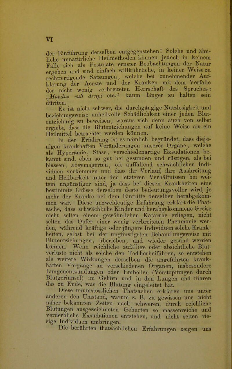 der Einführung derselben entgegenstehen! Solche und ähn- liche unnatürliche Heilmethoden können jedoch in keinem Falle sich als Postulate ernster Beobachtungen der Natur ergeben und sind einfach willkührliche, in keiner Weise zu rechtfertigende Satzungen, welche bei zunehmender Auf- klärung der Aerzte und der Kranken mit dem Verfalle der nicht wenig verbreiteten Herrschaft des Spruches : „Mundus vult decipi etc. kaum länger zu halten sein dürften. Es ist nicht schwer, die durchgängige Nutzlosigkeit und beziehungsweise unheilvolle Schädlichkeit einer jeden Blut- entziehung zu beweisen, woraus sich denn auch von selbst ergiebt, dass die Blutentziehungen auf keine Weise als ein Heilmittel betrachtet werden können. In der Erfahrung ist es nämlich begründet, dass dieje- nigen krankhaften Veränderungen unserer Organe, welche als Hyperämie, Stase, verschiedenartige Exsudationen be- kannt sind, eben so gut bei gesunden und rüstigen, als bei blassen, abgemagerten, oft auffallend schwächlichen Indi- viduen vorkommen und dass ihr Verlauf, ihre Ausbreitung und Heilbarkeit unter den letzteren Verhältnissen bei wei- tem ungünstiger sind, ja dass bei diesen Krankheiten eine bestimmte Grösse derselben desto bedeutungsvoller wird, je mehr der Kranke bei dem Eintritte derselben herabgekom- men war. Diese unzweideutige Erfahrung erklärt die That- sache, dass schwächliche Kinder und herabgekommene Greise nicht selten einem gewöhnlichen Katarrhe erliegen, nicht selten das Opfer einer wenig verbreiteten Pneumonie wer- den, während kräftige oder jüngere Individuen solche Krank- heiten, selbst bei der ungünstigsten Behandlungsweise mit Blutentziehungen, überleben, und wieder gesund werden können. Wenn reichliche zufällige oder absichtliche Blut- verluste nicht als solche den Tod herbeiführen, so entstehen als weitere Wirkungen derselben die angeführten krank- haften Vorgänge an verschiedenen Organen, insbesondere Lungenentzündungen oder Embolien (Verstopfungen durch Blutgerinnsel) im Gehirn und in den Lungen und führen das zu Ende, was die Blutung eingeleitet hat. Diese unumstösslichen Thatsachen erklären uns unter anderen den Umstand, warum z. B. zu gewissen uns nicht näher bekannten Zeiten nach schweren, durch reichliche Blutungen ausgezeichneten Geburten so massenreiche und verderbliche Exsudationen entstehen, und nicht selten rie- sige Individuen umbringen. Die berührten thatsächlichen Erfahrungen zeigen uns