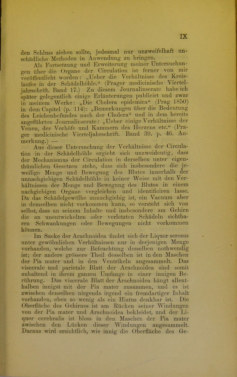 den Schluss ziehen sollte, jedesmal nur unzweifelhaft un- schädliche Methoden in Anwendung zu bringen. Als Fortsetzung und Erweiterung meiner Untersuchun- gen über die Organe der Circulation ist ferner von mir veröffentlich* worden: „Ueber die Verhältnisse des Kreis- laufes in der Schädelhöhle. (Prager medicinische Viertel- jahrschrift. Band 17.) Zu diesem Journalinserate habeich später gelegentlich einige Erläuterungen publicirt und zwar in meinem Werke: „Die Cholera epidemica (Prag 1850) in demCapitel (p. 114): „Bemerkungen über die Bedeutung des Leichenbefundes nach der Cholera und in dem bereits angeführten Journalinserate: „Ueber einige Verhältnisse der Venen, der Vorhöfe und Kammern des Herzens etc. (Pra- ger medicinische Vierteljahrschrift. Band 39. p. 46. An- merkung.) — Aus dieser Untersuchung der Verhältnisse der Circula- tion in der Schädelhöhle ergiebt sich unzweideutig, dass der Mechanismus der Circulation in derselben unter eigen- thümlichen Gesetzen stehe, dass sich insbesondere die je- weilige Menge und Bewegung des Blutes innerhalb der unnachgiebigen Schädelhöhle in keiner Weise mit den Ver- hältnissen der Menge und Bewegung des Blutes in einem nachgiebigen Organe vergleichen und identificiren lasse. Da das Schädelgewölbe unnachgiebig ist, ein Vacuum aber in demselben nicht vorkommen kann, so versteht sich von selbst, dass an seinem Inhalte und insbesondere am Gehirn die an unentwickelten oder verletzten Schädeln sichtba- ren Schwankungen oder Bewegungen nicht vorkommen können. Im Sacke der Arachnoidea findet sich der Liquor serosus unter gewöhnlichen Verhältnissen nur in derjenigen Menge vorhanden, welche zur Befeuchtung desselben nothwendig ist; der andere grössere Theil desselben ist in den Maschen der Pia mater und in den Ventrikeln angesammelt. Das viscerale und parietale Blatt der Arachnoidea sind somit anhaltend in ihrem ganzen Umfange in einer innigen Be- rührung. Das viscerale Blatt der Arachnoidea hängt allent- halben innigst mit der Pia mater zusammen, und es ist zwischen denselben nirgends irgend ein fremdartiger Inhalt vorhanden, eben so wenig als ein Hiatus denkbar ist. Die Oberfläche des Gehirnes ist am Rücken seiner Windungen von der Pia mater und Arachnoidea bekleidet, und der Li- quor cerebralis ist bloss in den Maschen der Pia mater zwischen den Lücken dieser Windungen angesammelt. Daraus wird ersichtlich, wie innig die Oberfläche des Ge-