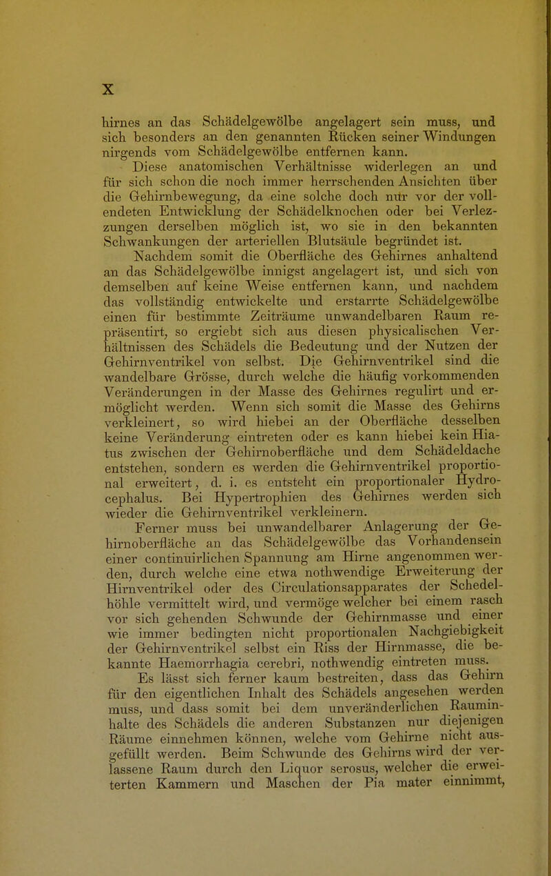 hirnes an das Schädelgewölbe angelagert sein muss, und sich besonders an den genannten Rücken seiner Windungen nirgends vom Schädelgewölbe entfernen kann. Diese anatomischen Verhältnisse widerlegen an und für sich schon die noch immer herrschenden Ansichten über die Gehirnbewegung, da eine solche doch nUr vor der voll- endeten Entwicklung der Schädelknochen oder bei Verlez- zungen derselben möglich ist, wo sie in den bekannten Schwankungen der arteriellen Blutsäule begründet ist. Nachdem somit die Oberfläche des Gehirnes anhaltend an das Schädelgewölbe innigst angelagert ist, und sich von demselben auf keine Weise entfernen kann, und nachdem das vollständig entwickelte und erstarrte Schädelgewölbe einen für bestimmte Zeiträume unwandelbaren Raum re- präsentirt, so ergiebt sich aus diesen physicalischen Ver- hältnissen des Schädels die Bedeutung und der Nutzen der Gehirnventrikel von selbst. Die Gehirnventrikel sind die wandelbare Grösse, durch welche die häufig vorkommenden Veränderungen in der Masse des Gehirnes regulirt und er- möglicht werden. Wenn sich somit die Masse des Gehirns verkleinert, so wird hiebei an der Oberfläche desselben keine Veränderung eintreten oder es kann hiebei kein Hia- tus zwischen der Gehirnoberfläche und dem Schädeldache entstehen, sondern es werden die Gehirnventrikel proportio- nal erweitert, d. i. es entsteht ein proportionaler Hydro- cephalus. Bei Hypertrophien des Gehirnes werden sich wieder die Gehirn Ventrikel verkleinern. Ferner muss bei unwandelbarer Anlagerung der Ge- hirnoberfläche an das Schädelgewölbe das Vorhandensein einer continuirlichen Spannung am Hirne angenommen wer- den, durch welche eine etwa nothwendige Erweiterung der Hirnventrikel oder des Circulationsapparates der Schedel- höhle vermittelt wird, und vermöge welcher bei einem rasch vor sich gehenden Schwunde der Gehirnmasse und einer wie immer bedingten nicht proportionalen Nachgiebigkeit der Gehirnventrikel selbst ein Riss der Hirnmasse, die be- kannte Haemorrhagia cerebri, nothwendig eintreten muss. Es lässt sich ferner kaum bestreiten, dass das Gehirn für den eigentlichen Inhalt des Schädels angesehen werden muss, und dass somit bei dem unveränderlichen Raumin- halte des Schädels die anderen Substanzen nur diejenigen Räume einnehmen können, welche vom Gehirne nicht aus- gefüllt werden. Beim Schwunde des Gehirns wird der ver- lassene Raum durch den Liquor serosus, welcher die erwei- terten Kammern und Maschen der Pia mater einnimmt,