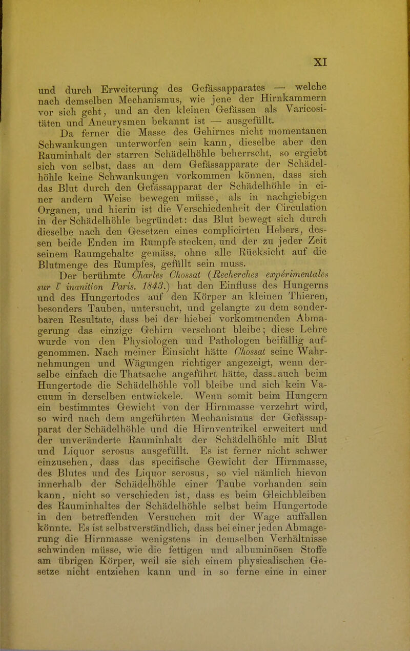 und durch Erweiterung des Gefässapparates — welche nach demselben Mechanismus, wie jene der Hirnkammern vor sich geht, und an den kleinen G-efässen als Varicosi- täten und Aneurysmen bekannt ist — ausgefüllt. Da ferner die Masse des Gehirnes nicht momentanen Schwankungen unterworfen sein kann, dieselbe aber den Rauminhalt der starren Schädelhöhle beherrscht, so ergiebt sich von selbst, dass an dem Gefässapparate der Schädel- höhle keine Schwankungen vorkommen können, dass sich das Blut durch den Gefässapparat der Schädelhöhle in ei- ner andern Weise bewegen müsse, als in nachgiebigen Organen, und hierin ist die Verschiedenheit der Circulation in der Schädelhöhle begründet: das Blut bewegt sich durch dieselbe nach den Gesetzen eines complicirten Hebers, des- sen beide Enden im Rumpfe stecken, und der zu jeder Zeit seinem Raumgehalte gemäss, ohne alle Rücksicht auf die Blutmenge des Rumpfes, gefüllt sein muss. Der berühmte Charles Chossat (Recherches experimentelles sur V inanition Paris. 1843.) hat den Einfluss des Hungerns und des Hungertodes auf den Körper an kleinen Thieren, besonders Tauben, untersucht, und gelangte zu dem sonder- baren Resultate, dass bei der hiebei vorkommenden Abma- gerung das einzige Gehirn verschont bleibe; diese Lehre wurde von den Physiologen und Pathologen beifällig auf- genommen. Nach meiner Einsicht hätte Chossat seine Wahr- nehmungen und Wägungen richtiger angezeigt, wenn der- selbe einfach die Thatsache angeführt hätte, dass.auch beim Hungertode die Schädelhöhle voll bleibe und sich kein Va- cuum in derselben entwickele. Wenn somit beim Hungern ein bestimmtes Gewicht von der Hirnmasse verzehrt wird, so wird nach dem angeführten Mechanismus der Gefässap- parat der Schädelhöhle und die Hirnventrikel erweitert und der unveränderte Rauminhalt der Schädelhöhle mit Blut und Liquor serosus ausgefüllt. Es ist ferner nicht schwer einzusehen, dass das speeifische Gewicht der Hirnmasse, des Blutes und des Liquor serosus, so viel nämlich hievon innerhalb der Schädelhöhle einer Taube vorhanden sein kann, nicht so verschieden ist, dass es beim Gleichbleiben des Rauminhaltes der Schädelhöhle selbst beim Hungertode in den betreffenden Versuchen mit der Wage auffallen könnte. Es ist selbstverständlich, dass bei einer jeden Abmage- rung die Hirnmasse wenigstens in demselben Verhältnisse schwinden müsse, wie die fettigen und albuminösen Stoffe am übrigen Körper, weil sie sich einem physicalischen Ge- setze nicht entziehen kann und in so ferne eine in einer
