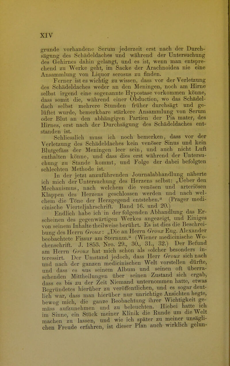 gründe vorhandene Serum jederzeit erst nach der Durch- sägung des Schädeldaches und während der Untersuchung des Gehirnes dahin gelangt, und es ist, wenn man entspre- chend zu Werke geht, im Sacke der Arachnoidea nie eine Ansammlung von Liquor serosus zu finden. Ferner ist es wichtig zu wissen, dass vor der Verletzung des Schädeldaches weder an den Meningen, noch am Hirne selbst irgend eine sogenannte Hypostase vorkommen könne, dass somit die, während einer Obduction, wo das Schädel- dach selbst mehrere Stunden früher durchsägt und ge- lüftet wurde, bemerkbare stärkere Ansammlung von Serum oder Blut an den abhängigen Partien der Pia mater, des Hirnes, erst nach der Durchsägung des Schädeldaches ent- standen ist. Schliesslich muss ich noch bemerken, dass vor der Verletzung des Schädeldaches kein venöser Sinus und kein Blutgefäss der Meningen leer sein, und auch nicht Luft enthalten könne, und dass dies erst während der Untersu- chung zu Stande kommt, und Folge der dabei befolgten schlechten Methode ist. In der jetzt anzuführenden Journalabhandlung näherte ich mich der Untersuchung des Herzens selbst: „Ueber den Mechanismus, nach welchem die venösen und arteriösen Klappen des Herzens geschlossen werden und nach wel- chem die Töne der Herzgegend entstehen. (Prager medi- cinische Vierteljahrschrift. Band 16. und 20.) Endlich habe ich in der folgenden Abhandlung das Er- scheinen des gegenwärtigen Werkes angezeigt, und Einiges von seinem Inhalte theilweise berührt. Es ist dies die Beschrei- bung des Herrn Groux: „Die an Herrn Groux Eug. Alexander beobachtete Fissur am Sternum. (Wiener medicinische Wo- chenschrift. J. 1853. Nro. 29., 30., 31., 32.) Der Befund am Herrn Groux hat mich schon als solcher besonders in- teressirt. Der Umstand jedoch, dass Herr Groux sich nach und nach der ganzen medicinischen Welt vorstellen dürfte, und dass es aus seinem Album und seinen oft überra- schenden Mittheilungen über seinen Zustand sich ergab, dass es bis zu der Zeit Niemand unternommen hatte, etwas Begründetes hierüber zu veröffentlichen, und es sogar deut- lich war, dass man hierüber nur unrichtige Ansichten hegte, bewog mich, die ganze Beobachtung ihrer Wichtigkeit ge- mäss aufzunehmen und zu beleuchten. Hiebei hatte ich im Sinne, ein Stück meiner Klinik die Runde um die Welt machen zu lassen, und wie ich später zu meiner unsägli- chen Freude erfahren, ist dieser Plan auch- wirklich gelun-