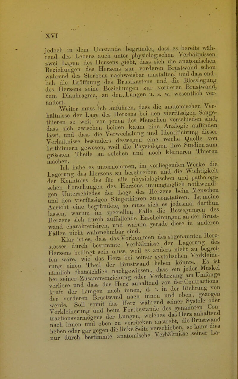 jedoch in dem Umstände begründet, dass es bereits wäh- rend des Lebens auch unter physiologischen Verhältnissen zwei Lagen des Herzens giebt, dass sich die anatomischen Beziehungen des Herzens zur vorderen Brustwand schon während des Sterbens nachweisbar umstalten, und dass end- lich die Eröffnung des Brustkastens und die Blosslegung des Herzens seine Beziehungen zur vorderen Brustwand, zum Diaphragma, zu den.Lungen u. s. w. wesentlich ver- andeWeiter muss 'ich anführen, dass die anatomischen Ver- hältnisse der Lage des Herzens bei den vierfüssigen Sauge- thieren so weit von jenen des Menschen verschieden sind, dass sich zwischen beiden kaum eine Analogie auffinden lässt, und dass die Verwechslung und Identificirung dieser Verhältnisse besonders deswegen eine reiche Quelle von Irrthümern gewesen, weil die Physiologen ihre Studienzum grössten Theile an solchen und noch kleineren Thieren maCtIch habe es unternommen, im vorliegenden Werke die Lagerung des Herzens zu beschreiben und die Wichtigkeit der Kenntniss des für alle physiologischen und pathologi- schen Forschungen des Herzens unumgänglich nothwendi- gen Unterschiedes der Lage des Herzens beim Menschen und den vierfüssigen Säugethieren zu constatiren. meine Ansicht eine begründete, so muss sich es jedesmal darthun lassen warum im speciellen Falle die Bewegungen des Herzens sich durch auffallende Erscheinungen an der Brust- wand charakterisiren, und warum gerade diese m anderen Fällen nicht wahrnehmbar sind. Klar ist es, dass das Vorkommen des sogenannten Hei z- stosses durch 'bestimmte Verhältnisse der Jj^jR Herzens bedingt sein muss, weil es anders nicht zu begrei iTZe tieÖ das Herz bei seiner systolischen VerHeine rang einen Theil der Brustwand heben konnte Es is nämlich thatsächlich nachgewiesen dass ein^J^ex Muskel bei seiner Zusammenziehung oder Verkürzung am »ge verliere und dass das Herz anhaltend von dei Conü^iOM kraft der Lungen nach innen, d. i. m der Eichtling von der vorderen Brustwand nach innen und oben, gezogen werde Soll somit das Herz während seiner Systole odei Verkldnerung und beim Fortbestande des genannten Con- ™rb innen und oben zu verrücken anstrebt, die üi ustwanu hSÄ£ gegen die linke Seite ve-hieten - kann dies nnr durch bestimmte anatomische Verhaltnisse seinei i,a