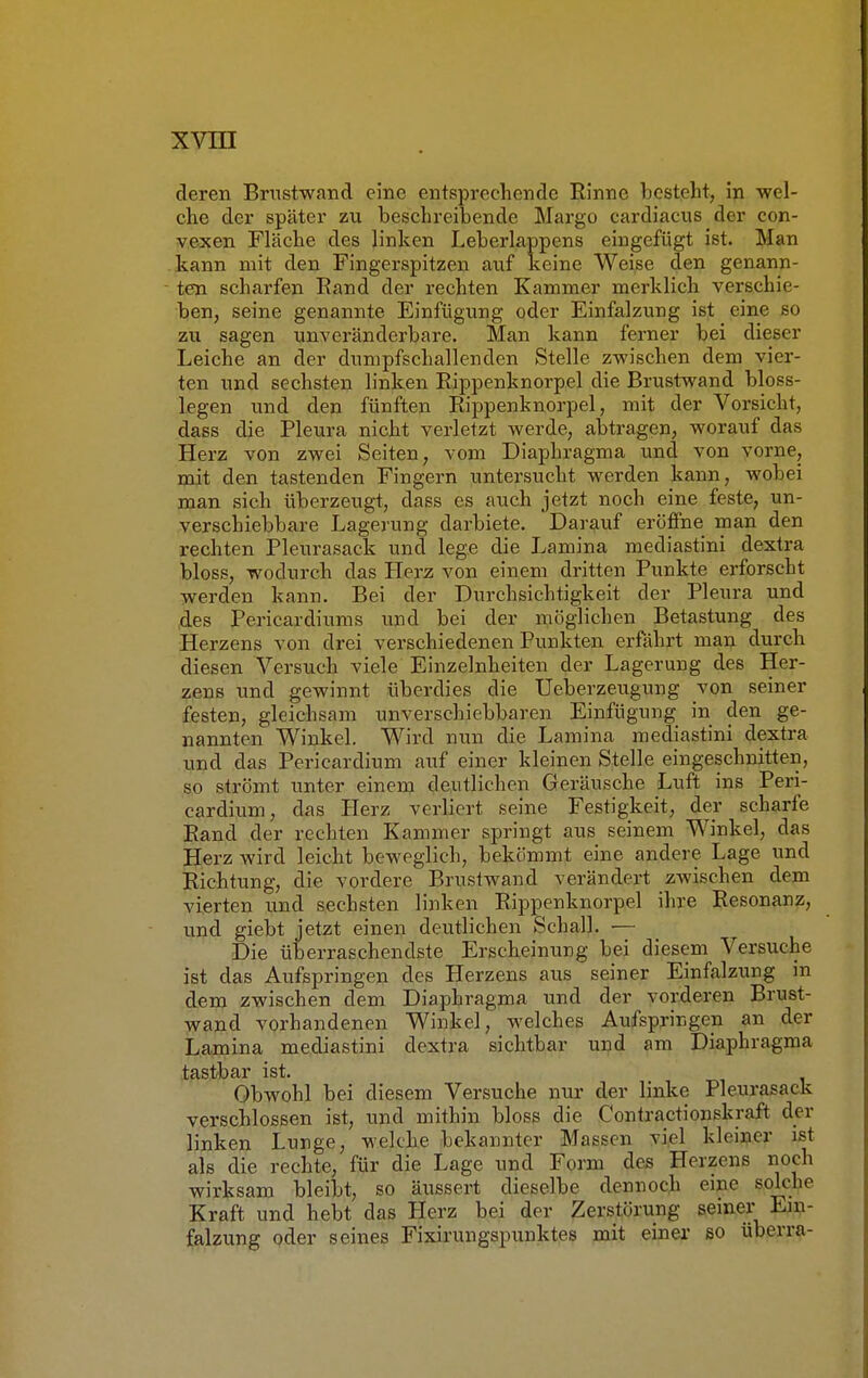 deren Brustwand eine entsprechende Rinne besteht, in wel- che der später zu beschreibende Marge- cardiacus der con- vexen Fläche des linken Leberlappens eingefügt ist. Man kann mit den Fingerspitzen auf keine Weise den genann- ten scharfen Eand der rechten Kammer merklich verschie- ben, seine genannte Einfügung oder Einfalzung ist eine so zu sagen unveränderbare. Man kann ferner bei dieser Leiche an der dnmpfschallenden Stelle zwischen dem vier- ten und sechsten linken Rippenknorpel die Brustwand bloss- legen und den fünften Rippenknorpel, mit der Vorsicht, dass die Pleura nicht verletzt werde, abtragen, worauf das Herz von zwei Seiten, vom Diaphragma und von vorne, mit den tastenden Fingern untersucht werden kann, wobei man sich überzeugt, dass es auch jetzt noch eine feste, un- verschiebbare Lagerung darbiete. Darauf eröffne man den rechten Pleurasack und lege die Lamina mediastini dextra bloss, wodurch das Herz von einem dritten Punkte erforscht werden kann. Bei der Durchsichtigkeit der Pleura und des Pericardiums und bei der möglichen Betastung des Herzens von drei verschiedenen Punkten erfährt man durch diesen Versuch viele Einzelnheiten der Lagerung des Her- zens und gewinnt überdies die Ueberzeugung von seiner festen, gleichsam unverschiebbaren Einfügung in den ge- nannten Winkel. Wird nun die Lamina mediastini dextra und das Pericardium auf einer kleinen Stelle eingeschnitten, so strömt unter einem deutlichen Geräusche Luft ins Peri- cardium, das Herz verliert seine Festigkeit, der scharfe Rand der rechten Kammer springt aus seinem Winkel, das Herz wird leicht beweglich, bekömmt eine andere Lage und Richtung, die vordere Brustwand verändert zwischen dem vierten und sechsten linken Rippenknorpel ihre Resonanz, und giebt jetzt einen deutlichen Schall. — Die überraschendste Erscheinung bei diesem Versuche ist das Aufspringen des Herzens aus seiner Einfalzung in dem zwischen dem Diaphragma und der vorderen Brust- wand vorhandenen Winkel, welches Aufspringen an der Lamina mediastini dextra sichtbar und am Diaphragma tastbar ist. Obwohl bei diesem Versuche nur der linke Pleurasack verschlossen ist, und mithin bloss die Contractionskraft der linken Lunge, welche bekannter Massen viel kleiner ist als die rechte, für die Lage und Form des Herzens noch wirksam bleibt, so äussert dieselbe dennoch eine solche Kraft und hebt das Herz bei der Zerstörung seiner Ein- falzung oder seines Fixirungspunktes mit einer so überra-