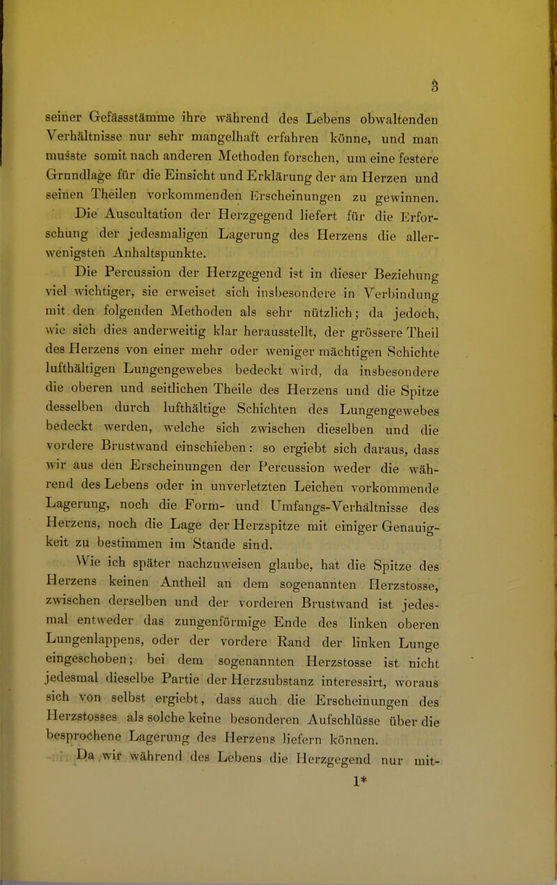 seiner Gefässstämme ihre während des Lebens obwaltenden Verhältnisse nur sehr mangelhaft erfahren könne, und man musste somit nach anderen Methoden forschen, um eine festere Grundlage für die Einsicht und Erklärung der am Herzen und seinen Theilen vorkommenden Erscheinungen zu gewinnen. Die Auscultation der Herzgegend liefert für die Erfor- schung der jedesmaligen Lagerung des Herzens die aller- wenigsten Anhaltspunkte. Die Percussion der Herzgegend ist in dieser Beziehung viel wichtiger, sie erweiset sich insbesondere in Verbindung mit den folgenden Methoden als sehr nützlich; da jedoch, wie sich dies anderweitig klar herausstellt, der grössere Theil des Herzens von einer mehr oder weniger mächtigen Schichte lufthaltigen Lungengewebes bedeckt wird, da insbesondere die oberen und seitlichen Theile des Herzens und die Spitze desselben durch lufthaltige Schichten des Lungengewebes bedeckt werden, welche sich zwischen dieselben und die vordere Brustwand einschieben: so ergiebt sich daraus, dass wir aus den Erscheinungen der Percussion weder die wäh- rend des Lebens oder in unverletzten Leichen vorkommende Lagerung, noch die Form- und Umfangs-Verhältnisse des Herzens, noch die Lage der Herzspitze mit einiger Genauig- keit zu bestimmen im Stande sind. Wie ich später nachzuweisen glaube, hat die Spitze des Herzens keinen Antheil an dem sogenannten Herzstosse, zwischen derselben und der vorderen Brustwand ist jedes- mal entweder das zungenförmige Ende des linken oberen Lungenlappens, oder der vordere Rand der linken Lunge eingeschoben; bei dem sogenannten Herzstosse ist nicht jedesmal dieselbe Partie der Herzsubstanz interessirt, woraus sich von selbst ergiebt, dass auch die Erscheinungen des Herzstosses als solche keine besonderen Aufschlüsse über die besprochene Lagerung des Herzens Hefern können. Da wir während des Lebens die Herzgegend nur mit- 1*