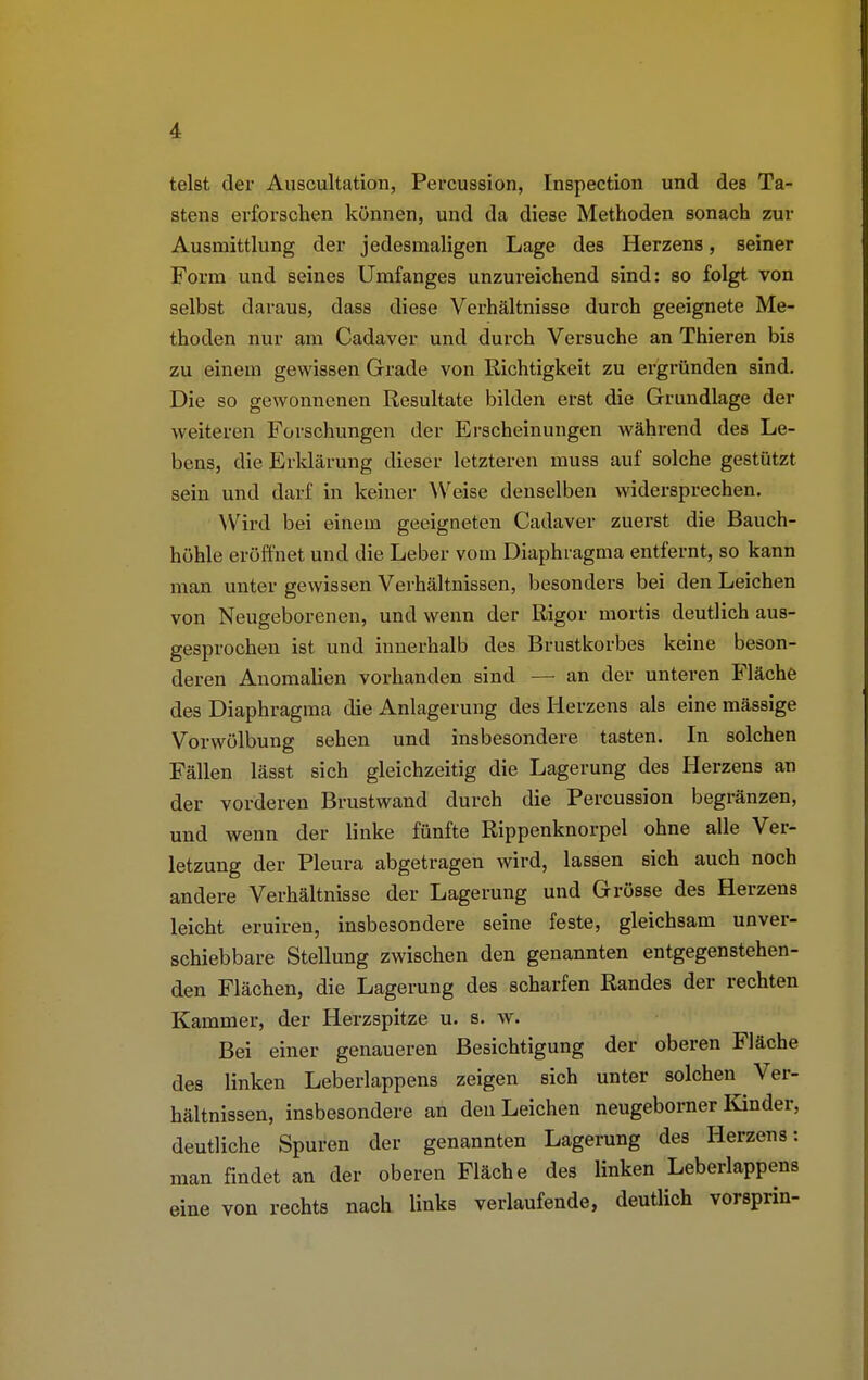 telst der Auscultation, Percussion, Inspection und des Ta- stens erforschen können, und da diese Methoden sonach zur Ausmittlung der jedesmaligen Lage des Herzens, seiner Form und seines Umfanges unzureichend sind: so folgt von selbst daraus, dass diese Verhältnisse durch geeignete Me- thoden nur am Cadaver und durch Versuche an Thieren bis zu einem gewissen Grade von Richtigkeit zu ergründen sind. Die so gewonnenen Resultate bilden erst die Grundlage der weiteren Forschungen der Erscheinungen während des Le- bens, die Erklärung dieser letzteren muss auf solche gestützt sein und darf in keiner Weise denselben widersprechen. Wird bei einem geeigneten Cadaver zuerst die Bauch- höhle eröffnet und die Leber vom Diaphragma entfernt, so kann man unter gewissen Verhältnissen, besonders bei den Leichen von Neugeborenen, und wenn der Rigor mortis deutlich aus- gesprochen ist und innerhalb des Brustkorbes keine beson- deren Anomalien vorhanden sind — an der unteren Fläche des Diaphragma die Anlagerung des Herzens als eine mässige Vorwölbung sehen und insbesondere tasten. In solchen Fällen lässt sich gleichzeitig die Lagerung des Herzens an der vorderen Brustwand durch die Percussion begränzen, und wenn der linke fünfte Rippenknorpel ohne alle Ver- letzung der Pleura abgetragen wird, lassen sich auch noch andere Verhältnisse der Lagerung und Grösse des Herzens leicht eruiren, insbesondere seine feste, gleichsam unver- schiebbare Stellung zwischen den genannten entgegenstehen- den Flächen, die Lagerung des scharfen Randes der rechten Kammer, der Herzspitze u. s. w. Bei einer genaueren Besichtigung der oberen Fläche des linken Leberlappens zeigen sich unter solchen Ver- hältnissen, insbesondere an den Leichen neugeborner Kinder, deutliche Spuren der genannten Lagerung des Herzens: man findet an der oberen Fläche des linken Leberlappens eine von rechts nach links verlaufende, deutlich vorsprin-