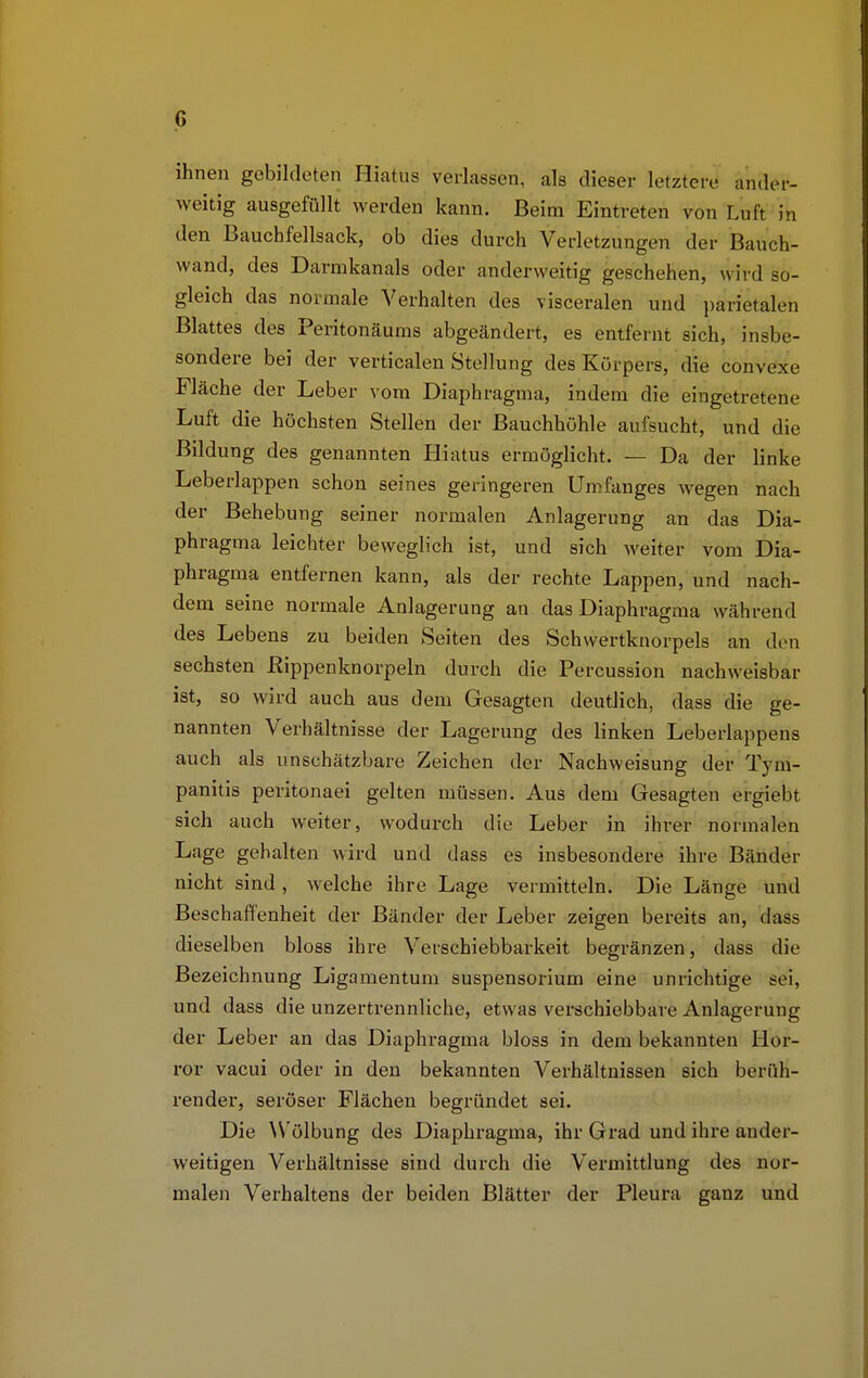 ihnen gebildeten Hiatus verlassen, als dieser letzten- ander- weitig ausgefüllt werden kann. Beim Eintreten von Luft in den Bauchfellsack, ob dies durch Verletzungen der Bauch- wand, des Darmkanals oder anderweitig geschehen, wird so- gleich das normale Verhalten des visceralen und parietalen Blattes des Peritonäums abgeändert, es entfernt sich, insbe- sondere bei der verticalen Stellung des Körpers, die convexe Fläche der Leber vom Diaphragma, indem die eingetretene Luft die höchsten Stellen der Bauchhöhle aufsucht, und die Bildung des genannten Hiatus ermöglicht. — Da der linke Leberlappen schon seines geringeren Umfanges wegen nach der Behebung seiner normalen Anlagerung an das Dia- phragma leichter beweglich ist, und sich weiter vom Dia- phragma entfernen kann, als der rechte Lappen, und nach- dem seine normale Anlagerung an das Diaphragma während des Lebens zu beiden Seiten des Schwertknorpels an den sechsten Kippenknorpeln durch die Percussion nachweisbar ist, so wird auch aus dem Gesagten deutlich, dass die ge- nannten Verhältnisse der Lagerung des linken Leberlappens auch als unschätzbare Zeichen der Nachweisung der Tym- panitis peritonaei gelten müssen. Aus dem Gesagten ergiebt sich auch weiter, wodurch die Leber in ihrer normalen Lage gehalten wird und dass es insbesondere ihre Bänder nicht sind, welche ihre Lage vermitteln. Die Länge und Beschaffenheit der Bänder der Leber zeigen bereits an, das? dieselben bloss ihre Verschiebbarkeit begränzen, dass die Bezeichnung Ligamentum Suspensorium eine unrichtige sei, und dass die unzertrennliche, etwas verschiebbare Anlagerung der Leber an das Diaphragma bloss in dem bekannten Hor- ror vacui oder in den bekannten Verhältnissen sich berüh- render, seröser Flächen begründet sei. Die Wölbung des Diaphragma, ihr Grad und ihre ander- weitigen Verhältnisse sind durch die Vermittlung des nor- malen Verhaltens der beiden Blätter der Pleura ganz und