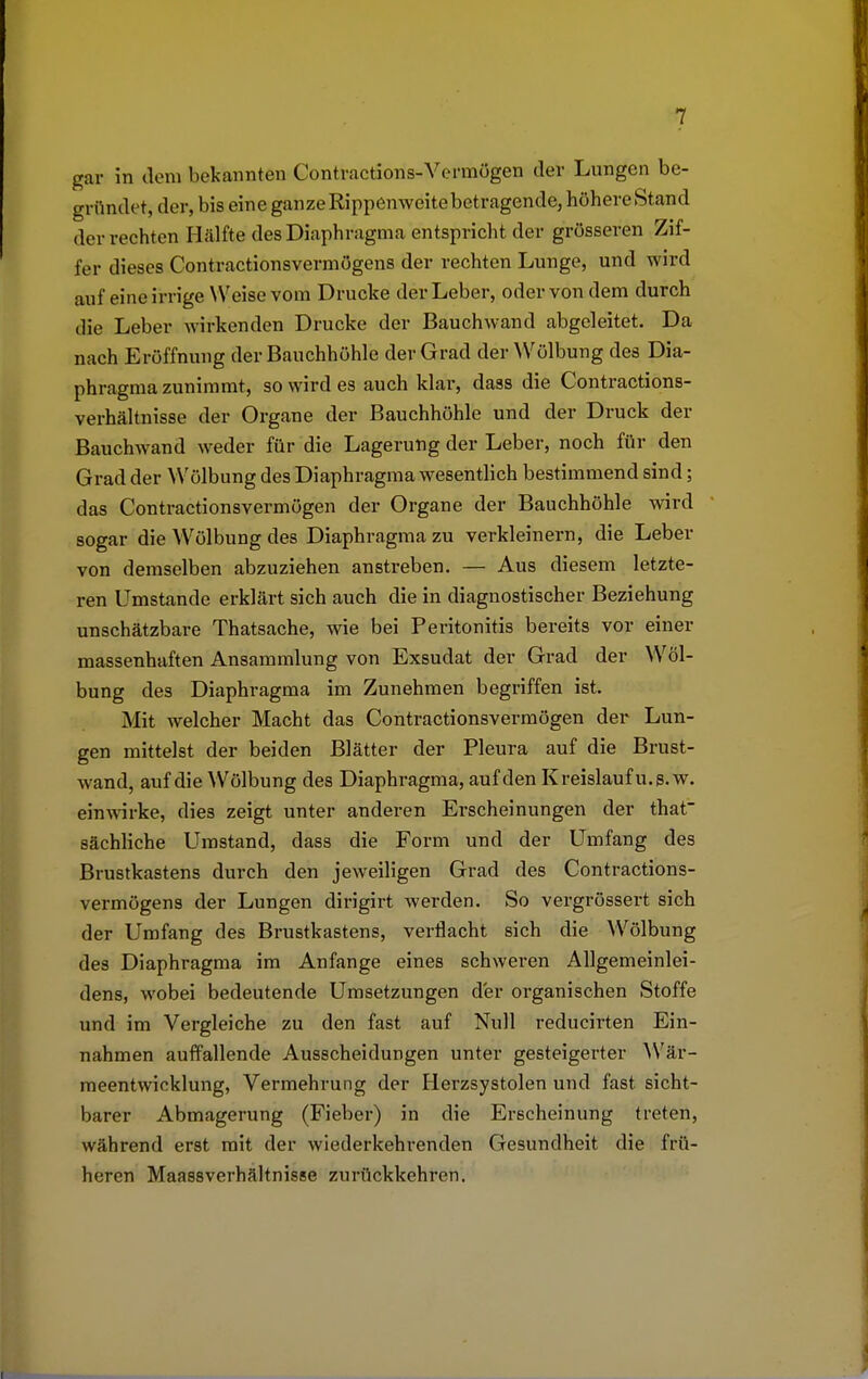 gar in dem bekannten Contractions-Vermögen der Lungen be- gründet, der, bis eine ganze Rippenweite betragende, höhere Stand der rechten Hälfte des Diaphragma entspricht der grösseren Zif- fer dieses Contractionsvermögens der rechten Lunge, und wird auf eine irrige Weise vom Drucke der Leber, oder von dem durch die Leber wirkenden Drucke der Bauchwand abgeleitet. Da nach Eröffnung der Bauchhöhle der Grad der Wölbung des Dia- phragmazunimmt, so wird es auch klar, dass die Contractions- verhältnisse der Organe der Bauchhöhle und der Druck der Bauchwand weder für die Lagerung der Leber, noch für den Grad der Wölbung des Diaphragma wesentlich bestimmend sind; das Contractionsvermögen der Organe der Bauchhöhle wird sogar die Wölbung des Diaphragma zu verkleinern, die Leber von demselben abzuziehen anstreben. — Aus diesem letzte- ren Umstände erklärt sich auch die in diagnostischer Beziehung unschätzbare Thatsache, wie bei Peritonitis bereits vor einer massenhaften Ansammlung von Exsudat der Grad der Wöl- bung des Diaphragma im Zunehmen begriffen ist. Mit welcher Macht das Contractionsvermögen der Lun- gen mittelst der beiden Blätter der Pleura auf die Brust- wand, auf die Wölbung des Diaphragma, auf den Kreislauf u. s.w. einwirke, dies zeigt unter anderen Erscheinungen der that sächliche Umstand, dass die Form und der Umfang des Brustkastens durch den jeweiligen Grad des Contractions- vermögens der Lungen dirigirt werden. So vergrössert sich der Umfang des Brustkastens, verflacht sich die Wölbung des Diaphragma im Anfange eines schweren Allgemeinlei- dens, wobei bedeutende Umsetzungen der organischen Stoffe und im Vergleiche zu den fast auf Null reducirten Ein- nahmen auffallende Ausscheidungen unter gesteigerter Wär- meentwicklung, Vermehrung der Herzsystolen und fast sicht- barer Abmagerung (Fieber) in die Erscheinung treten, während erst mit der wiederkehrenden Gesundheit die frü- heren Maassverhältnisse zurückkehren.