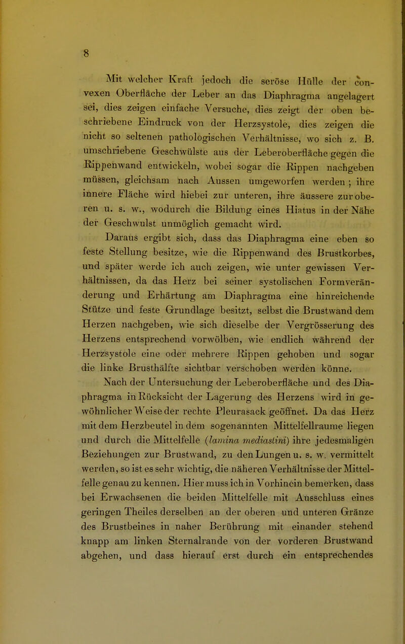 Mit welcher Kruft jedoch die seröse Hülle der con- vexen Oberfläche der Leber an das Diaphragma angelagert sei, dies zeigen einfache Versuche, dies zeigt der oben be- schriebene Eindruck von der Herzsystole, dies zeigen die nicht so seltenen pathologischen Verhältnisse, wo sich z. B. umschriebene Geschwülste aus der Leberoberfläche gegen die Rippenwand entwickeln, wobei sogar die Rippen nachgeben müssen, gleichsam nach Aussen umgeworfen werden ; ihre innere Fläche wird hiebei zur unteren, ihre äussere zur obe- ren u. s. w., wodurch die Bildung eines Hiatus in der Nähe der Geschwulst unmöglich gemacht wird. Daraus ergibt sich, dass das Diaphragma eine eben so feste Stellung besitze, wie die Rippenwand des Brustkorbes, und später werde ich auch zeigen, wie unter gewissen Ver- hältnissen, da das Herz bei seiner systolischen Formverän- derung und Erhärtung am Diaphragma eine hinreichende Stütze und feste Grundlage besitzt, selbst die Brustwand dem Herzen nachgeben, wie sich dieselbe der Vergrösserung des Herzens entsprechend vorwölben, wie endlich während der Herzsystole eine oder mehrere Rippen gehoben und sogar die linke Brusthälfte sichtbar verschoben werden könne. Nach der Untersuchung der Leberoberfläche und des Dia- phragma in Rücksicht der Lagerung des Herzens wird in ge- wöhnlicher Weise der rechte Pleurasack geöffnet. Da das Herz mit dem Herzbeutel in dem sogenannten Mittelfellraume liegen und durch die Mittelfelle (lamina rnediaslini) ihre jedesmaligen Beziehungen zur Brustwand, zu den Lungen u. s. w. vermittelt werden, so ist es sehr wichtig, die näheren Verhältnisse der Mittel- felle genau zu kennen. Hier muss ich in Vorhinein bemerken, dass bei Erwachsenen die beiden Mittelfelle mit Ausschluss eines geringen Theiles derselben an der oberen und unteren Gränze des Brustbeines in naher Berührung mit einander stehend knapp am linken Sternalrande von der vorderen Brustwand abgehen, und dass hierauf erst durch ein entsprechendes