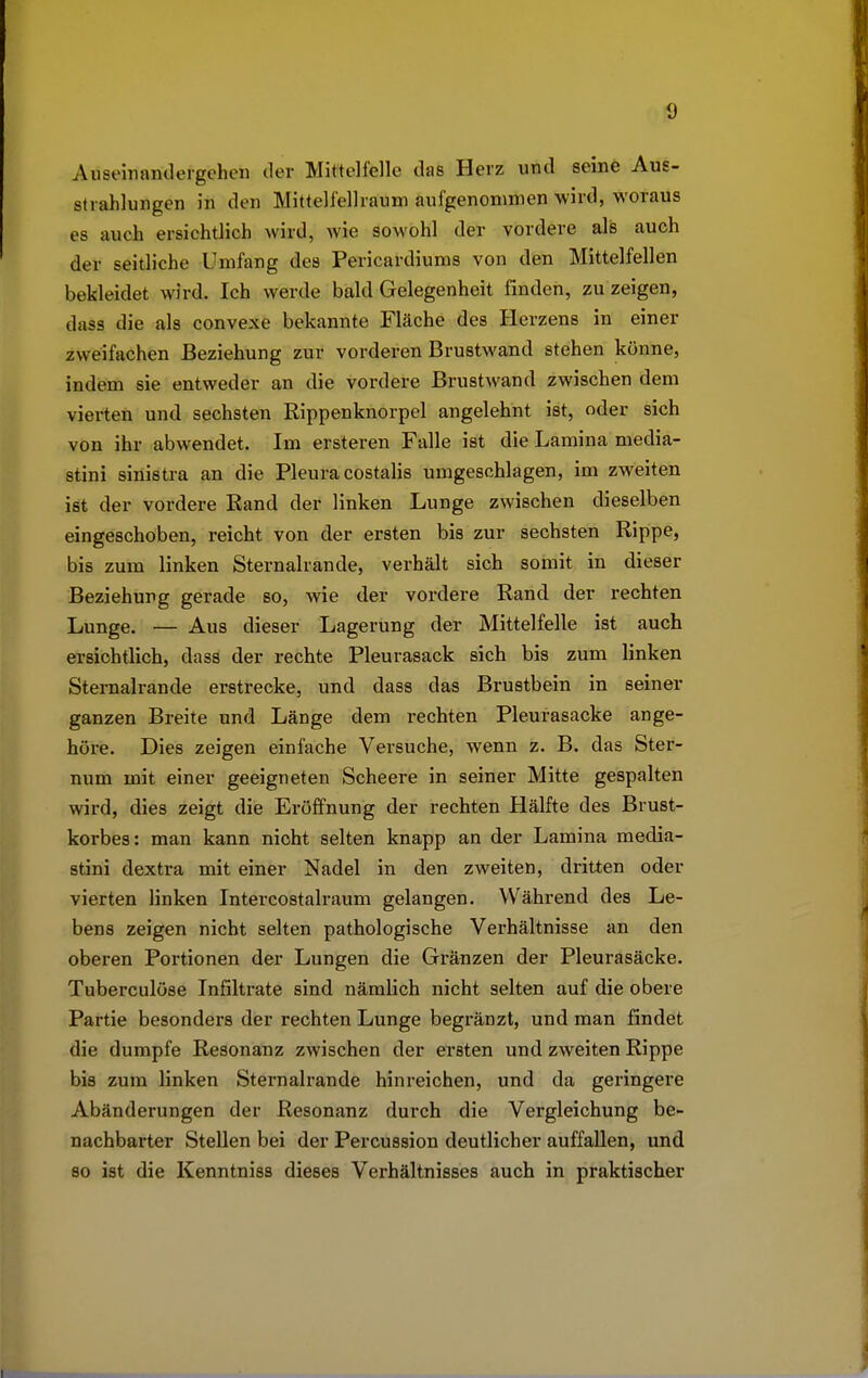 Auseinandergehen der Mittelfelle das Herz und seine Aus- strahlungen in den Mittelfellraum aufgenommen wird, woraus es auch ersichtlich wird, wie sowohl der vordere als auch der seitliche Umfang des Pericardiums von den Mittelfellen bekleidet wird. Ich werde bald Gelegenheit finden, zu zeigen, dass die als convexe bekannte Fläche des Herzens in einer zweifachen Beziehung zur vorderen Brustwand stehen könne, indem sie entweder an die vordere Brustwand zwischen dem vierten und sechsten Rippenknorpel angelehnt ist, oder sich von ihr abwendet. Im ersteren Falle ist die Lamina media- stini sinistra an die Pleura costalis umgeschlagen, im zweiten ist der vordere Rand der linken Lunge zwischen dieselben eingeschoben, reicht von der ersten bis zur sechsten Rippe, bis zum linken Sternalrande, verhält sich somit in dieser Beziehung gerade so, wie der vordere Rand der rechten Lunge. — Aus dieser Lagerung der Mittelfelle ist auch ersichtlich, dass der rechte Pleurasack sich bis zum linken Sternalrande erstrecke, und dass das Brustbein in seiner ganzen Breite und Länge dem rechten Pleurasäcke ange- höre. Dies zeigen einfache Versuche, wenn z. B. das Ster- num mit einer geeigneten Scheere in seiner Mitte gespalten wird, dies zeigt die Eröffnung der rechten Hälfte des Brust- korbes: man kann nicht selten knapp an der Lamina media- stini dextra mit einer Nadel in den zweiten, dritten oder vierten linken Intercostalraum gelangen. Während des Le- bens zeigen nicht selten pathologische Verhältnisse an den oberen Portionen der Lungen die Gränzen der Pleurasäcke. Tuberculöse Infiltrate sind nämlich nicht selten auf die obere Partie besonders der rechten Lunge begränzt, und man findet die dumpfe Resonanz zwischen der ersten und zweiten Rippe bis zum linken Sternalrande hinreichen, und da geringere Abänderungen der Resonanz durch die Vergleichung be- nachbarter Stellen bei der Percussion deutlicher auffallen, und so ist die Kenntniss dieses Verhältnisses auch in praktischer