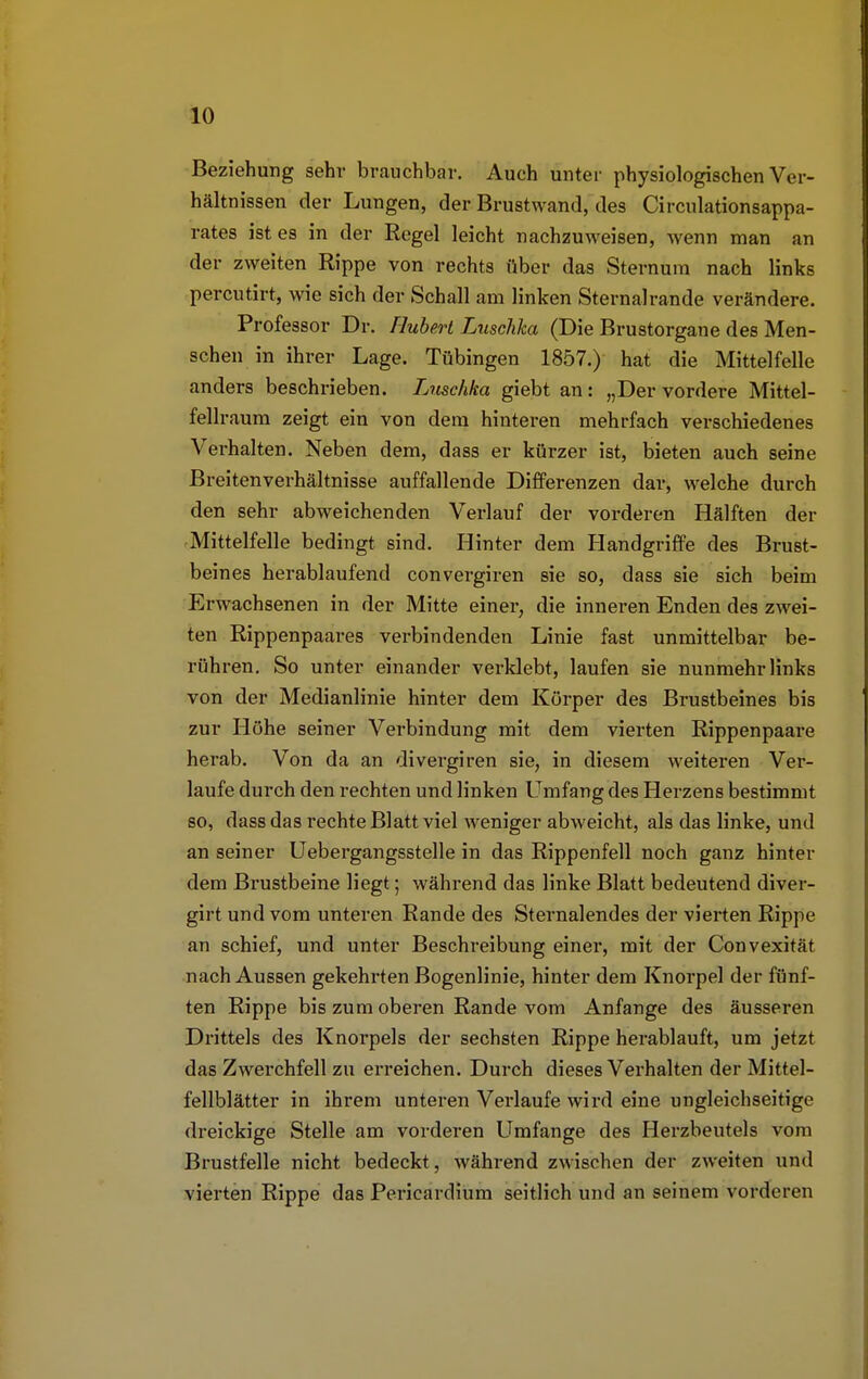 Beziehung sehr brauchbar. Auch unter physiologischen Ver- hältnissen der Lungen, der Brustwand, des Circulationsappa- rates ist es in der Regel leicht nachzuweisen, wenn man an der zweiten Rippe von rechts über das Steinum nach links percutirt, wie sich der Schall am linken Sternalrande verändere. Professor Dr. Hubert Luschka (Die Brustorgane des Men- schen in ihrer Lage. Tübingen 1857.) hat die Mittelfelle anders beschrieben. Luschka giebt an: „Der vordere Mittel- fellraum zeigt ein von dem hinteren mehrfach verschiedenes Verhalten. Neben dem, dass er kürzer ist, bieten auch seine Breitenverhältnisse auffallende Differenzen dar, welche durch den sehr abweichenden Verlauf der vorderen Hälften der Mittelfelle bedingt sind. Hinter dem Handgriffe des Brust- beines herablaufend convergiren sie so, dass sie sich beim Erwachsenen in der Mitte einer, die inneren Enden des zwei- ten Rippenpaares verbindenden Linie fast unmittelbar be- rühren. So unter einander verklebt, laufen sie nunmehr links von der Medianlinie hinter dem Körper des Brustbeines bis zur Höhe seiner Verbindung mit dem vierten Rippenpaare herab. Von da an divergiren sie, in diesem weiteren Ver- laufe durch den rechten und linken Umfang des Herzens bestimmt so, dass das rechte Blatt viel weniger abweicht, als das linke, und an seiner Uebergangsstelle in das Rippenfell noch ganz hinter dem Brustbeine liegt; während das linke Blatt bedeutend diver- girt und vom unteren Rande des Sternalendes der vierten Rippe an schief, und unter Beschreibung einer, mit der Convexität nach Aussen gekehrten Bogenlinie, hinter dem Knorpel der fünf- ten Rippe bis zum oberen Rande vom Anfange des äusseren Drittels des Knorpels der sechsten Rippe herablauft, um jetzt das Zwerchfell zu erreichen. Durch dieses Verhalten der Mittel- fellblätter in ihrem unteren Verlaufe wird eine ungleichseitige dreickige Stelle am vorderen Umfange des Herzbeutels vom Brustfelle nicht bedeckt, während zwischen der zweiten und vierten Rippe das Pericardium seitlich und an seinem vorderen