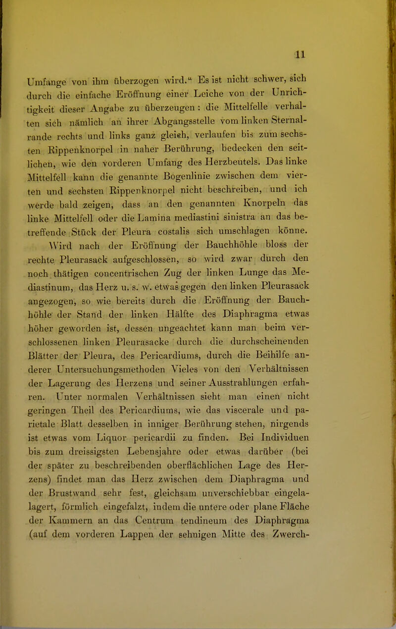 Umfange von ihm überzogen wird. Es ist nicht schwerlich durch die einfache Eröffnung einer Leiche von der Unrich- tigkeit dieser Angabe zu überzeugen : die Mittelfeile verhal- ten sich nämlich an ihrer Abgangsstelle vom linken Sternal- linie rechts und links ganz gleieh, verlaufen bis zum sechs- ten Kippenknorpel in naher Berührung, bedecken den seit- lichen, wie den vorderen Umfang des Herzbeutels. Das linke Mittelfell kann die genannte Bogenlinie zwischen dem vier- ten und sechsten Kippenknorpel nicht beschreiben, und ich werde bald zeigen, dass an den genannten Knorpeln das linke Mittelfell oder die Lamina mediastini sinistra an das be- treffende Stück der Pleura costalis sich umschlagen könne. Wird nach der Eröffnung der Bauchhöhle bloss der rechte Pleurasack aufgeschlossen, so wird zwar durch den noch thätigen concentrischen Zug der linken Lunge das Me- diastinum, das Herz u. s. w. etwas gegen den linken Pleurasack angezogen, so wie bereits durch die Eröffnung der Bauch- höhle' der Stand der linken Hälfte des Diaphragma etwas höher geworden ist, dessen ungeachtet kann man beim ver- schlossenen linken Pleurasäcke durch die durchscheinenden Blätter der Pleura, des Pericardiums, durch die Beihilfe an- derer Untersuchungsmethoden Vieles von den Verhältnissen der Lagerung des Herzens und seiner Ausstrahlungen erfah- ren. Unter normalen Verhältnissen sieht man einen nicht geringen Theil des Pericardiums, wie das viscerale und pa- rietale Blatt desselben in inniger Berührung stehen, nirgends ist etwas vom Liquor pericardii zu finden. Bei Individuen bis zum dreissigsten Lebensjahre oder etwas darüber (bei der später zu beschreibenden oberflächlichen Lage des Her- zens) findet man das Herz zwischen dem Diaphragma und der Brustwand sehr fest, gleichsam unverschiebbar eingela- lagert, förmlich eingefalzt, indem die untere oder plane Fläche der Kammern an das Centrum tendineum des Diaphragma (auf dem vorderen Lappen der sehnigen Mitte des Zwerch-