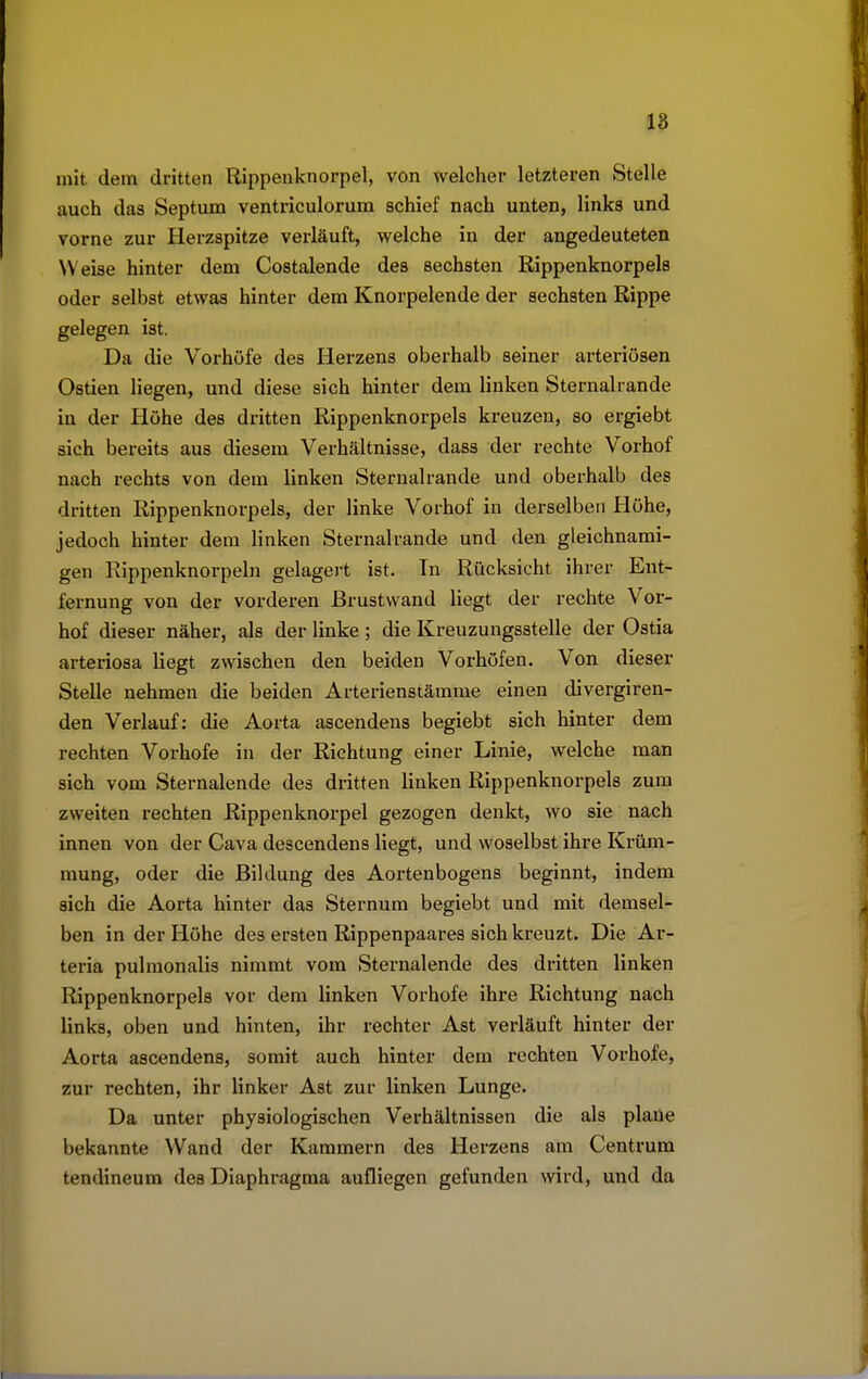 mit dem dritten Rippenknorpel, von welcher letzteren Stelle auch das Septum ventriculorum schief nach unten, links und vorne zur Herzspitze verläuft, welche in der angedeuteten Weise hinter dem Costalende des sechsten Rippenknorpels oder selbst etwas hinter dem Knorpelende der sechsten Rippe gelegen ist. Da die Vorhöfe des Herzens oberhalb seiner arteriösen Ostien liegen, und diese sich hinter dem linken Sternalrande in der Höhe des dritten Rippenknorpels kreuzen, so ergiebt sich bereits aus diesem Verhältnisse, dass der rechte Vorhof nach rechts von dem linken Sternalrande und oberhalb des dritten Rippenknorpels, der linke Vorhof in derselben Höhe, jedoch hinter dem linken Sternalrande und den gleichnami- gen Rippenknorpeln gelagert ist. In Rücksicht ihrer Ent- fernung von der vorderen ßrustvvand liegt der rechte Vor- hof dieser näher, als der linke ; die Kreuzungsstelle der Ostia arteriosa liegt zwischen den beiden Vorhöfen. Von dieser Stelle nehmen die beiden Arterienstämme einen divergiren- den Verlauf: die Aorta ascendens begiebt sich hinter dem rechten Vorhofe in der Richtung einer Linie, welche man sich vom Sternalende des dritten linken Rippenknorpels zum zweiten rechten Rippenknorpel gezogen denkt, wo sie nach innen von der Cava descendens liegt, und woselbst ihre Krüm- mung, oder die Bildung des Aortenbogens beginnt, indem sich die Aorta hinter das Sternum begiebt und mit demsel- ben in der Höhe des ersten Rippenpaares sich kreuzt. Die Ar- teria pulmonalis nimmt vom Sternalende des dritten linken Rippenknorpels vor dem linken Vorhofe ihre Richtung nach links, oben und hinten, ihr rechter Ast verläuft hinter der Aorta ascendens, somit auch hinter dem rechten Vorhofe, zur rechten, ihr linker Ast zur linken Lunge. Da unter physiologischen Verhältnissen die als plane bekannte Wand der Kammern des Herzens am Centrum tendineum des Diaphragma aufliegen gefunden wird, und da