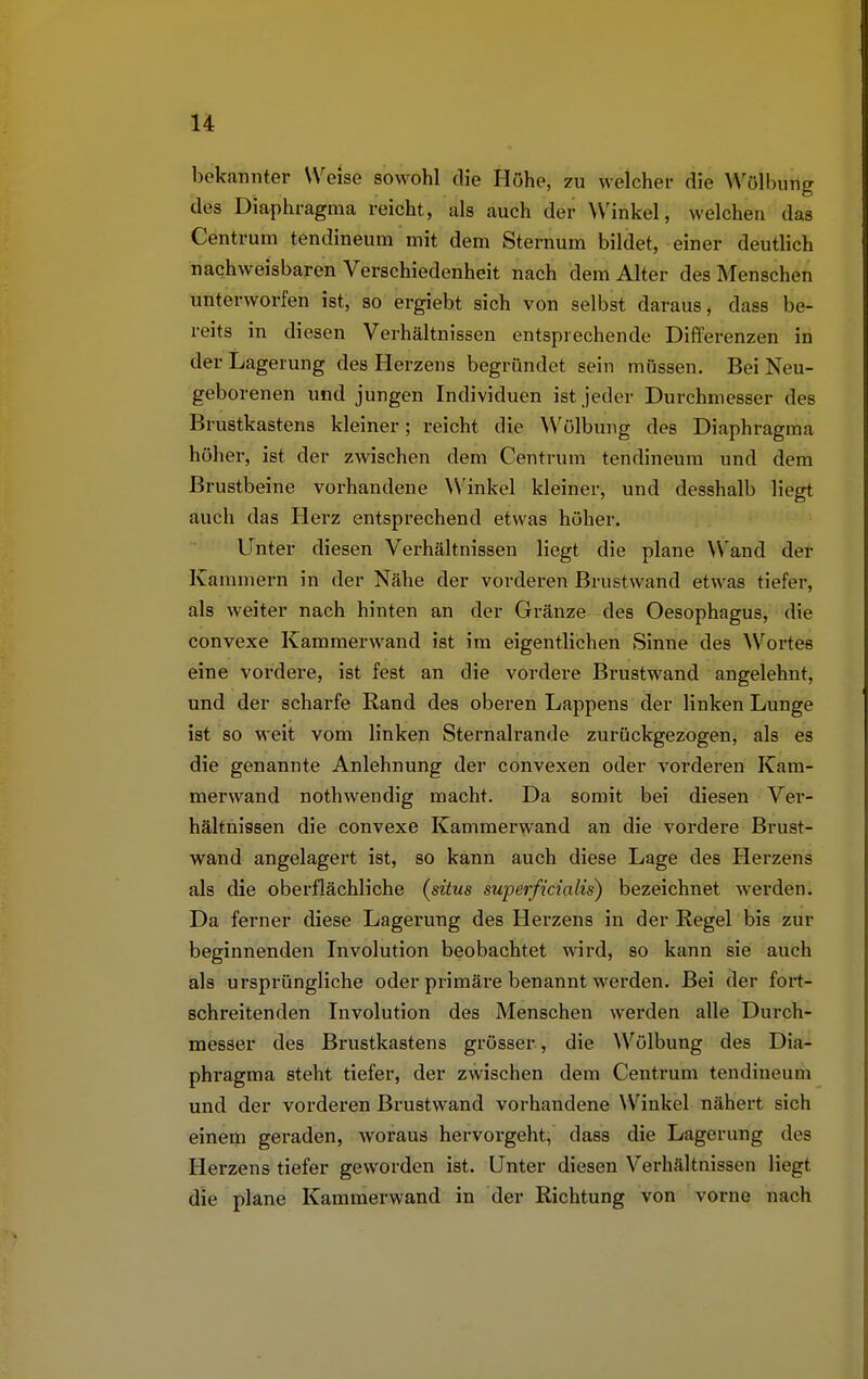 bekannter Weise sowohl die Höhe, zu welcher die Wölbütlg des Diaphragma reicht, als auch der Winkel, welchen das Centrum tendineum mit dem Sternum bildet, einer deutlich nachweisbaren Verschiedenheit nach dem Alter des Menschen unterworfen ist, so ergiebt sich von selbst daraus, dass be- reits in diesen Verhältnissen entsprechende Differenzen in der Lagerung des Herzens begründet sein müssen. Bei Neu- geborenen und jungen Individuen ist jeder Durchmesser des Brustkastens kleiner; reicht die Wölbung des Diaphragma höher, ist der zwischen dem Centrum tendineum und dem Brustbeine vorhandene Winkel kleiner, und desshalb liegt auch das Herz entsprechend etwas höher. Unter diesen Verhältnissen liegt die plane Wand der Kammern in der Nähe der vorderen Brustwand etwas tiefer, als weiter nach hinten an der Gränze des Oesophagus, die convexe Kammerwand ist im eigentlichen Sinne des Wortes eine vordere, ist fest an die vordere Brustwand angelehnt, und der scharfe Rand des oberen Lappens der linken Lunge ist so weit vom linken Sternalrande zurückgezogen, als es die genannte Anlehnung der convexen oder vorderen Kam- merwand nothwendig macht. Da somit bei diesen Ver- hältnissen die convexe Kammerwand an die vordere Brust- wand angelagert ist, so kann auch diese Lage des Herzens als die oberflächliche (situs superficialis) bezeichnet werden. Da ferner diese Lagerung des Herzens in der Regel bis zur beginnenden Involution beobachtet wird, so kann sie auch als ursprüngliche oder primäre benannt werden. Bei der fort- schreitenden Involution des Menschen werden alle Durch- messer des Brustkastens grösser , die Wölbung des Dia- phragma steht tiefer, der zwischen dem Centrum tendineum und der vorderen Brustwand vorhandene Winkel nähert sich einem geraden, woraus hervorgeht, dass die Lagerung des Herzens tiefer geworden ist. Unter diesen Verhältnissen liegt dir plane Kammerwand in der Richtung von vorne nach