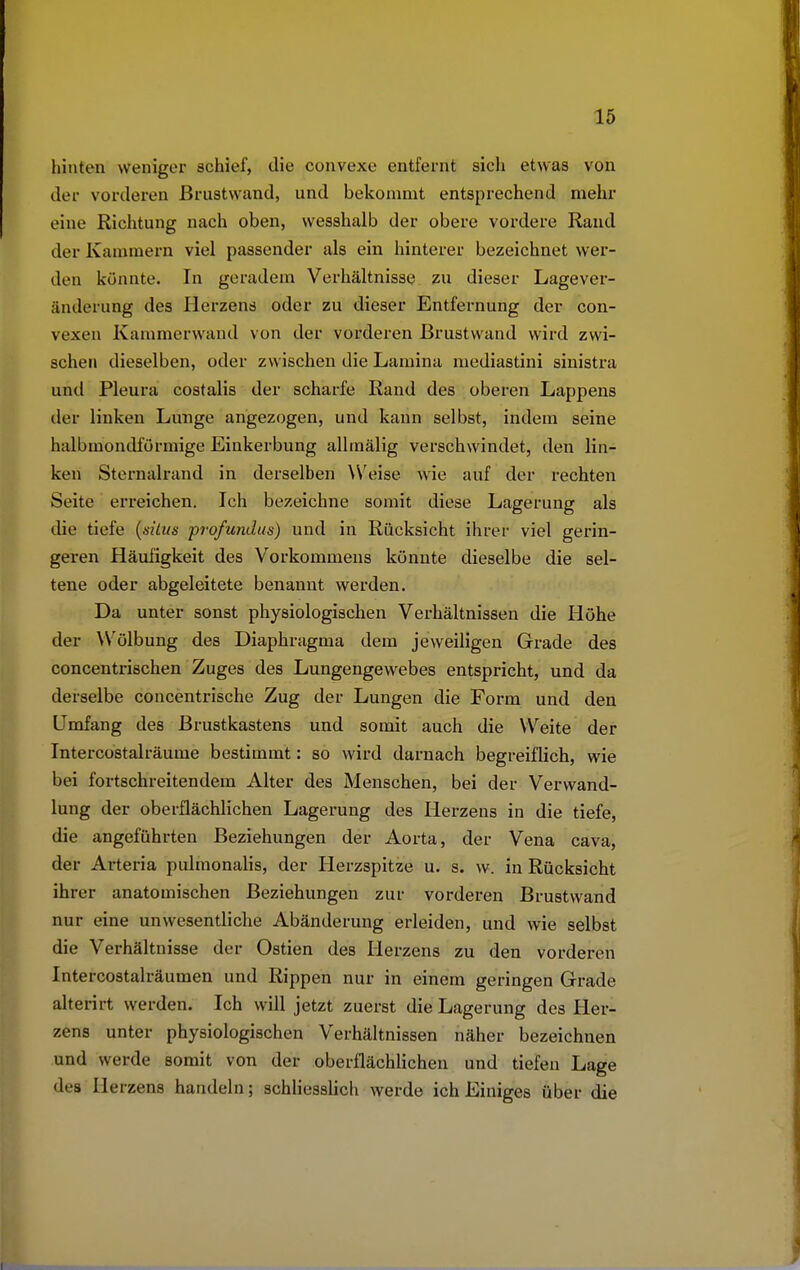 hinten weniger schief, die convexe entfernt sich etwas von der vorderen Brustwand, und bekommt entsprechend mehr eine Richtung nach oben, wesshalb der obere vordere Rand der Kammern viel passender als ein hinterer bezeichnet wer- den könnte. In geradem Verhältnisse zu dieser Lagever- änderung des Herzens oder zu dieser Entfernung der con- vexen Kammerwand von der vorderen Brustwand wird zwi- schen dieselben, oder zwischen die Lamina mediastini sinistra und Pleura costalis der scharfe Rand des oberen Lappens der linken Lunge angezogen, und kann selbst, indem seine halbmondförmige Einkerbung allmälig verschwindet, den lin- ken Sternalrand in derselben Weise wie auf der rechten Seite erreichen. Ich bezeichne somit diese Lagerung als die tiefe (süus profundus) und in Rücksicht ihrer viel gerin- geren Häufigkeit des Vorkommens könnte dieselbe die sel- tene oder abgeleitete benannt werden. Da unter sonst physiologischen Verhältnissen die Höhe der Wölbung des Diaphragma dem jeweiligen Grade des concentrischen Zuges des Lungengewebes entspricht, und da derselbe concentrische Zug der Lungen die Form und den Umfang des Brustkastens und somit auch die Weite der Intercostalräume bestimmt: so wird darnach begreiflich, wie bei fortschreitendem Alter des Menschen, bei der Verwand- lung der oberflächlichen Lagerung des Herzens in die tiefe, die angeführten Beziehungen der Aorta, der Vena cava, der Arteria pulmonalis, der Herzspitze u. s. vv. in Rücksicht ihrer anatomischen Beziehungen zur vorderen Brustwand nur eine unwesentliche Abänderung erleiden, und wie selbst die Verhältnisse der Ostien des Herzens zu den vorderen Intercostalräumen und Rippen nur in einem geringen Grade alterirt werden. Ich will jetzt zuerst die Lagerung des Her- zens unter physiologischen Verhältnissen näher bezeichnen und werde somit von der oberflächlichen und tiefen Lage des He rzens handeln; schliesslich werde ich Einiges über die