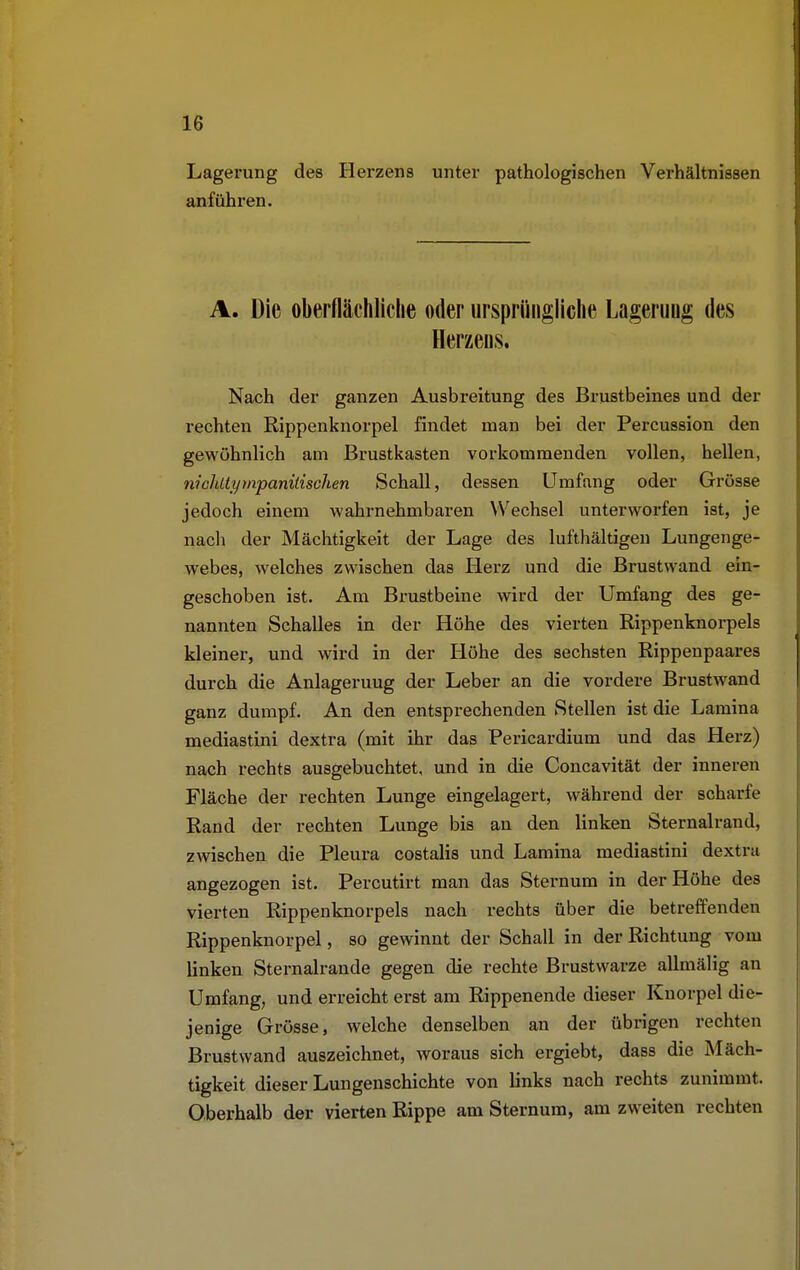 Lagerung des Herzens unter pathologischen Verhältnissen anführen. A. Die oberflächliche oder ursprüngliche Lageruug des Herzens. Nach der ganzen Ausbreitung des Brustbeines und der rechten Rippenknorpel findet man bei der Percussion den gewöhnlich am Brustkasten vorkommenden vollen, hellen, nichltympanitischen Schall, dessen Umfang oder Grösse jedoch einem wahrnehmbaren Wechsel unterworfen ist, je nach der Mächtigkeit der Lage des lufthaltigen Lungenge- webes, welches zwischen das Herz und die Brustwand ein- geschoben ist. Am Brustbeine wird der Umfang des ge- nannten Schalles in der Höhe des vierten Rippenknorpels kleiner, und wird in der Höhe des sechsten Rippenpaares durch die Anlageruug der Leber an die vordere Brustwand ganz dumpf. An den entsprechenden Stellen ist die Lamina mediastini dextra (mit ihr das Pericardium und das Herz) nach rechts ausgebuchtet, und in die Concavität der inneren Fläche der rechten Lunge eingelagert, während der scharfe Rand der rechten Lunge bis an den linken Sternalrand, zwischen die Pleura costalis und Lamina mediastini dextra angezogen ist. Percutirt man das Sternum in der Höhe des vierten Rippenknorpels nach rechts über die betreffenden Rippenknorpel, so gewinnt der Schall in der Richtung vom linken Sternalrande gegen die rechte Brustwarze allmälig an Umfang, und erreicht erst am Rippenende dieser Knorpel die- jenige Grösse, welche denselben an der übrigen rechten Brustwand auszeichnet, woraus sich ergiebt, dass die Mäch- tigkeit dieser Lungenschichte von links nach rechts zunimmt. Oberhalb der vierten Rippe am Sternum, am zweiten rechten