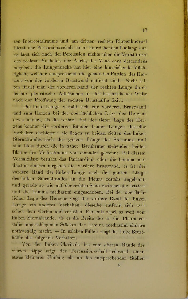 ten Intercostalraume und am dritten rechten Rippenknorpel bietet der Percussionsschall einen hinreichenden Umfang dar, es lässt sich nach der Percussion nichts über die Verhältnisse des rechten Vorhofes, der Aorta, der Vena cava descendens angeben, die Lungendecke hat hier eine hinreichende Mäch- tigkeit, welcher entsprechend die genannten Partien des Her- zens von der vorderen Brustwand entfernt sind. Nicht sel- ten findet man den vorderen Rand der rechten Lunge durch leichte pleuritische Adhäsionen in der beschriebenen Weise nach der Eröffnung der rechten Brusthälfte fixirt. Die linke Lunge verhält sich zur vorderen Brustwand und zum Herzen bei der oberflächlichen Lage des Herzens etwas anders, als die rechte. Bei der tiefen Lage des Her- zens können die vorderen Ränder beider Lungen dasselbe Verhalten darbieten: sie liegen zu beiden Seiten des linken Sternalrandes nach der ganzen Länge des Sternums, und sind bloss durch die in naher Bei'ührung stehenden beiden Blätter des Mediastinums von einander getrennt. Bei diesem Verhältnisse berührt das Paricardium oder die Lamina me- diastini sinistra nirgends die vordere Brustwand, es ist der vordere Rand der linken Lunge nach der ganzen Länge des linken Sternalrandes an die Pleura costalis angelehnt, und gerade so wie auf der rechten Seite zwischen die letztere und die Lamina mediastini eingeschoben. Bei der oberfläch- lichen Lage des Herzens zeigt der vordere Rand der linken Lunge ein anderes Verhalten: dieselbe entfernt sich zwi- schen dem vierten und sechsten Rippenknorpel so weit vom linken Sternalrande, als es die Breite des an die Pleura co- stalis umgeschlagenen Stückes der Lamina mediastini sinistra nothwendig macht. — In solchen Fällen zeigt die linke Brust- hälfte das folgende Verhalten. Von der linken Clavicula bis zum oberen Rande der vierten Rippe zeigt der Percussionsschall jedesmal einen etwas kleineren Umfang als an den entsprechenden Stellen 2