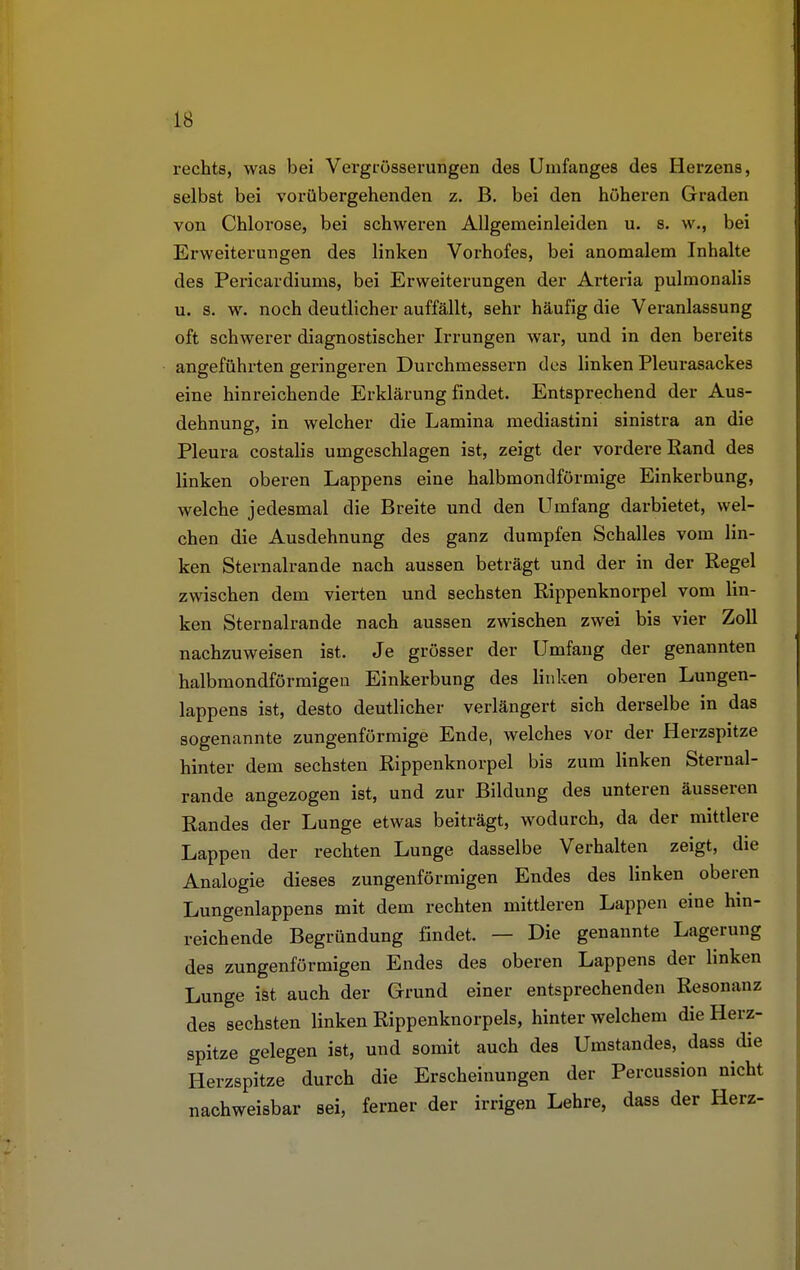 rechts, was bei Vergrösserungen des Unifanges des Herzens, selbst bei vorübergehenden z. B. bei den höheren Graden von Chlorose, bei schweren Allgemeinleiden u. s. w., bei Erweiterungen des linken Vorhofes, bei anomalem Inhalte des Pericardiums, bei Erweiterungen der Arteria pulmonalis u. s. w. noch deutlicher auffällt, sehr häufig die Veranlassung oft schwerer diagnostischer Irrungen war, und in den bereits angeführten geringeren Durchmessern des linken Pleurasackes eine hinreichende Erklärung findet. Entsprechend der Aus- dehnung, in welcher die Lamina mediastini sinistra an die Pleura costalis umgeschlagen ist, zeigt der vordere Rand des linken oberen Lappens eine halbmondförmige Einkerbung, welche jedesmal die Breite und den Umfang darbietet, wel- chen die Ausdehnung des ganz dumpfen Schalles vom lin- ken Sternalrande nach aussen beträgt und der in der Regel zwischen dem vierten und sechsten Rippenknorpel vom lin- ken Sternalrande nach aussen zwischen zwei bis vier Zoll nachzuweisen ist. Je grösser der Umfang der genannten halbmondförmigen Einkerbung des linken oberen Lungen- lappens ist, desto deutlicher verlängert sich derselbe in das sogenannte zungenförmige Ende, welches vor der Herzspitze hinter dem sechsten Rippenknorpel bis zum linken Sternal- rande angezogen ist, und zur Bildung des unteren äusseren Randes der Lunge etwas beiträgt, wodurch, da der mittlere Lappen der rechten Lunge dasselbe Verhalten zeigt, die Analogie dieses zungenförmigen Endes des linken oberen Lungenlappens mit dem rechten mittleren Lappen eine hin- reichende Begründung findet. — Die genannte Lagerung des zungenförmigen Endes des oberen Lappens der linken Lunge ist auch der Grund einer entsprechenden Resonanz des sechsten linken Rippenknorpels, hinter welchem die Herz- spitze gelegen ist, und somit auch des Umstandes, dass die Herzspitze durch die Erscheinungen der Percussion nicht nachweisbar sei, ferner der irrigen Lehre, dass der Herz-