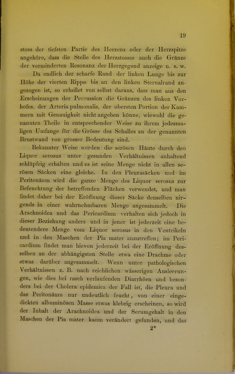 stoss der tiefsten Partie des Herzens oder der Herzspitze angehöre, dass die Stelle des Herzstosses auch die Gränze der verminderten Resonanz der Herzgegend anzeige u. s. w. Da endlich der scharfe Rand der linken Lunge bis zur Höhe der vierten Rippe- bis an den linken Sternalrand an- gezogen ist, so erhellet von selbst daraus, dass man aus den Erscheinungen der Percussion die Gränzen des linken Vor- hofes, der Arteria pulmonalis, der obersten Portion der Kam- mern mit Genauigkeit nicht angeben könne, wiewohl die ge- nannten Theile in entsprechender Weise zu ihrem jedesma- ligen Umfange für die Grösse des Schalles an der genannten Brustwand von grosser Bedeutung sind. Bekannter Weise werden die serösen Häute durch den Liquor serosus unter gesunden Verhältnissen anhaltend schlüpfrig erhalten und es ist seine Menge nicht in allen se- rösen Säcken eine gleiche. In den Pleurasäcken und im Peritonäum wird die ganze Menge des Liquor serosus zur Befeuchtung der betreffenden Flächen verwendet, und man findet daher bei der Eröffnung dieser Säcke denselben nir- gends in einer wahrnehmbaren Menge angesammelt. Die Arachnoidea und das Pericardium verhalten sich jedoch in dieser Beziehung anders und in jener ist jederzeit eine be- deutendere Menge vom Liquor serosus in den Ventrikeln und in den Maschen der Pia mater anzutreffen; im Peri- cardium findet man hie von jederzeit bei der Eröffnung des- selben an der abhängigsten Stelle etwa eine Drachme oder etwas darüber angesammelt. Wenn unter pathologischen Verhältnissen z. B. nach reichlichen wässerigen Ausleerun- gen, wie dies bei rasch verlaufenden Diarrhöen und beson- ders bei der Cholera epidemica der Fall ist, die Pleura und das Peritonäum nur undeutlich feucht, von einer einge- dickten albuminösen Masse etwas klebrig erscheinen, so wird der Inhalt der Arachnoidea und der Serumgehalt in den Maschen der Pia mater kaum verändert gefunden, und das 2*