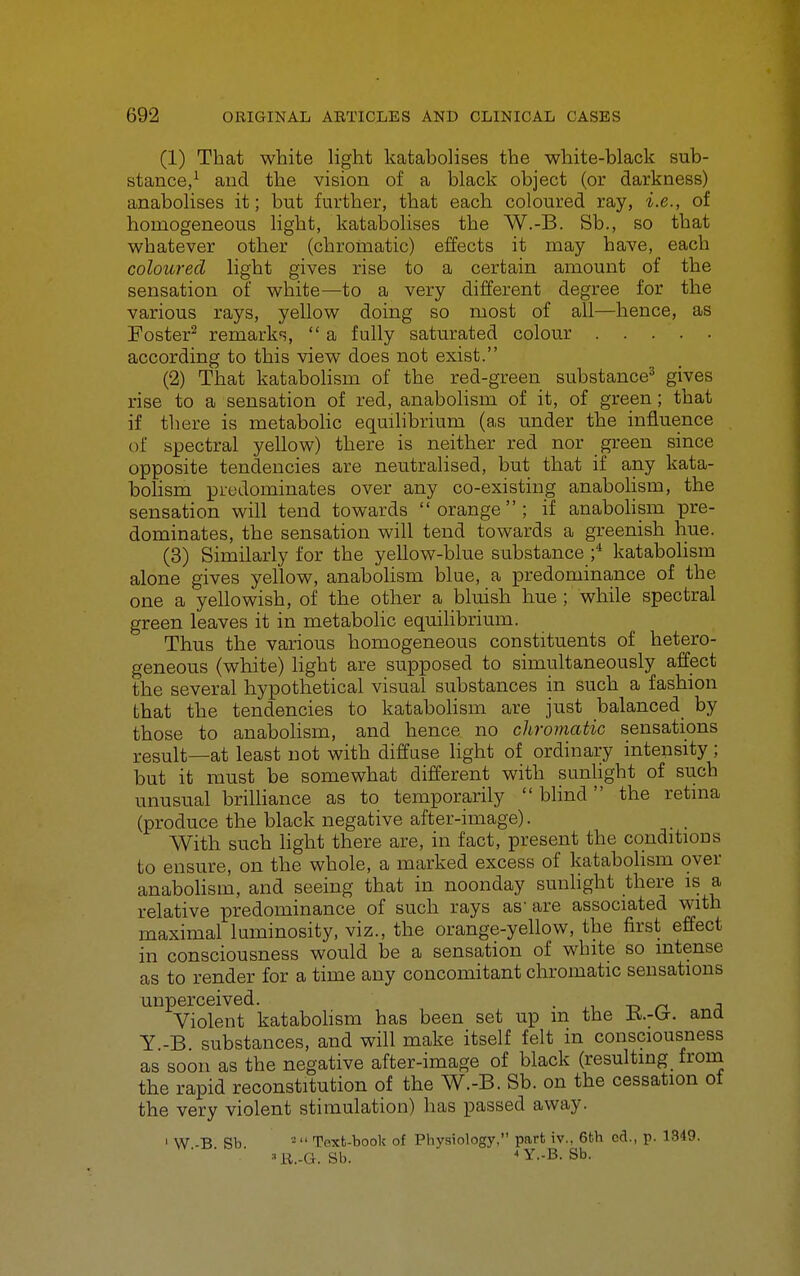 (1) That white light katabolises the white-black sub- stance/ and the vision of a black object (or darkness) anabolises it; but further, that each coloured ray, i.e., of homogeneous light, katabolises the W.-B. Sb., so that whatever other (chromatic) effects it may have, each coloured light gives rise to a certain amount of the sensation of white—to a very different degree for the various rays, yellow doing so most of all—hence, as Foster^ remark^,,  a fully saturated colour according to this view does not exist. (2) That katabolism of the red-green substance^ gives rise to a sensation of red, anabolism of it, of green; that if there is metabolic equilibrium (as under the influence of spectral yellow) there is neither red nor green since opposite tendencies are neutralised, but that if any kata- bohsm predominates over any co-existing anabohsm, the sensation will tend towards orange; if anabohsm pre- dominates, the sensation will tend towards a greenish hue. (3) Similarly for the yellow-blue substance ;* kataboHsm alone gives yellow, anabolism blue, a predominance of the one a yellowish, of the other a bluish hue ; while spectral green leaves it in metabolic equilibrium. Thus the various homogeneous constituents of hetero- geneous (white) Hght are supposed to simultaneously affect the several hypothetical visual substances in such a fashion that the tendencies to katabolism are just balanced by those to anabolism, and hence no chromatic sensations result—at least not with diffuse light of ordinary intensity; but it must be somewhat different with sunlight of such unusual brilliance as to temporarily  blind the retma (produce the black negative after-image). With such hght there are, in fact, present the conditions to ensure, on the whole, a marked excess of katabolism over anabolism, and seeing that in noonday sunlight there is a relative predominance of such rays as-are associated with maximal luminosity, viz., the orange-yellow, the first effect in consciousness would be a sensation of white so intense as to render for a time any concomitant chromatic sensations unperceived. • -n n ;i Violent katabohsm has been set up m the ana Y -B substances, and will make itself felt in consciousness as soon as the negative after-image of black (resulting froua the rapid reconstitution of the W.-B. Sb. on the cessation of the very violent stimulation) has passed away. I W -B Sb - Text-book of Pbysiology, part iv., 6th cd., p. 1349. ' U^.-G. Sb. 4y..B. Sb.