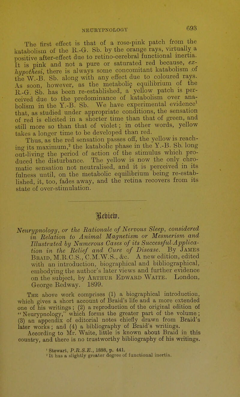 The first effect is that of a rose-pink patch from the kataboUsm of the li.-G. Sb. by the orange rays, vn-tually a positive after-effect due to retino-cerebral functional inertia. It is pink and not a pure or saturated red because, ex- hypothesi, there is always some concomitant katabolism of the W.-B. Sb. along with any effect due to coloured rays. As soon, however, as the metabolic equilibrium of the R-G. Sb. has been re-established, a yellow patch is per- ceived due to the predominance of katabolism over ana- bolism in the Y.-B. Sb. We have experimental evidence^ that, as studied under appropriate conditions, the sensation of red is elicited in a shorter time than that of gi'een, and still more so than that of violet; in other words, yellow takes a longer time to be developed than red. Thus, as the red sensation passes off, the yellow is reach- ing its maximum,^ the katabohc phase in the Y.-B. Sb. long out-living tbe period of action of the stimulus which pro- duced the disturbance. The yellow is now the only chro- matic sensation not neutralised, and it is perceived in its fulness until, on the metabolic equilibrium being re-estab- lished, it, too, fades away, and the retina recovers from its state of over-stimulation. Neurypnologtj, or the Bationale of Nervous Sleep, considered in Relation to Animal Magnetism or Mesm.erism and Illustrated by Numerous Gases of its Successful Applica- tion in the Belief and Cure of Disease. By James Braid, M.E.C.S., C.M.W.S., &c. A new edition, edited with an introduction, biographical and bibliographical, embodying the author's later views and further evidence on the subject, by Arthur Edward Waitb. London, George Eedway. 1899. The above work comprises (1) a biographical introduction, which gives a short account of Braid's life and a more extended one of his writings; (2) a reproduction of the original edition of  Neurypnology, which forms the greater part of the volume; (3) an appendix of editorial notes chiefly drawn from Braid's later works; and (4) a bibliography of Braid's writings. According to Mr. Waite, little is known about Braid in this country, and there is no trustworthy bibliography of his writings, ' Stewart, P.B.S.E., 1888, p. 441, - It has a slightly greater degree of fuuctioual inorfciii.