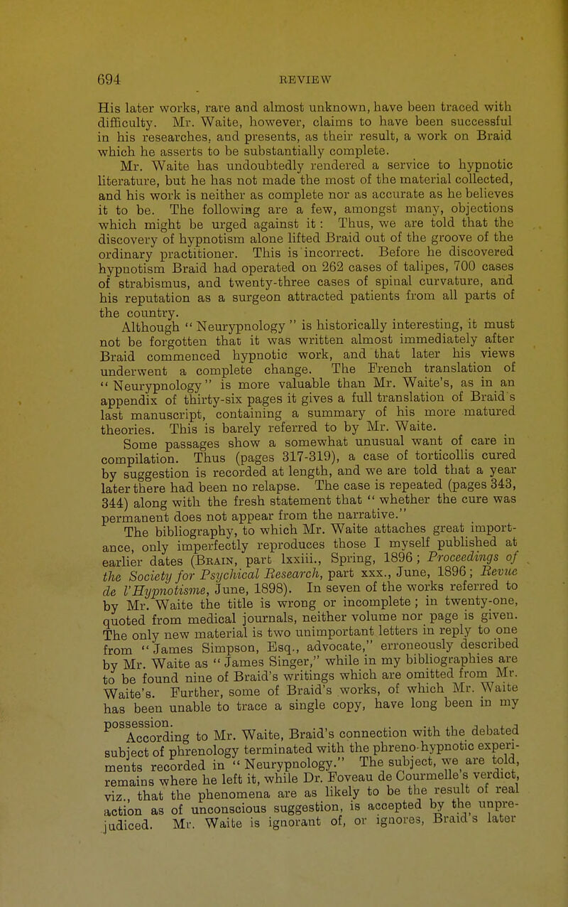 His later works, rare and almost unknown, have been traced with difBculty. Mr. Waite, however, claims to have been successful in his researches, aud presents, as their result, a work on Braid which he asserts to be substantially complete. Mr. Waite has undoubtedly rendered a service to hypnotic literature, but he has not made the most of the material collected, and his v?ork is neither as complete nor as accurate as he believes it to be. The following are a few, amongst many, objections which might be urged against it: Thus, we are told that the discovery of hypnotism alone lifted Braid out of the groove of the ordinary practitioner. This is incorrect. Before he discovered hypnotism Braid had operated on 262 cases of talipes, 700 cases of strabismus, and twenty-three cases of spinal curvature, and his reputation as a surgeon attracted patients from all parts of the country. Although  Neurypnology  is historically interesting, it must not be forgotten that it was written almost immediately after Braid commenced hypnotic work, and that later his views underwent a complete change. The French translation of Neurypnology is more valuable than Mr. Waite's, as in an appendix of thirty-six pages it gives a full translation of Braid s last manuscript, containing a summary of his more matured theories. This is barely referred to by Mr. Waite. Some passages show a somewhat unusual want of care in compilation. Thus (pages 317-319), a case of torticollis cured by suggestion is recorded at length, and we are told that a year later there had been no relapse. The case is repeated (pages 343, 344) along with the fresh statement that  whether the cure was permanent does not appear from the narrative. The bibliography, to which Mr. Waite attaches great import- ance, only imperfectly reproduces those I myself pubhshed at earlier dates (Beain, part Ixxiii., Spring, 1896 ; Proceedings of the Society for Psychical Besearch, part xxx., June, 1896; Bevnc de VHijpiotisme, June, 1898). In seven of the works referred to by Mr. Waite the title is wrong or incomplete ; in twenty-one, quoted from medical journals, neither volume nor page is given. The only new material is two unimportant letters in reply to one from  James Simpson, Esq., advocate, erroneously described by Mr. Waite as  James Singer, while in my bibhographies are to be found nine of Braid's writings which are omitted from Mr. Waite's. Further, some of Braid's works, of which Mr. Waite has been unable to trace a single copy, have long been in my ^°^According to Mr. Waite, Braid's connection with the debated subiect of phrenology terminated with the phreno-hypnotic experi- ments recorded in Neurypnology. The subject, we are told, remains where he left it, while Dr. Poveau de Courmelle s verdict viz., that the phenomena are as likely to be t^e result of real action as of unconscious suggestion, is accepted by the unpre- iudiced. Mr. Waite is ignorant of, or ignores. Braids later