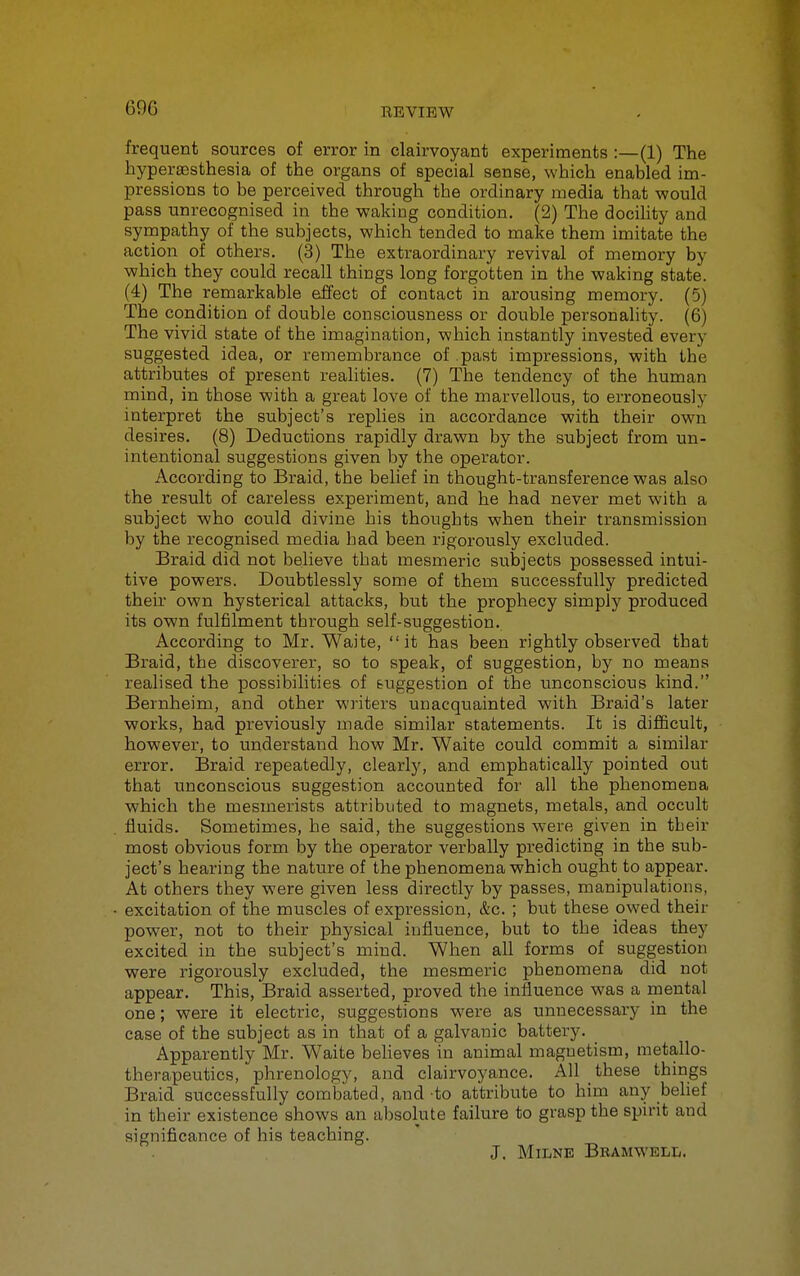 69G frequent sources of error in clairvoyant experiments :—(1) The hyperajsthesia of the organs of special sense, which enabled im- pressions to be perceived through the ordinary media that would pass unrecognised in the waking condition. (2) The docihty and sympathy of the subjects, which tended to make them imitate the action of others. (3) The extraordinary revival of memory by which they could recall things long forgotten in the waking state. (4) The remarkable effect of contact in arousing memory. (5) The condition of double consciousness or double personality. (6) The vivid state of the imagination, which instantly invested every suggested idea, or remembrance of past impressions, with the attributes of present realities. (7) The tendency of the human mind, in those with a great love of the marvellous, to erroneously interpret the subject's replies in accordance with their own desires, (8) Deductions rapidly drawn by the subject from un- intentional suggestions given by the opei'ator. According to Braid, the belief in thought-transference was also the result of careless experiment, and he had never met with a subject who could divine his thoughts when their transmission by the recognised media had been rigorously excluded. Braid did not believe that mesmeric subjects possessed intui- tive powers. Doubtlessly some of them successfully predicted their own hysterical attacks, but the prophecy simply produced its own fulfilment through self-suggestion. According to Mr. Waite, it has been rightly observed that Braid, the discoverer, so to speak, of suggestion, by no means realised the possibilities of suggestion of the unconscious kind. Bernheim, and other writers unacquainted with Braid's later works, had previously made similar statements. It is difficult, however, to understand how Mr. Waite could commit a similar error. Braid repeatedly, clearly, and emphatically pointed out that unconscious suggestion accounted for all the phenomena which the mesmerists attributed to magnets, metals, and occult fluids. Sometimes, he said, the suggestions were given in their most obvious form by the operator verbally predicting in the sub- ject's hearing the nature of the phenomena which ought to appear. At others they were given less directly by passes, manipulations, excitation of the muscles of expression, &c. ; but these owed their power, not to their physical influence, but to the ideas they excited in the subject's mind. When all forms of suggestion were rigorously excluded, the mesmeric phenomena did not appear. This, Braid asserted, proved the influence was a mental one; were it electric, suggestions were as unnecessary in the case of the subject as in that of a galvanic battery. Apparently Mr. Waite beheves in animal maguetism, metallo- therapeutics, phrenology, and clairvoyance. All these things Braid successfully combated, and to attribute to him any behef in their existence shows an absolute failure to grasp the spirit and significance of his teaching. J. Milne Bramwell.