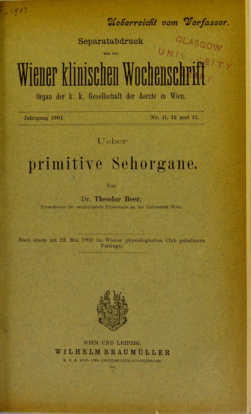 ^Ueßerreicfit vom Verfasser. Separatabdruck aus der Organ der k. k. Gesellschaft der Aerzte in Wien. Jahrgang 1901. Nr. 11, 12 und 13. XJeber primitive Sehorgane. Von' .', -\ Dr. Theodor Beer, Prlvatdocent für vergleichende Physiologie an der Universität Wien, Nach einem am 22. Mai 1900 im Wiener physiologischen Club gehaltenen Vortrage. WIEN UND LEIPZIG. WILHELM BRAUMÜLLER K. U. K. HOF- UND UNIVKK9ITAT8-BUCH HÄNDLER