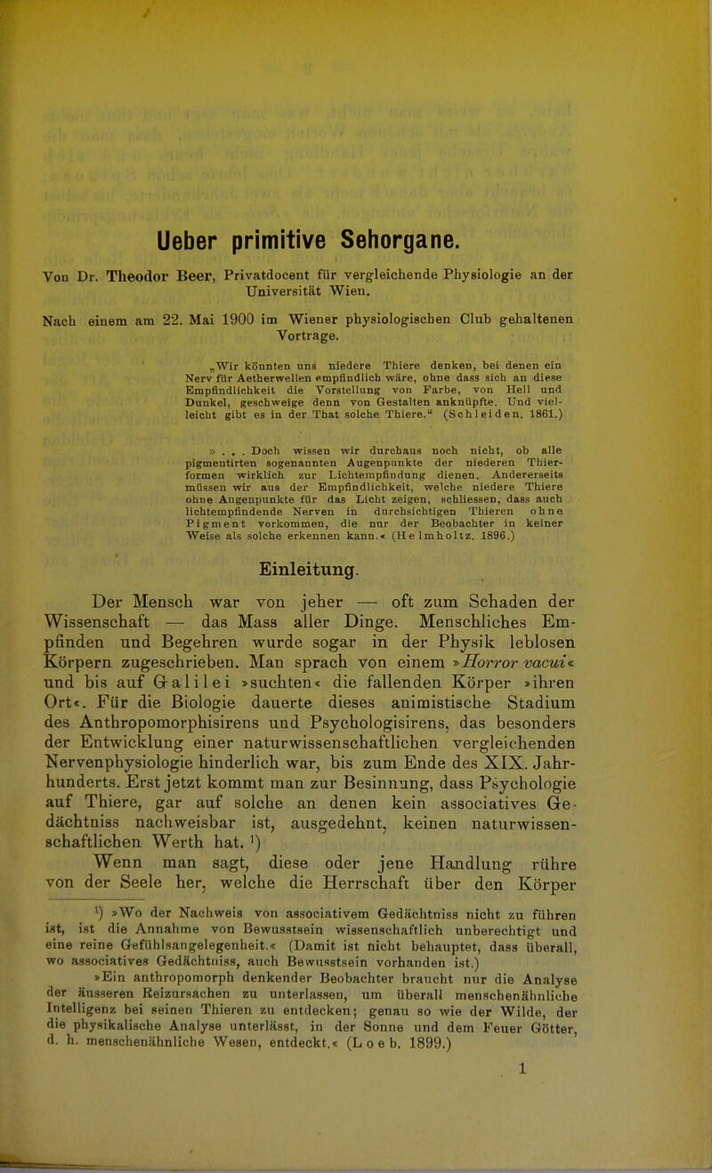 Ueber primitive Sehorgane. Von Dr. Theodor Beer, Privatdocent für vergleichende Physiologie an der Universität Wien. Nach einem am 22. Mai 1900 im Wiener physiologischen Club gehaltenen Vortrage. „Wir könnten uns niedere Thiere denken, bei denen ein Nerv für Aetherwellen empfindlich wäre, ohne dass sich an diese Empfindlichkeit die Vorstellung von Farbe, von Hell und Dunkel, geschweige denn von Gestalten anknüpfte. Und viel- leicht gibt es in der That solche Thiere. (Schleiden. 1861.) » . . . Doch wissen wir durchaus noch nicht, ob alle pigmentirten sogenannten Augenpunkte der niederen Thier- formen wirklich zur Lichtempfindung dienen. Andererseits müssen wir aus der Empfindlichkeit, welche niedere Thiere ohne Augenpunkte für das Licht zeigen, schliessen, dass auch lichtempfindende Nerven in durchsichtigen Tbieren ohne Pigment vorkommen, die nur der Beobachter in keiner Weise als solche erkennen kann.« (Helmholtz. 1896.) Einleitung. Der Mensch war von jeher — oft zum Schaden der Wissenschaft — das Mass aller Dinge. Menschliches Em- pfinden und Begehren wurde sogar in der Physik leblosen Körpern zugeschrieben. Man sprach von einem -»Horror vacui« und bis auf Gral il ei »suchten* die fallenden Körper »ihren Ort«. Für die Biologie dauerte dieses animistische Stadium des Anthropomorphisirens und Psychologisirens, das besonders der Entwicklung einer naturwissenschaftlichen vergleichenden Nervenphysiologie hinderlich war, bis zum Ende des XIX. Jahr- hunderts. Erst jetzt kommt man zur Besinnung, dass Psychologie auf Thiere, gar auf solche an denen kein associatives Gfe- dächtniss nachweisbar ist, ausgedehnt, keinen naturwissen- schaftlichen Werth hat. ') Wenn man sagt, diese oder jene Handlung rühre von der Seele her, welche die Herrschaft über den Körper ') »Wo der Nachweis von associativem Gedächtniss nicht zu führen ist, ist die Annahme von Bewusstsein wissenschaftlich unberechtigt und eine reine Gefühlsangelegenheit.« (Damit ist nicht behauptet, dass überall, wo associatives Gedächttiiss, auch Bewusstsein vorhanden ist.) »Ein anthropomorph denkender Beobachter braucht nur die Analyse der äusseren Reizursachen zu unterlassen, um überall menschenähnliche Intelligenz bei seinen Thieren zu entdecken; genau so wie der Wilde, der die physikalische Analyse unterlässt, in der Sonne und dem Feuer Götter d. h. menschenähnliche Wesen, entdeckt.« (L o e b. 1899.)