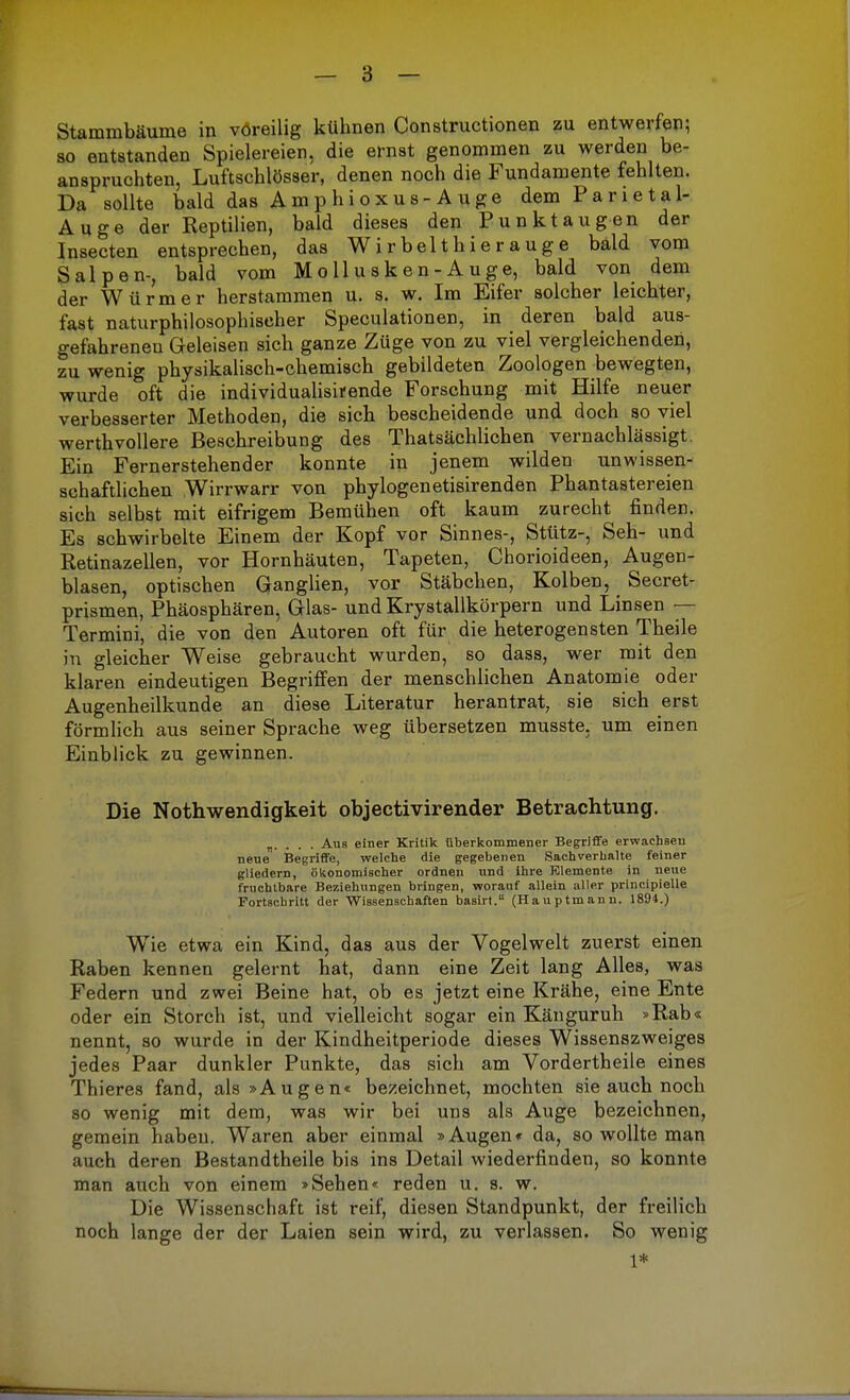 so entstanden Spielereien, die ernst genommen zu werden be- anspruchten, Luftschlösser, denen noch die Fundamente fehlten. Da sollte bald das Amphioxus-Auge dem Parietal- Auge der Reptilien, bald dieses den Punktaugen der Insecten entsprechen, das Wirbelthierauge bald vom Salpen-, bald vom M o 11 u s k e n - A u ge, bald von dem der Würmer herstammen u. s. w. Im Eifer solcher leichter, fast naturphilosophischer Speculationen, in deren bald aus- gefahrenen Geleisen sich ganze Züge von zu viel vergleichenden, zu wenig physikalisch-chemisch gebildeten Zoologen bewegten, wurde oft die individualisirende Forschung mit Hilfe neuer verbesserter Methoden, die sich bescheidende und doch so viel werthvollere Beschreibung des Thatsächlichen vernachlässigt. Ein Fernerstehender konnte in jenem wilden unwissen- schaftlichen Wirrwarr von phylogenetisirenden Phantastereien sich selbst mit eifrigem Bemühen oft kaum zurecht finden. Es schwirbelte Einem der Kopf vor Sinnes-, Stütz-, Seh- und Retinazellen, vor Hornhäuten, Tapeten, Cborioideen, Augen- blasen, optischen Ganglien, vor Stäbchen, Kolben, Secret- prismen, Phäosphären, Glas- und Krystallkörpern und Linsen — Termini, die von den Autoren oft für die heterogensten Theile in gleicher Weise gebraucht wurden, so dass, wer mit den klaren eindeutigen Begriffen der menschlichen Anatomie oder Augenheilkunde an diese Literatur herantrat, sie sich erst förmlich aus seiner Sprache weg übersetzen musste, um einen Einblick zu gewinnen. Die Nothwendigkeit objecti vir ender Betrachtung. „. . . . Aus einer Kritik überkommener Begriffe erwachsen neue Begriffe, welche die gegebenen Sachverhalte feiner gliedern, ökonomischer ordnen und ihre Elemente in neue fruchtbare Beziehungen bringen, worauf allein aller principielle Fortschritt der Wissenschaften basirt. (Hauptmann. 1894.) Wie etwa ein Kind, das aus der Vogelwelt zuerst einen Raben kennen gelernt hat, dann eine Zeit lang Alles, was Federn und zwei Beine hat, ob es jetzt eine Krähe, eine Ente oder ein Storch ist, und vielleicht sogar ein Känguruh »Rab« nennt, so wurde in der Kindheitperiode dieses Wissenszweiges jedes Paar dunkler Punkte, das sich am Vordertheile eines Thieres fand, als »Augen« bezeichnet, mochten sie auch noch so wenig mit dem, was wir bei uns als Auge bezeichnen, gemein haben. Waren aber einmal »Augen« da, so wollte man auch deren Bestandtheile bis ins Detail wiederfinden, so konnte man auch von einem »Sehen« reden u. s. w. Die Wissenschaft ist reif, diesen Standpunkt, der freilich noch lange der der Laien sein wird, zu verlassen. So wenig 1*