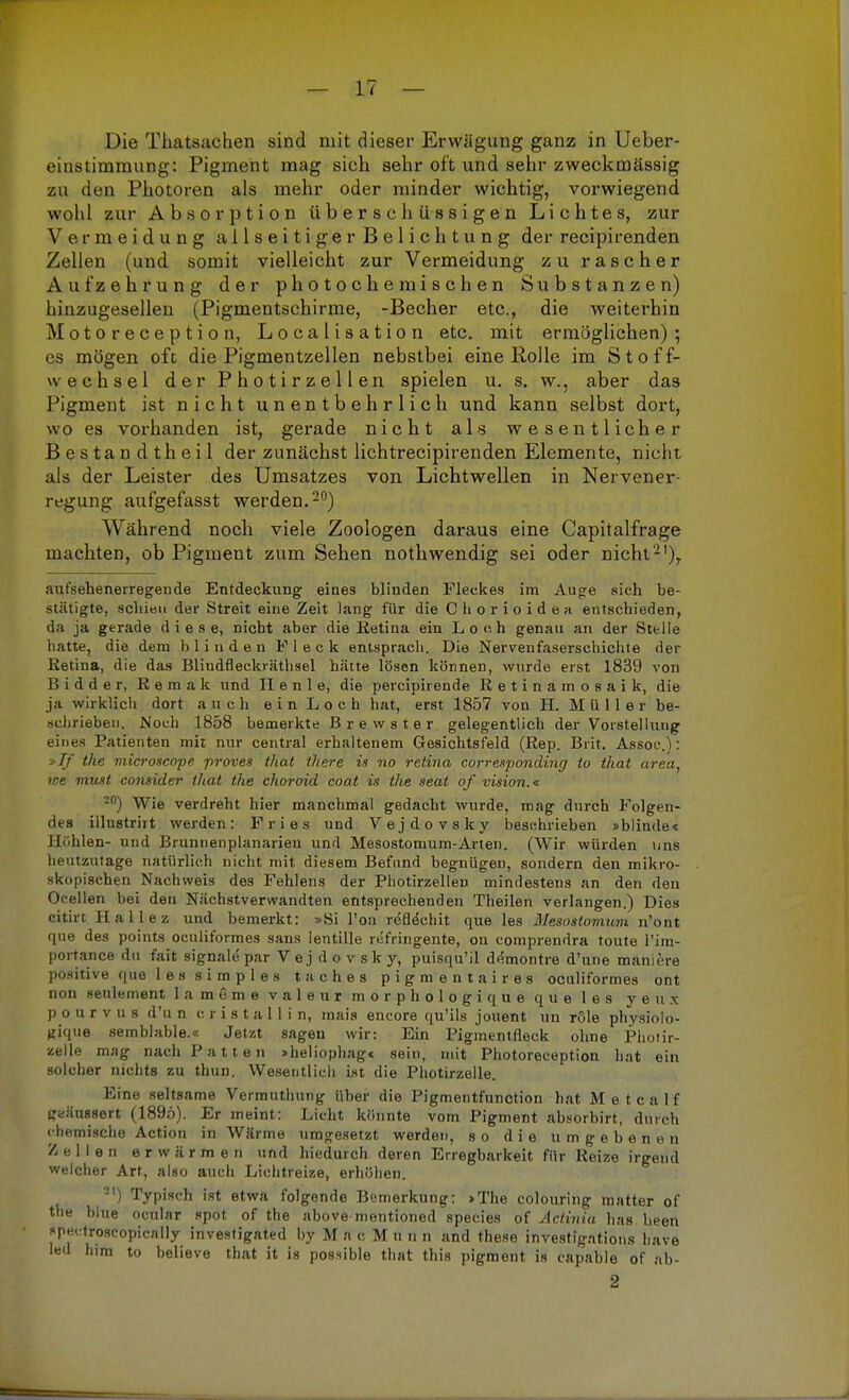 Die Tluitsaclien sind mit dieser Erwägung ganz in Ueber- einstimmung: Pigment mag sich sehr oft und sehr zweckmässig zu den Photoren als mehr oder minder wichtig, vorwiegend wohl zur Absorption überschüssigen Lichtes, zur Vermeidung allseitiger Belichtung der recipirenden Zellen (und somit vielleicht zur Vermeidung zu rascher Aufzehrung der photochemischen Substanzen) hinzugesellen (Pigmentschirme, -Becher etc., die weiterhin Motoreception, Localisation etc. mit ermöglichen); es mögen oft die Pigmentzellen nebstbei eine Rolle im Stoff- wechsel der Photirzellen spielen u. s. w., aber das Pigment ist nicht unentbehrlich und kann selbst dort, wo es vorhanden ist, gerade nicht als wesentlicher Bestandtheil der zunächst lichtrecipirenden Elemente, nicht als der Leister des Umsatzes von Lichtwellen in Nervener regung aufgefasst werden.20) Während noch viele Zoologen daraus eine Capitalfrage machten, ob Pigment zum Sehen nothwendig sei oder nicht2'), aufsehenerregende Entdeckung eines blinden Fleckes im Auge sieh be- stätigte, schien der Streit eine Zeit lang für die Chorioidea entschieden, da ja gerade diese, nicht aber die Retina ein Loch genau an der Stelle hatte, die dem blinden Fleck entsprach. Die Nervenfaserschichte der Retina, die das Blindfleckräthsel hätte lösen können, wurde erst 1839 von Bidder, Remak und II e n 1 e, die percipirende Retinamosaik, die ja wirklich dort auch ein Loch hat, erst 1857 von H. Müller be- schrieben. Noch 1858 bemerkte Brewster gelegentlich der Vorstellung eines Patienten mit nur central erhaltenem Gesichtsfeld (Rep. Brit. Assoc.): s>Jf the microscope proves that there is no retina corresponding to that area, we must consider that the choroid coat is the seat of vision.* •°) Wie verdreht hier manchmal gedacht wurde, mag durch Folgen- des illustrirt werden: Fries und Vejdovsky beschrieben »blinde< Hohlen- und Brunnenplanarien und Mesostomum-Arten. (Wir würden uns heutzutage natürlich nicht mit diesem Befund begnügen, sondern den mikro- skopischen Nachweis des Fehlens der Photirzellen mindestens an den den Oellen bei den Nächstverwandten entsprechenden Theilen verlangen.) Dies citirt Hallez und bemerkt: »Si Ton refWcb.it que les Mesostomum n'öat que des points oeuliformes sans lentille refringente, ou comprendra toute l'im- portance du fait signale par V e j d o v s k y, puisqu'il dejnontre d'une maniere positive que 1 e s s i m p 1 e s taches pigmentaires oeuliformes ont non seulement lameme valeur morphologique que les y e u x pourvus d'u n er ist all in, mais encore qu'ils jouent un röle physiolo- gique semblable.« Jetzt sagen wir: Ein Pigmentfleck ohne Photir- zelle mag nach Patten »heliophag« sein, mit Photoreception hat ein solcher nichts zu thun. Wesentlich ist die Photirzelle. Eine seltsame Vermuthung über die Pigmeutfunction hat Metealf geäussert (1895). Er meint: Licht könnte vom Pigment absorbirt, durch chemische Action in Wärme umgesetzt werden, so die umgebenen Zellen erwärmen und hiedurch deren Erregbarkeit für Reize irgend welcher Art, also auch Lichtreize, erhöhen. 2I) Typisch ist etwa folgende Bemerkung: >The colouring matter of the blue ocular spot of the above mentioned species of Actinia has been spectroscopically investigated by M a c M u n n and these investigations have led htm to believe that it is possible that this pigment is capable of ab- 2