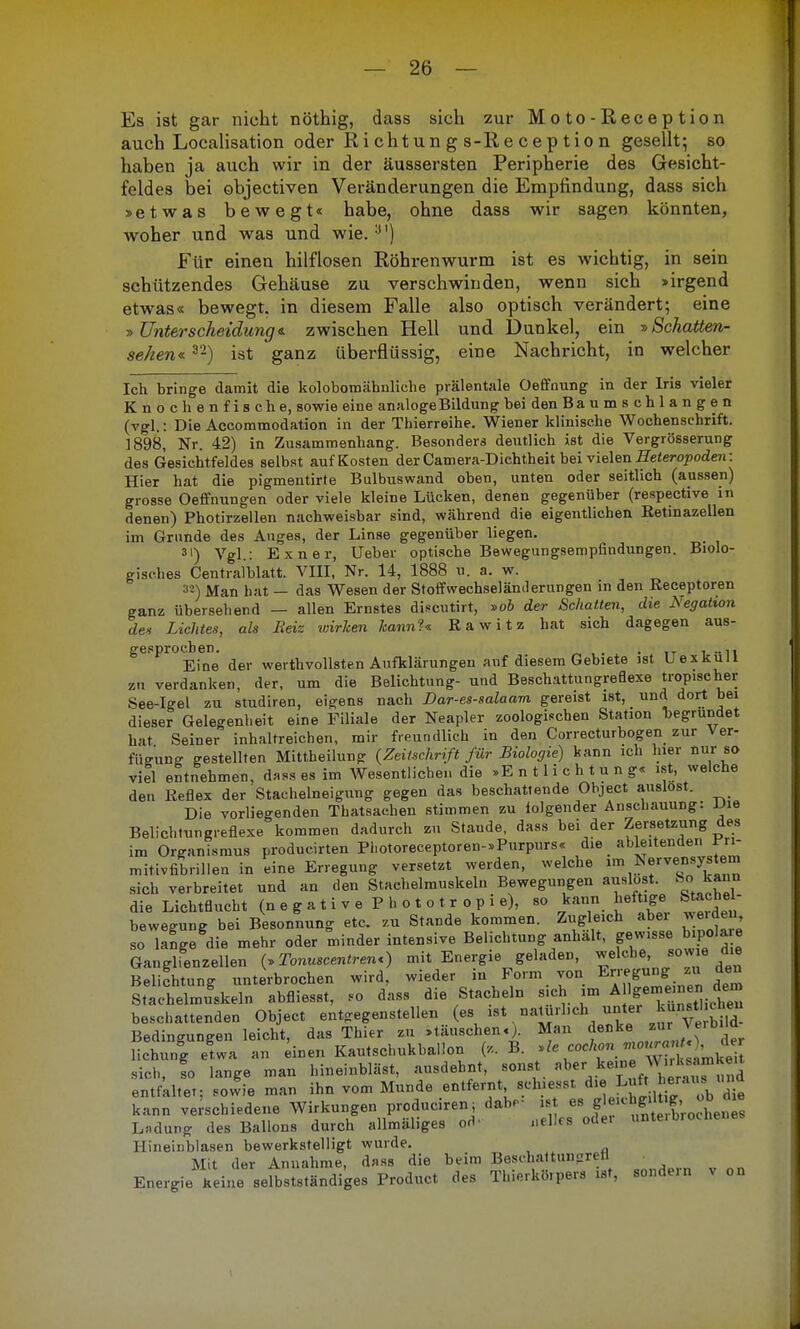 Es ist gar nicht nöthig, dass sich zur Moto-Reception auch Localisation oder Ri cht un g s-R e c e p tio n gesellt; so haben ja auch wir in der äussersten Peripherie des Gesicht- feldes bei objectiven Veränderungen die Empfindung, dass sich »etwas bewegt« habe, ohne dass wir sagen könnten, woher und was und wie.3I) Für einen hilflosen Röhrenwurm ist es wichtig, in sein schützendes Gehäuse zu verschwinden, wenn sich »irgend etwas« bewegt, in diesem Falle also optisch verändert; eine »Unterscheidung«, zwischen Hell und Dunkel, ein »Schatten- sehen« 3'2) ist ganz überflüssig, eine Nachricht, in welcher Ich bringe damit die kolobomähnliehe prälentale Oeffnung in der Iris vieler Knochenfische, sowie eine analoge Bildung bei den Ba u mschlangen (vgl.: Die Accommodation in der Thierreihe. Wiener klinische Wochenschrift. 1898, Nr. 42) in Zusammenhang. Besonders deutlich ist die Vergrösserung des Gesichtfeldes selbst auf Kosten der Camera-Dichtheit bei vielen Eeteropoden: Hier hat die pigmentirte Bulbuswand oben, unten oder seitlich (aussen) grosse Oeffnungen oder viele kleine Lücken, denen gegenüber (respective in denen) Photirzellen nachweisbar sind, während die eigentlichen Retinazellen im Grunde des Auges, der Linse gegenüber liegen. 31) Vgl.: Exner, Ueber optische Bewegungsempfindungen. Biolo- gisches Centralblatt. VIII, Nr. 14, 1888 u. a. w. 32) Man hat — das Wesen der St off Wechseländerungen in den Receptoren ganz übersehend — allen Ernstes discutirt, »ob der Schatten, die Negation des Lichtes, als Beiz wirh&n kann?« Rawitz hat sich dagegen aus- gesprochen. . l-n Eine der werthvollsten Aufklärungen auf diesem Gebiete ist Uexkull zu verdanken, der, um die Belichtung- und Beschattungreflexe tropischer See-Igel zu studiren, eigens nach Dar-es-salaam gereist ist, und dort bei dieser Gelegenheit eine Filiale der Neapler zoologischen Station Begründet hat Seiner inhaltreichen, mir freundlich in den Correcturbogen zur \ er- fWung gestellten Mittheilung (ZeiUchrift für Biologie) kann ich hier nur so viel entnehmen, dMss es im Wesentlichen die »E n 11 i c h t u n g« ist, welche den Reflex der Stachelneigung gegen das beschattende Object auslost. Die vorliegenden Thatsachen stimmen zu folgender Anschauung: JJie Belichtungreflexe kommen dadurch zu Stande, dass bei der Zersetzung des im Organismus producirten Photoreceptoren-»Purpurs« die ableitenden iTi- mitivfibrillen in eine Erregung versetzt werden, welche ^^Ne'ven^stem sich verbreitet und an den Stachelmuskelu Bewegungen auslost. So kann die Lichtflucht (n e g a t i v e P h o t o t r o p i e), so kann heftige Stachel- bewesrune bei Besonnung etc. zu Stande kommen. Zugleich aber weiden, so lange die mehr oder minder intensive Belichtung anhält, gewisse bipolare Ganglienzellen (»Tonuscentren<) mit Energie geladen, welche, so« e die Belichtung unterbrochen wird, wieder in Form von ^.j^ ™ Stachelmuskeln abfliesst, eo dass die Stacheln sich im A Ige™e™e» de» beschattenden Object entgegenstellen Bedingungen leicht, das Thier zu »täuschen.). Man denke ^) £r Hebung etwa an einen Kautschukhaiion (,. B. »le cochonho ; . de sich, fo lange man hineinbläst, ausdehnt, sonst '»..^•^.'^Sa entfaltet; sowie man ihn vom Munde entfernt sch.esst d,e Luft e-uis und kann verschiedene Wirkungen produciren; dab.- ist es f»«^*^™ Ladung des Ballons durch allmäliges pdf nelles oder unteibrochenes llineinblasen bewerkstelligt wurde. Mit der Annahme, dass die beim Beschattun2reH Energie keine selbstständiges Product des Thierkörpers ist, sondern v on