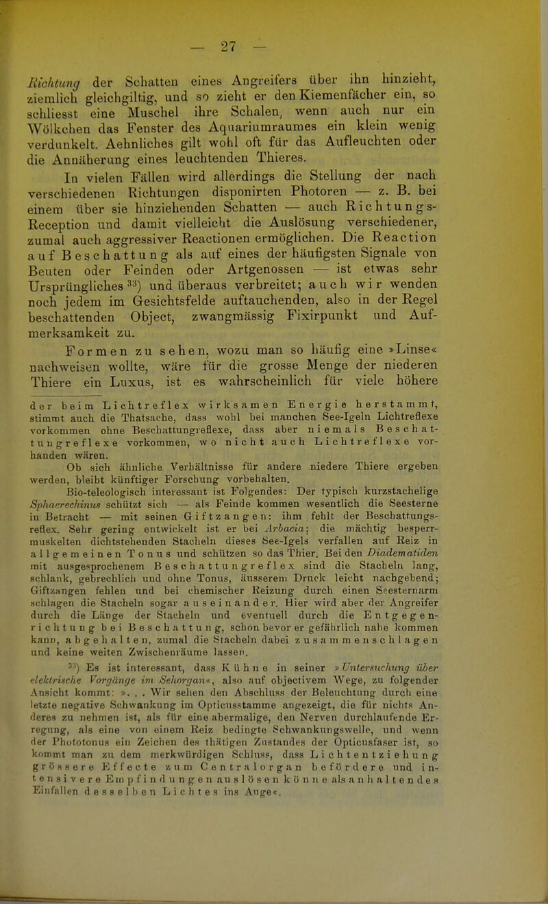 Richtung der Schatten eines Angreifers über ihn hinzieht, ziemlich gleichgilfcig, und so zieht er den Kiemenfächer ein, so schliesst eine Muschel ihre Schalen, wenn auch nur ein Wölkchen das Fenster des Aquariumraumes ein klein wenig verdunkelt. Aehnliches gilt wohl oft für das Aufleuchten oder die Annäherung eines leuchtenden Thieres. In vielen Fällen wird allerdings die Stellung der nach verschiedenen Richtungen disponirten Photoren — z. B. bei einem über sie hinziehenden Schatten — auch Richtung s- Reception und damit vielleicht die Auslösung verschiedener, zumal auch aggressiver Reactionen ermöglichen. Die Reaction auf Beschattung als auf eines der häufigsten Signale von Beuten oder Feinden oder Artgenossen — ist etwas sehr Ursprüngliches33) und überaus verbreitet; auch wir wenden noch jedem im Gesichtsfelde auftauchenden, also in der Regel beschattenden Object, zwangmässig Fixirpunkt und Auf- merksamkeit zu. Formen zu sehen, wozu man so häufig eine »Linse« nachweisen wollte, wäre für die grosse Menge der niederen Thiere ein Luxus, ist es wahrscheinlich für viele höhere der beim Lichtreflex wirksamen Energie herstammt, stimmt auch die Thatsache, dass wohl bei manchen See-Igeln Lichtreflexe vorkommen ohne Beschattungreflexe, dass aber niemals Beschat- tungreflexe vorkommen, wo nicht auch Lichtreflexe vor- handen wären. Ob sich ähnliche Verhältnisse für andere niedere Thiere ergeben werden, bleibt künftiger Forschung vorbehalten. Bio-teleologisch interessant ist Folgendes: Der typisch kurzstachelige Sphaerechinus schützt sich — als Feinde kommen wesentlich die Seesterne in Betracht — mit seinen Giftzangen: ihm fehlt der Beschattungs- reflex. Sehr gering entwickelt ist er bei Arbacia; die mächtig besperr- muskelten dichtstehenden Stacheln dieses See-Igels verfallen auf Reiz in allgemeinen Tonus und schützen so das Thier. Bei den Diadem atiden mit ausgesprochenem Beschattung reflex sind die Stacheln lang, schlank, gebrechlich und ohne Tonus, äusserem Druck leicht nachgehend; Giftzangen fehlen und bei chemischer Reizung durch einen Seestemarm schlagen die Stacheln sogar auseinander. Hier wird aber der Angreifer durch die Länge der Stacheln und eventuell durch die Entgegen- richtung bei Beschattung, schon bevor er gefährlich nahe kommen kann, abgehalten, zumal die Stacheln dabei zusammenschlagen und keine weiten Zwischenräume lassen. 33) Es ist interessant, dass Kühne in seiner »Untersuchung über elektrische Vorgänge im Sehorgan«, also auf objectivem Wege, zu folgender Ansicht kommt: ». . . Wir sehen den Abschluss der Beleuchtung durcli eine letzte negative Schwankung im Opticusstamme angezeigt, die für nichts An- deres zu nehmen ist, als für eine abermalige, den Nerven durchlaufende Er- regung, als eine von einem Reiz bedingte Schwankungswelle, und wenn der Phototonus ein Zeichen des thätigen Zustande» der Opticusfaser ist, so kommt man zu dem merkwürdigen Schluss, dass Lichtentziehung grössere Effecte zum Centraiorgan befördere und i n- tensivereE in pfindungenauslösenkönne als an haltendes Einfallen desselben Lichtes ins Auge«.